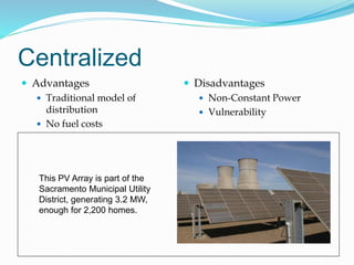 Centralized
 Advantages
 Traditional model of
distribution
 No fuel costs
 Disadvantages
 Non-Constant Power
 Vulnerability
This PV Array is part of the
Sacramento Municipal Utility
District, generating 3.2 MW,
enough for 2,200 homes.
 