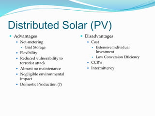 Distributed Solar (PV)
 Advantages
 Net-metering
 Grid Storage
 Flexibility
 Reduced vulnerability to
terrorist attack
 Almost no maintenance
 Negligible environmental
impact
 Domestic Production (?)
 Disadvantages
 Cost
 Extensive Individual
Investment
 Low Conversion Efficiency
 CCR’s
 Intermittency
 