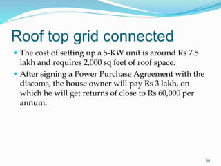 Roof top grid connected
 The cost of setting up a 5-KW unit is around Rs 7.5
lakh and requires 2,000 sq feet of roof space.
 After signing a Power Purchase Agreement with the
discoms, the house owner will pay Rs 3 lakh, on
which he will get returns of close to Rs 60,000 per
annum.
66
 