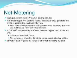 Net-Metering
 Peak generation from PV occurs during the day
 Net-metering allows users to “bank” electricity they generate, and
credit it against the electricity they use
 Most states won’t pay users if they generate more electricity than they
use, but they can “zero-out” their accounts
 As of 2007, net-metering is offered to some degree in 41 states and
D.C.
 California, New York, Texas
 Net-metering is offered in Illinois by one or more individual utilities
 EPAct of 2005 requires all states to offer net-metering by 2008
 