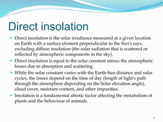 Direct insolation
 Direct insolation is the solar irradiance measured at a given location
on Earth with a surface element perpendicular to the Sun's rays,
excluding diffuse insolation (the solar radiation that is scattered or
reflected by atmospheric components in the sky).
 Direct insolation is equal to the solar constant minus the atmospheric
losses due to absorption and scattering.
 While the solar constant varies with the Earth-Sun distance and solar
cycles, the losses depend on the time of day (length of light's path
through the atmosphere depending on the Solar elevation angle),
cloud cover, moisture content, and other impurities.
 Insolation is a fundamental abiotic factor affecting the metabolism of
plants and the behaviour of animals.
7
 