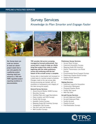 Survey Services
Knowledge to Plan Smarter and Engage Faster
TRC provides full-service surveying,
managed by licensed professionals. Our
survey team is ready to help our clients
bring their project from vision to reality
beginning with the initial preliminary
survey and continuing until the last
feature of the as-built survey is complete.
Survey data is downloaded and reviewed on
a daily basis to maintain project schedules.
Changes made to the raw survey data
during processing are tracked, with an
emphasis on transparency and integrity of
the data during the project.
General Survey Services:
•	 Above Ground Marker (AGM) Surveys
•	 Boundary Surveys
•	 Certified Plats and Legal Descriptions
•	 Class Location and HCA Surveys
•	 Facility Site Surveys
•	 Geodetic Control Surveys
•	 Mapping Grade GIS Inventory Surveys
•	 Topographic Site Surveys
•	 Tree and Land Use Surveys
•	 Well Location Surveys
Preliminary Survey Services:
•	 Access Road Surveys
•	 Easement Acquisition Surveys
•	 Mapping Grade GIS Inventory
•	 Electric Transmission Line Route
Surveys
•	 Environmental Permit Support Surveys
•	 Preliminary Pipeline Route Surveys
•	 Pipeline Route Selection
•	 Profile Surveys
Staking Services:
•	 Easement Layout for Acquisition
•	 Construction Workspace
•	 Proposed Pipeline Route
•	 Facility Site Layout
•	 Well Pad Sites
As-built Survey Services:
•	 As-built Alignment Sheets
•	 As-built Easement Plats
•	 Facility As-built
•	 Pipeline As-built
•	 Post-Restoration Surveys
Our Survey team can
scale our services
to meet our clients'
project needs from a
one mile pipeline for
a gathering system
requiring rapid turn-
around to a 700 mile
FERC regulated project
requiring excellence in
documentation.
PIPELINE & FACILITIES SERVICES
 