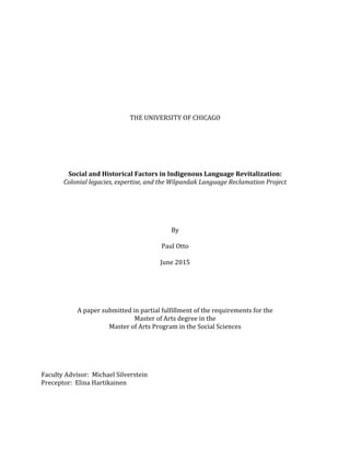  
	
  
	
  
	
  
	
  
	
  
	
  
	
  
	
  
THE	
  UNIVERSITY	
  OF	
  CHICAGO	
  
	
  
	
  
	
  
	
  
	
  
	
  
Social	
  and	
  Historical	
  Factors	
  in	
  Indigenous	
  Language	
  Revitalization:	
  
Colonial	
  legacies,	
  expertise,	
  and	
  the	
  Wôpanâak	
  Language	
  Reclamation	
  Project	
  
	
  
	
  
	
  
	
  
	
  
By	
  
	
  
Paul	
  Otto	
  
	
  
June	
  2015	
  
	
  
	
  
	
  
	
  
	
  
A	
  paper	
  submitted	
  in	
  partial	
  fulfillment	
  of	
  the	
  requirements	
  for	
  the	
  	
  
Master	
  of	
  Arts	
  degree	
  in	
  the	
  
Master	
  of	
  Arts	
  Program	
  in	
  the	
  Social	
  Sciences	
  
	
  
	
  
	
  
	
  
	
  
Faculty	
  Advisor:	
  	
  Michael	
  Silverstein	
  
Preceptor:	
  	
  Elina	
  Hartikainen	
  
	
  
 