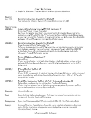 COREY D. CONNOR
67 Branford St, Manchester, CT, 06040  860.549.3654  coreydconnor@gmail.com
EDUCATION
June 2013 Central Connecticut State University, New Britain, CT
Awarded Bachelor of Science degrees in Physics and Mathematics; GPA 3.24
WORK EXPERIENCE
2013-2015 Instrument Manufacturing Company (IMCORP), Manchester, CT
Senior Signal Analyst – Process Automation
Developed strong digital signal theory and processing skills; developed and supported various
applications using VBA, LabVIEW, SQL, PHP and JavaScript. Responsibilities included data analysis,
process improvement, Web Application development, interface and QA for major client. Selected to
participate in Project Management training and certification course.
2011-2013 Central Connecticut State University, New Britain, CT
Research Assistant, Physics/Mathematics Tutor
Performed device configuration, LabVIEW programming and test circuit construction for computer
controlled data acquisition. Improved laboratory technique, self-taught LabVIEW and IEEE-488
protocols, developed self-reliant troubleshooting skills. Mentored college age students for
introductory Physics & Mathematics courses.
2013 The Inn at Middletown, Middletown, CT
Banquet Server
Worked part-time hosting events to client specifications including breakfasts, business lunches,
parties and full dinner banquets. Experience in providing high quality customer service for fine
dining events.
2010-2012 O’Connell Shellfish, Wellfleet, MA
Aquaculture Farmer
Worked 40-80+ hours/week in all aspects of planting, cultivating and bringing to market oysters and
clams. Required strong work ethic and punctuality, often working from 4-5 AM to 9-10 PM daily
over prolonged periods.
2007-2010 The Wellfleet Beachcomber, Wellfleet, MA; Peak 9 Restaurant, Breckenridge, CO
Barback, Doorman, Busser, Parking Lot Attendant, Prep Cook, Dishwasher
Worked in various fast paced tourist destinations, developing service under pressure qualities,
communication, customer service, and teamwork skills.
LANGUAGES Intermediate German
SKILLS
PROGRAMMING
Strong Analytical Mathematics, Laboratory Technique, interpersonal communication and time
management; Computer Repair and Maintenance
Expert Excel/VBA; Advanced LabVIEW; Intermediate MySQL, CSS, PHP, HTML and JavaScript.
INTERESTS Member of American Physical Society, Renewable energy and photovoltaic devices, Geometric
optics, Calculus of variations, Active outdoor sports (backpacking, kayaking, snow sports),
International travel, Reading.
References Available On Request
 