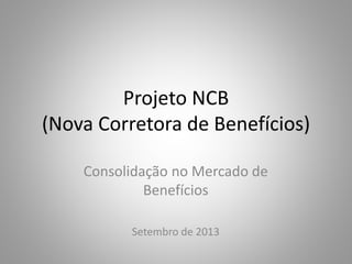 Projeto NCB
(Nova Corretora de Benefícios)
Consolidação no Mercado de
Benefícios
Setembro de 2013
 