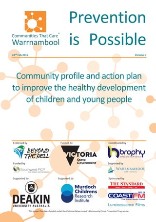 Endorsed by Funded by Coordinated by
Funded by Supported by
Supported by Supported by Sponsored by
This project has been funded under the Victorian Government’s Community Crime Prevention Programme.
Prevention
is Possible
22nd
Feb 2016 Version 1
Community profile and action plan
to improve the healthy development
of children and young people
 