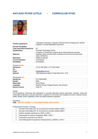KATLEHO PETER LETELE - CURRICULUM VITAE
Position applying for
Laboratory Technician, Inspector of Works (Civil & Underground), QC/QA
Inspector, Concrete Batchplant Supervisor
Current Occupation
Total Years Work Experience 22
Qualifications Concrete Technology SCT30
Objective
A position in Construction projects which entail reinforced concrete,
buildings, dams, tunnels and/or underground structural concrete works,
roads, earthworks.
Relocation Willing to relocate
Current Employer Unemployed
Availability Immediately
Contact Details
Cell phone +27 81 050 0028 / +27 73 601 9334
Tel
Email kpletele@gmail.com
Address 1969 Mangroove Street, Protea Glen Ext 2, 1819
Personal Details
Identity No. 6711025616083
Gender Male
Nationality South African
Language Sesotho (Fluent), English (Fluent), Zulu (Fluent)
Drivers Licence Code 10
Profile
Civil Engineering Technician with experience in concrete laboratory testing supervision, batching plant and
mortar plant supervision, precast supervision, inspection of civil works and underground works including inclined
shafts, Quality control, Hyperbaric works and water treatment operations
Education
1985 MATRIC ( GRADE 12 ) 1985 MABATHOANA HIGH SCHOOL
Professional Courses / Training
• Concrete Technology SCT 20, by Cement & concrete Institute ( 2005 )
• Concrete Technology SCT 30 by Cement & concrete Institute (2009 )
• Incident causation technique by ( IRCA ) ( 2007 )
• Compressed Air works by Hyperbarie SARL ( 2007 )
• Construction supervisors by ( IRCA )
• Junior Management & supervisor Development by ( SEESA ) ( 2014 )
CURRICULUM VITAE: KATLEHO PETER LETELE 1
 