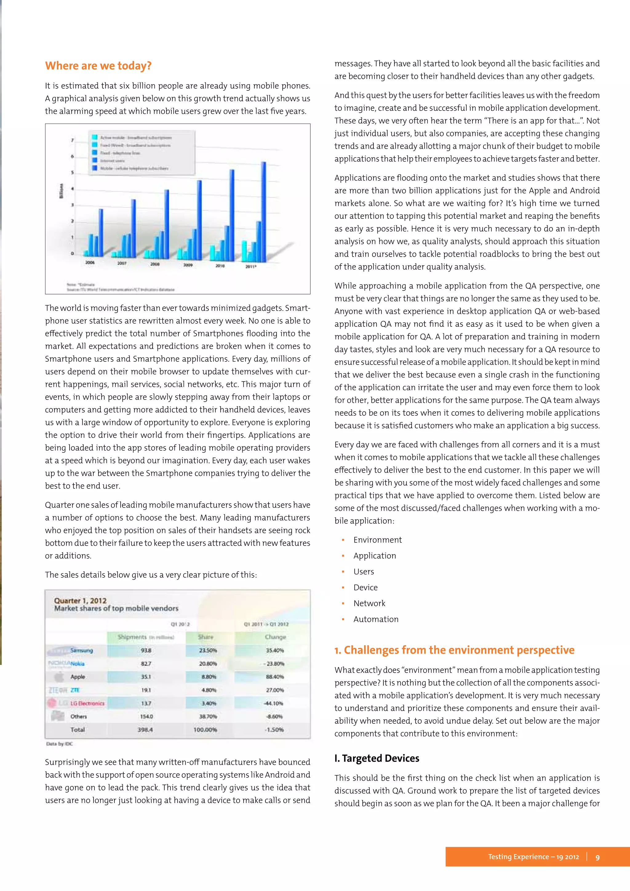 9Testing Experience – 19 2012
Where are we today?
It is estimated that six billion people are already using mobile phones.
A graphical analysis given below on this growth trend actually shows us
the alarming speed at which mobile users grew over the last five years.
The world is moving faster than ever towards minimized gadgets. Smart-
phone user statistics are rewritten almost every week. No one is able to
effectively predict the total number of Smartphones flooding into the
market. All expectations and predictions are broken when it comes to
Smartphone users and Smartphone applications. Every day, millions of
users depend on their mobile browser to update themselves with cur-
rent happenings, mail services, social networks, etc. This major turn of
events, in which people are slowly stepping away from their laptops or
computers and getting more addicted to their handheld devices, leaves
us with a large window of opportunity to explore. Everyone is exploring
the option to drive their world from their fingertips. Applications are
being loaded into the app stores of leading mobile operating providers
at a speed which is beyond our imagination. Every day, each user wakes
up to the war between the Smartphone companies trying to deliver the
best to the end user.
Quarter one sales of leading mobile manufacturers show that users have
a number of options to choose the best. Many leading manufacturers
who enjoyed the top position on sales of their handsets are seeing rock
bottom due to their failure to keep the users attracted with new features
or additions.
The sales details below give us a very clear picture of this:
Surprisingly we see that many written-off manufacturers have bounced
back with the support of open source operating systems like Android and
have gone on to lead the pack. This trend clearly gives us the idea that
users are no longer just looking at having a device to make calls or send
messages. They have all started to look beyond all the basic facilities and
are becoming closer to their handheld devices than any other gadgets.
And this quest by the users for better facilities leaves us with the freedom
to imagine, create and be successful in mobile application development.
These days, we very often hear the term “There is an app for that…”. Not
just individual users, but also companies, are accepting these changing
trends and are already allotting a major chunk of their budget to mobile
applicationsthathelptheiremployeestoachievetargetsfasterandbetter.
Applications are flooding onto the market and studies shows that there
are more than two billion applications just for the Apple and Android
markets alone. So what are we waiting for? It’s high time we turned
our attention to tapping this potential market and reaping the benefits
as early as possible. Hence it is very much necessary to do an in-depth
analysis on how we, as quality analysts, should approach this situation
and train ourselves to tackle potential roadblocks to bring the best out
of the application under quality analysis.
While approaching a mobile application from the QA perspective, one
must be very clear that things are no longer the same as they used to be.
Anyone with vast experience in desktop application QA or web-based
application QA may not find it as easy as it used to be when given a
mobile application for QA. A lot of preparation and training in modern
day tastes, styles and look are very much necessary for a QA resource to
ensuresuccessfulreleaseofamobileapplication.Itshouldbekeptinmind
that we deliver the best because even a single crash in the functioning
of the application can irritate the user and may even force them to look
for other, better applications for the same purpose. The QA team always
needs to be on its toes when it comes to delivering mobile applications
because it is satisfied customers who make an application a big success.
Every day we are faced with challenges from all corners and it is a must
when it comes to mobile applications that we tackle all these challenges
effectively to deliver the best to the end customer. In this paper we will
be sharing with you some of the most widely faced challenges and some
practical tips that we have applied to overcome them. Listed below are
some of the most discussed/faced challenges when working with a mo-
bile application:
▪▪ Environment
▪▪ Application
▪▪ Users
▪▪ Device
▪▪ Network
▪▪ Automation
1. Challenges from the environment perspective
Whatexactlydoes“environment”meanfromamobileapplicationtesting
perspective? It is nothing but the collection of all the components associ-
ated with a mobile application’s development. It is very much necessary
to understand and prioritize these components and ensure their avail-
ability when needed, to avoid undue delay. Set out below are the major
components that contribute to this environment:
I. Targeted Devices
This should be the first thing on the check list when an application is
discussed with QA. Ground work to prepare the list of targeted devices
should begin as soon as we plan for the QA. It been a major challenge for
 