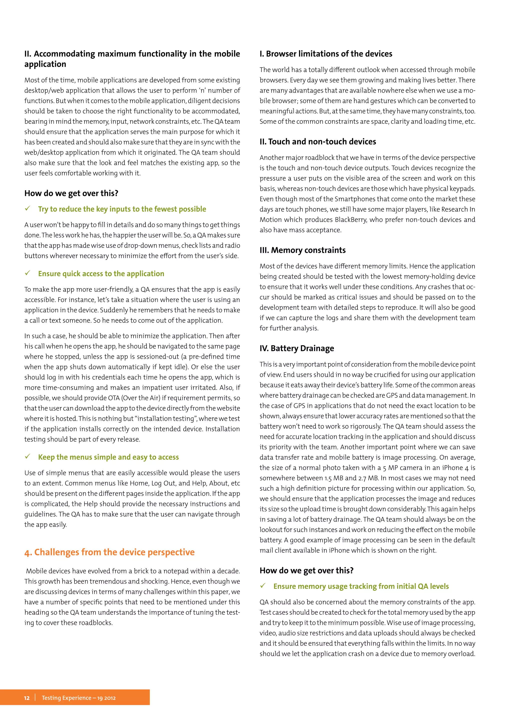 12 Testing Experience – 19 2012
II. Accommodating maximum functionality in the mobile
application
Most of the time, mobile applications are developed from some existing
desktop/web application that allows the user to perform ‘n’ number of
functions. But when it comes to the mobile application, diligent decisions
should be taken to choose the right functionality to be accommodated,
bearinginmindthememory,input,networkconstraints,etc.TheQAteam
should ensure that the application serves the main purpose for which it
has been created and should also make sure that they are in sync with the
web/desktop application from which it originated. The QA team should
also make sure that the look and feel matches the existing app, so the
user feels comfortable working with it.
How do we get over this?
 Try to reduce the key inputs to the fewest possible
A user won’t be happy to fill in details and do so many things to get things
done.Thelessworkhehas,thehappiertheuserwillbe.So,aQAmakessure
thattheapphasmadewiseuseofdrop-downmenus,checklistsandradio
buttons wherever necessary to minimize the effort from the user’s side.
 Ensure quick access to the application
To make the app more user-friendly, a QA ensures that the app is easily
accessible. For instance, let’s take a situation where the user is using an
application in the device. Suddenly he remembers that he needs to make
a call or text someone. So he needs to come out of the application.
In such a case, he should be able to minimize the application. Then after
his call when he opens the app, he should be navigated to the same page
where he stopped, unless the app is sessioned-out (a pre-defined time
when the app shuts down automatically if kept idle). Or else the user
should log in with his credentials each time he opens the app, which is
more time-consuming and makes an impatient user irritated. Also, if
possible, we should provide OTA (Over the Air) if requirement permits, so
thattheusercandownloadtheapptothedevicedirectlyfromthewebsite
where it is hosted.This is nothing but “installation testing”, where we test
if the application installs correctly on the intended device. Installation
testing should be part of every release.
 Keep the menus simple and easy to access
Use of simple menus that are easily accessible would please the users
to an extent. Common menus like Home, Log Out, and Help, About, etc
should be present on the different pages inside the application. If the app
is complicated, the Help should provide the necessary instructions and
guidelines. The QA has to make sure that the user can navigate through
the app easily.
4. Challenges from the device perspective
Mobile devices have evolved from a brick to a notepad within a decade.
This growth has been tremendous and shocking. Hence, even though we
are discussing devices in terms of many challenges within this paper, we
have a number of specific points that need to be mentioned under this
heading so the QA team understands the importance of tuning the test-
ing to cover these roadblocks.
I. Browser limitations of the devices
The world has a totally different outlook when accessed through mobile
browsers. Every day we see them growing and making lives better. There
are many advantages that are available nowhere else when we use a mo-
bile browser; some of them are hand gestures which can be converted to
meaningfulactions.But,atthesametime,theyhavemanyconstraints,too.
Some of the common constraints are space, clarity and loading time, etc.
II. Touch and non-touch devices
Another major roadblock that we have in terms of the device perspective
is the touch and non-touch device outputs. Touch devices recognize the
pressure a user puts on the visible area of the screen and work on this
basis, whereas non-touch devices are those which have physical keypads.
Even though most of the Smartphones that come onto the market these
days are touch phones, we still have some major players, like Research In
Motion which produces BlackBerry, who prefer non-touch devices and
also have mass acceptance.
III. Memory constraints
Most of the devices have different memory limits. Hence the application
being created should be tested with the lowest memory-holding device
to ensure that it works well under these conditions. Any crashes that oc-
cur should be marked as critical issues and should be passed on to the
development team with detailed steps to reproduce. It will also be good
if we can capture the logs and share them with the development team
for further analysis.
IV. Battery Drainage
Thisisaveryimportantpointofconsiderationfromthemobiledevicepoint
of view. End users should in no way be crucified for using our application
because it eats away their device’s battery life. Some of the common areas
wherebatterydrainagecanbecheckedareGPSanddatamanagement.In
the case of GPS in applications that do not need the exact location to be
shown,alwaysensurethatloweraccuracyratesarementionedsothatthe
battery won’t need to work so rigorously. The QA team should assess the
need for accurate location tracking in the application and should discuss
its priority with the team. Another important point where we can save
data transfer rate and mobile battery is image processing. On average,
the size of a normal photo taken with a 5 MP camera in an iPhone 4 is
somewhere between 1.5 MB and 2.7 MB. In most cases we may not need
such a high definition picture for processing within our application. So,
we should ensure that the application processes the image and reduces
its size so the upload time is brought down considerably.This again helps
in saving a lot of battery drainage. The QA team should always be on the
lookout for such instances and work on reducing the effect on the mobile
battery. A good example of image processing can be seen in the default
mail client available in iPhone which is shown on the right.
How do we get over this?
 Ensure memory usage tracking from initial QA levels
QA should also be concerned about the memory constraints of the app.
Testcasesshouldbecreatedtocheckforthetotalmemoryusedbytheapp
and try to keep it to the minimum possible.Wise use of image processing,
video, audio size restrictions and data uploads should always be checked
and it should be ensured that everything falls within the limits. In no way
should we let the application crash on a device due to memory overload.
 