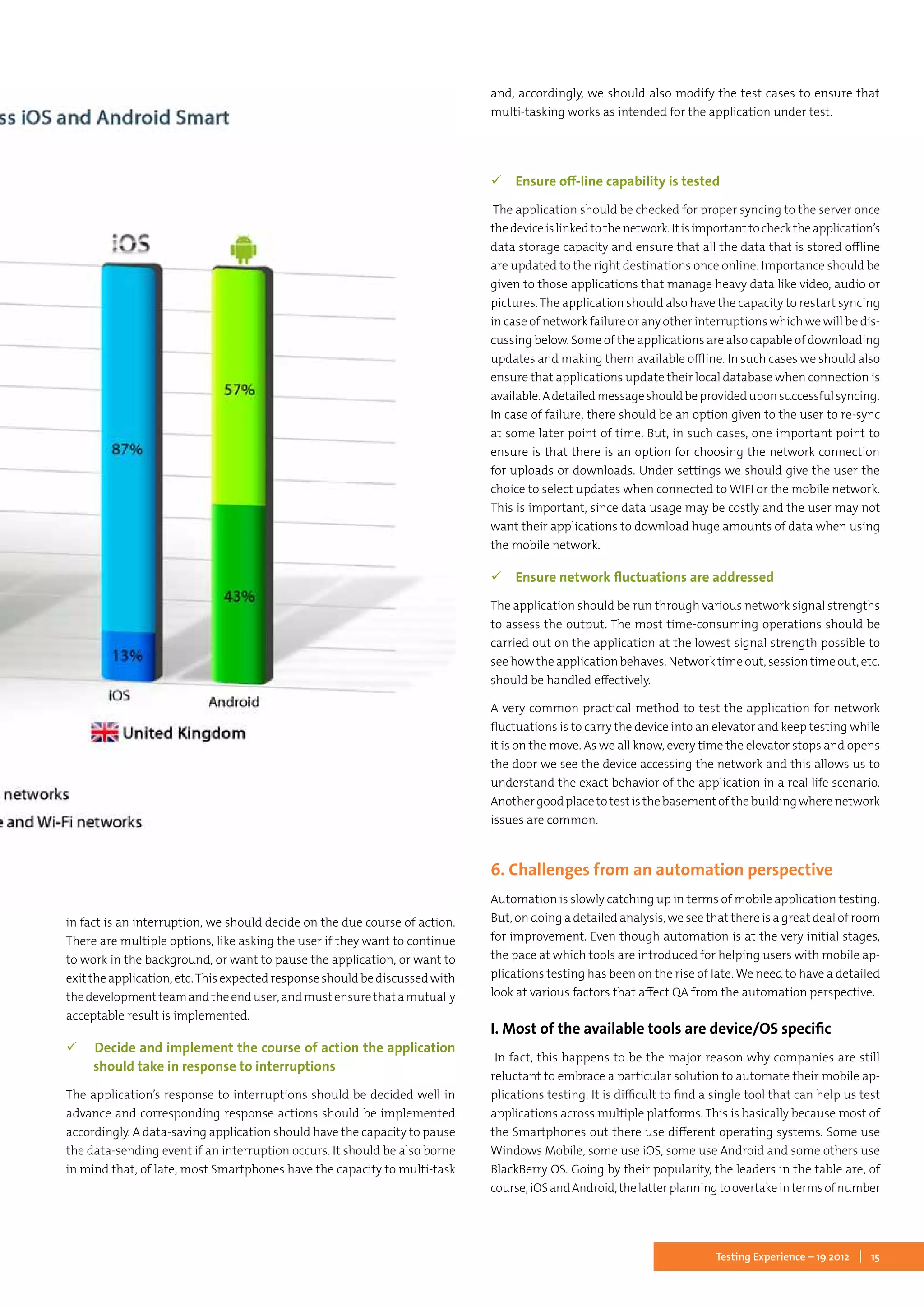 15Testing Experience – 19 2012
in fact is an interruption, we should decide on the due course of action.
There are multiple options, like asking the user if they want to continue
to work in the background, or want to pause the application, or want to
exit the application, etc.This expected response should be discussed with
thedevelopmentteamandtheenduser,andmustensurethatamutually
acceptable result is implemented.
 Decide and implement the course of action the application
should take in response to interruptions
The application’s response to interruptions should be decided well in
advance and corresponding response actions should be implemented
accordingly. A data-saving application should have the capacity to pause
the data-sending event if an interruption occurs. It should be also borne
in mind that, of late, most Smartphones have the capacity to multi-task
and, accordingly, we should also modify the test cases to ensure that
multi-tasking works as intended for the application under test.
 Ensure off-line capability is tested
The application should be checked for proper syncing to the server once
thedeviceislinkedtothenetwork.Itisimportanttochecktheapplication’s
data storage capacity and ensure that all the data that is stored offline
are updated to the right destinations once online. Importance should be
given to those applications that manage heavy data like video, audio or
pictures. The application should also have the capacity to restart syncing
in case of network failure or any other interruptions which we will be dis-
cussing below. Some of the applications are also capable of downloading
updates and making them available offline. In such cases we should also
ensure that applications update their local database when connection is
available.Adetailedmessageshouldbeprovideduponsuccessfulsyncing.
In case of failure, there should be an option given to the user to re-sync
at some later point of time. But, in such cases, one important point to
ensure is that there is an option for choosing the network connection
for uploads or downloads. Under settings we should give the user the
choice to select updates when connected to WIFI or the mobile network.
This is important, since data usage may be costly and the user may not
want their applications to download huge amounts of data when using
the mobile network.
 Ensure network fluctuations are addressed
The application should be run through various network signal strengths
to assess the output. The most time-consuming operations should be
carried out on the application at the lowest signal strength possible to
see how the application behaves. Network time out, session time out, etc.
should be handled effectively.
A very common practical method to test the application for network
fluctuations is to carry the device into an elevator and keep testing while
it is on the move. As we all know, every time the elevator stops and opens
the door we see the device accessing the network and this allows us to
understand the exact behavior of the application in a real life scenario.
Anothergoodplacetotestisthebasementofthebuildingwherenetwork
issues are common.
6. Challenges from an automation perspective
Automation is slowly catching up in terms of mobile application testing.
But, on doing a detailed analysis, we see that there is a great deal of room
for improvement. Even though automation is at the very initial stages,
the pace at which tools are introduced for helping users with mobile ap-
plications testing has been on the rise of late. We need to have a detailed
look at various factors that affect QA from the automation perspective.
I. Most of the available tools are device/OS specific
In fact, this happens to be the major reason why companies are still
reluctant to embrace a particular solution to automate their mobile ap-
plications testing. It is difficult to find a single tool that can help us test
applications across multiple platforms. This is basically because most of
the Smartphones out there use different operating systems. Some use
Windows Mobile, some use iOS, some use Android and some others use
BlackBerry OS. Going by their popularity, the leaders in the table are, of
course,iOSandAndroid,thelatterplanningtoovertakeintermsofnumber
 