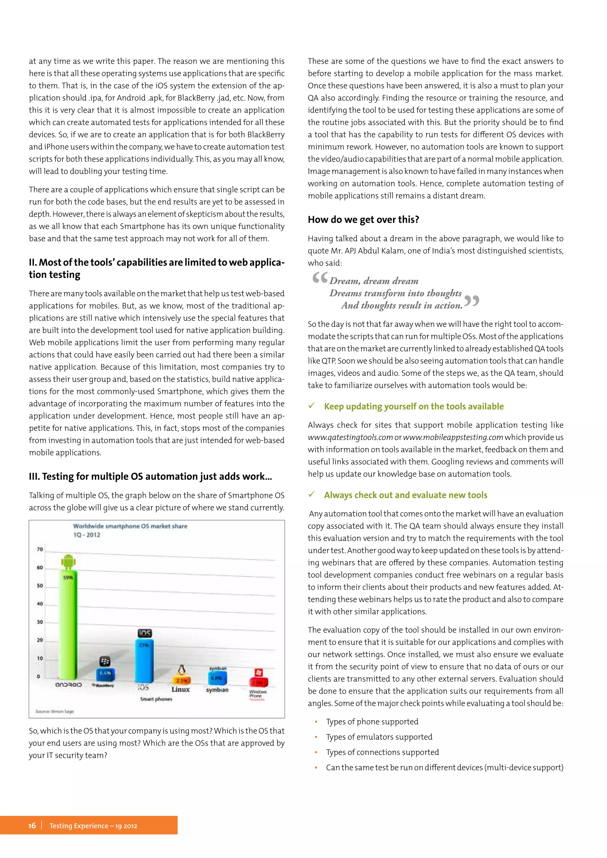 16 Testing Experience – 19 2012
at any time as we write this paper. The reason we are mentioning this
here is that all these operating systems use applications that are specific
to them. That is, in the case of the iOS system the extension of the ap-
plication should .ipa, for Android .apk, for BlackBerry .jad, etc. Now, from
this it is very clear that it is almost impossible to create an application
which can create automated tests for applications intended for all these
devices. So, if we are to create an application that is for both BlackBerry
and iPhone users within the company, we have to create automation test
scripts for both these applications individually. This, as you may all know,
will lead to doubling your testing time.
There are a couple of applications which ensure that single script can be
run for both the code bases, but the end results are yet to be assessed in
depth.However,thereisalwaysanelementofskepticismabouttheresults,
as we all know that each Smartphone has its own unique functionality
base and that the same test approach may not work for all of them.
II. Most of the tools’ capabilities are limited to web applica-
tion testing
There are many tools available on the market that help us test web-based
applications for mobiles. But, as we know, most of the traditional ap-
plications are still native which intensively use the special features that
are built into the development tool used for native application building.
Web mobile applications limit the user from performing many regular
actions that could have easily been carried out had there been a similar
native application. Because of this limitation, most companies try to
assess their user group and, based on the statistics, build native applica-
tions for the most commonly-used Smartphone, which gives them the
advantage of incorporating the maximum number of features into the
application under development. Hence, most people still have an ap-
petite for native applications. This, in fact, stops most of the companies
from investing in automation tools that are just intended for web-based
mobile applications.
III. Testing for multiple OS automation just adds work...
Talking of multiple OS, the graph below on the share of Smartphone OS
across the globe will give us a clear picture of where we stand currently.
So, which is the OS that your company is using most?Which is the OS that
your end users are using most? Which are the OSs that are approved by
your IT security team?
These are some of the questions we have to find the exact answers to
before starting to develop a mobile application for the mass market.
Once these questions have been answered, it is also a must to plan your
QA also accordingly. Finding the resource or training the resource, and
identifying the tool to be used for testing these applications are some of
the routine jobs associated with this. But the priority should be to find
a tool that has the capability to run tests for different OS devices with
minimum rework. However, no automation tools are known to support
the video/audio capabilities that are part of a normal mobile application.
Image management is also known to have failed in many instances when
working on automation tools. Hence, complete automation testing of
mobile applications still remains a distant dream.
How do we get over this?
Having talked about a dream in the above paragraph, we would like to
quote Mr. APJ Abdul Kalam, one of India’s most distinguished scientists,
who said:
Dream, dream dream
Dreams transform into thoughts
And thoughts result in action.
So the day is not that far away when we will have the right tool to accom-
modate the scripts that can run for multiple OSs. Most of the applications
thatareonthemarketarecurrentlylinkedtoalreadyestablishedQAtools
like QTP. Soon we should be also seeing automation tools that can handle
images, videos and audio. Some of the steps we, as the QA team, should
take to familiarize ourselves with automation tools would be:
 Keep updating yourself on the tools available
Always check for sites that support mobile application testing like
www.qatestingtools.comorwww.mobileappstesting.comwhichprovideus
with information on tools available in the market, feedback on them and
useful links associated with them. Googling reviews and comments will
help us update our knowledge base on automation tools.
 Always check out and evaluate new tools
Any automation tool that comes onto the market will have an evaluation
copy associated with it. The QA team should always ensure they install
this evaluation version and try to match the requirements with the tool
under test. Another good way to keep updated on these tools is by attend-
ing webinars that are offered by these companies. Automation testing
tool development companies conduct free webinars on a regular basis
to inform their clients about their products and new features added. At-
tending these webinars helps us to rate the product and also to compare
it with other similar applications.
The evaluation copy of the tool should be installed in our own environ-
ment to ensure that it is suitable for our applications and complies with
our network settings. Once installed, we must also ensure we evaluate
it from the security point of view to ensure that no data of ours or our
clients are transmitted to any other external servers. Evaluation should
be done to ensure that the application suits our requirements from all
angles. Some of the major check points while evaluating a tool should be:
▪▪ Types of phone supported
▪▪ Types of emulators supported
▪▪ Types of connections supported
▪▪ Can the same test be run on different devices (multi-device support)
 