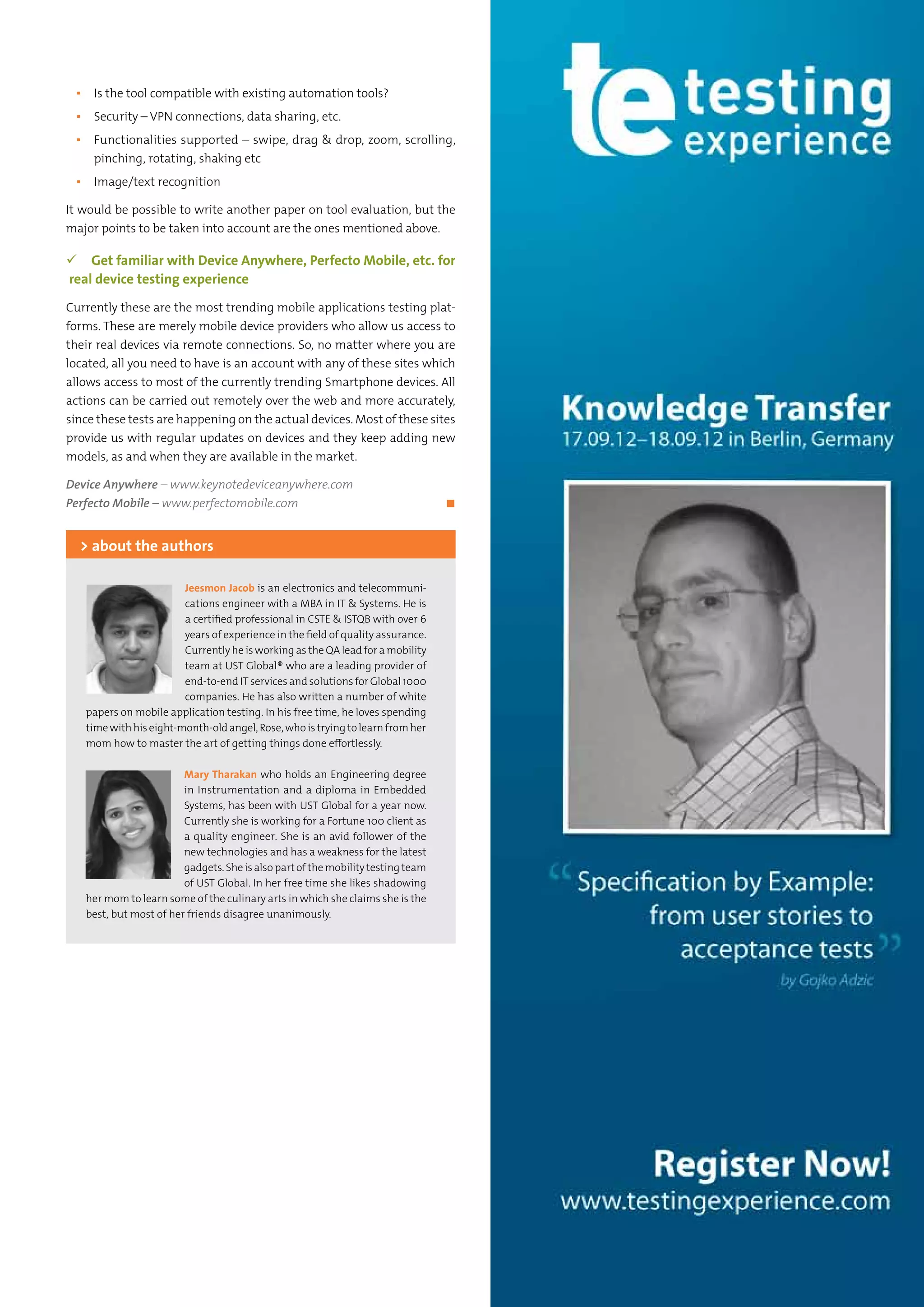 17Testing Experience – 19 2012
▪▪ Is the tool compatible with existing automation tools?
▪▪ Security – VPN connections, data sharing, etc.
▪▪ Functionalities supported – swipe, drag & drop, zoom, scrolling,
pinching, rotating, shaking etc
▪▪ Image/text recognition
It would be possible to write another paper on tool evaluation, but the
major points to be taken into account are the ones mentioned above.
 Get familiar with Device Anywhere, Perfecto Mobile, etc. for
real device testing experience
Currently these are the most trending mobile applications testing plat-
forms. These are merely mobile device providers who allow us access to
their real devices via remote connections. So, no matter where you are
located, all you need to have is an account with any of these sites which
allows access to most of the currently trending Smartphone devices. All
actions can be carried out remotely over the web and more accurately,
since these tests are happening on the actual devices. Most of these sites
provide us with regular updates on devices and they keep adding new
models, as and when they are available in the market.
Device Anywhere – www.keynotedeviceanywhere.com
Perfecto Mobile – www.perfectomobile.com	 ◼
Jeesmon Jacob is an electronics and telecommuni-
cations engineer with a MBA in IT & Systems. He is
a certified professional in CSTE & ISTQB with over 6
years of experience in the field of quality assurance.
Currently he is working as the QA lead for a mobility
team at UST Global® who are a leading provider of
end-to-end IT services and solutions for Global 1000
companies. He has also written a number of white
papers on mobile application testing. In his free time, he loves spending
time with his eight-month-old angel, Rose, who is trying to learn from her
mom how to master the art of getting things done effortlessly.
Mary Tharakan who holds an Engineering degree
in Instrumentation and a diploma in Embedded
Systems, has been with UST Global for a year now.
Currently she is working for a Fortune 100 client as
a quality engineer. She is an avid follower of the
new technologies and has a weakness for the latest
gadgets. Sheis alsopartofthemobilitytestingteam
of UST Global. In her free time she likes shadowing
her mom to learn some of the culinary arts in which she claims she is the
best, but most of her friends disagree unanimously.
> about the authors
 