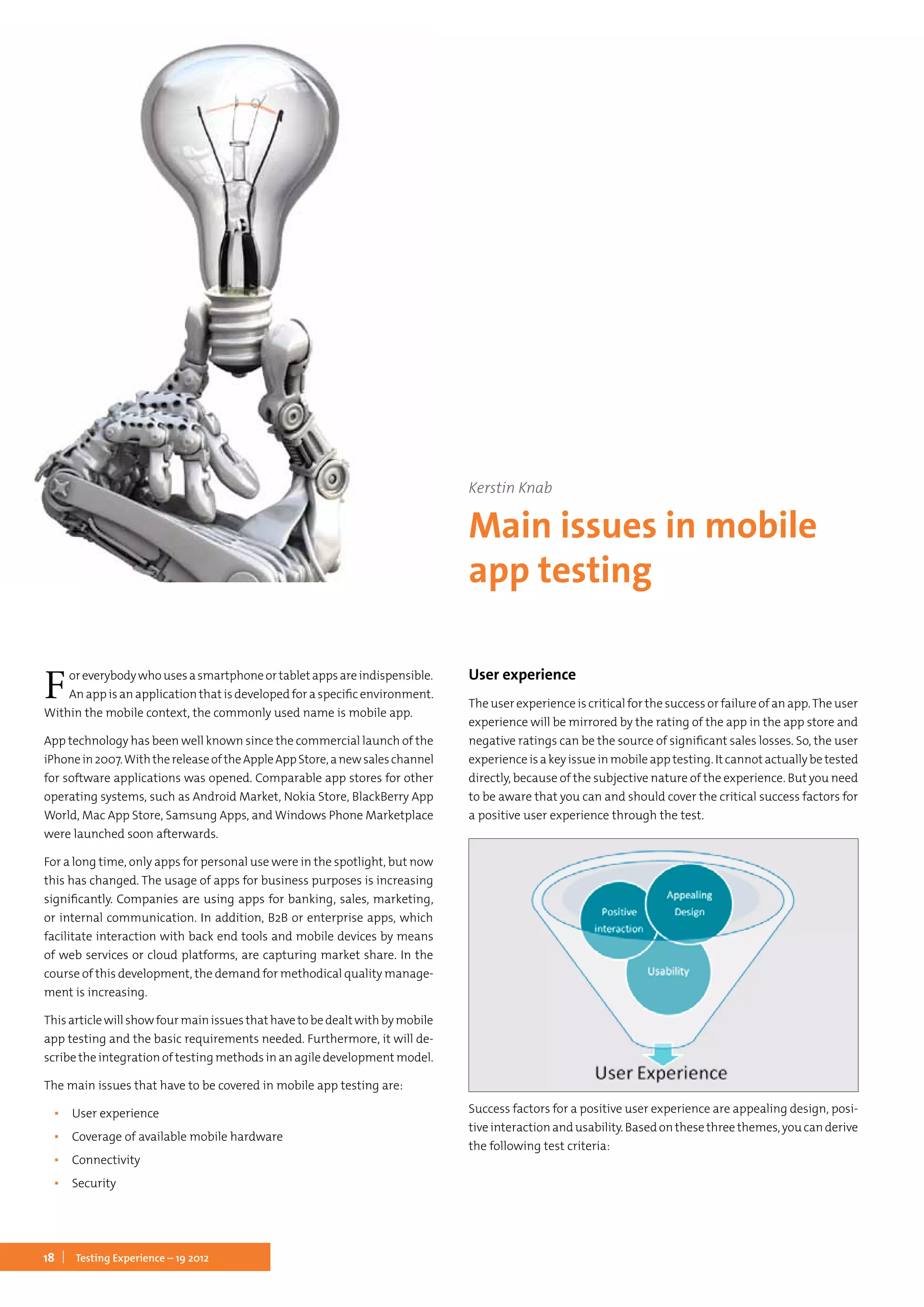 18 Testing Experience – 19 2012
Foreverybodywhousesasmartphoneortabletappsareindispensible.
An app is an application that is developed for a specific environment.
Within the mobile context, the commonly used name is mobile app.
App technology has been well known since the commercial launch of the
iPhonein2007.WiththereleaseoftheAppleAppStore,anewsaleschannel
for software applications was opened. Comparable app stores for other
operating systems, such as Android Market, Nokia Store, BlackBerry App
World, Mac App Store, Samsung Apps, and Windows Phone Marketplace
were launched soon afterwards.
For a long time, only apps for personal use were in the spotlight, but now
this has changed. The usage of apps for business purposes is increasing
significantly. Companies are using apps for banking, sales, marketing,
or internal communication. In addition, B2B or enterprise apps, which
facilitate interaction with back end tools and mobile devices by means
of web services or cloud platforms, are capturing market share. In the
course of this development, the demand for methodical quality manage-
ment is increasing.
Thisarticlewillshowfourmainissuesthathavetobedealtwithbymobile
app testing and the basic requirements needed. Furthermore, it will de-
scribe the integration of testing methods in an agile development model.
The main issues that have to be covered in mobile app testing are:
▪▪ User experience
▪▪ Coverage of available mobile hardware
▪▪ Connectivity
▪▪ Security
User experience
The user experience is critical for the success or failure of an app.The user
experience will be mirrored by the rating of the app in the app store and
negative ratings can be the source of significant sales losses. So, the user
experienceisakeyissueinmobileapptesting.Itcannotactuallybetested
directly, because of the subjective nature of the experience. But you need
to be aware that you can and should cover the critical success factors for
a positive user experience through the test.
Success factors for a positive user experience are appealing design, posi-
tiveinteractionandusability.Basedonthesethreethemes,youcanderive
the following test criteria:
Kerstin Knab
Main issues in mobile
app testing
 