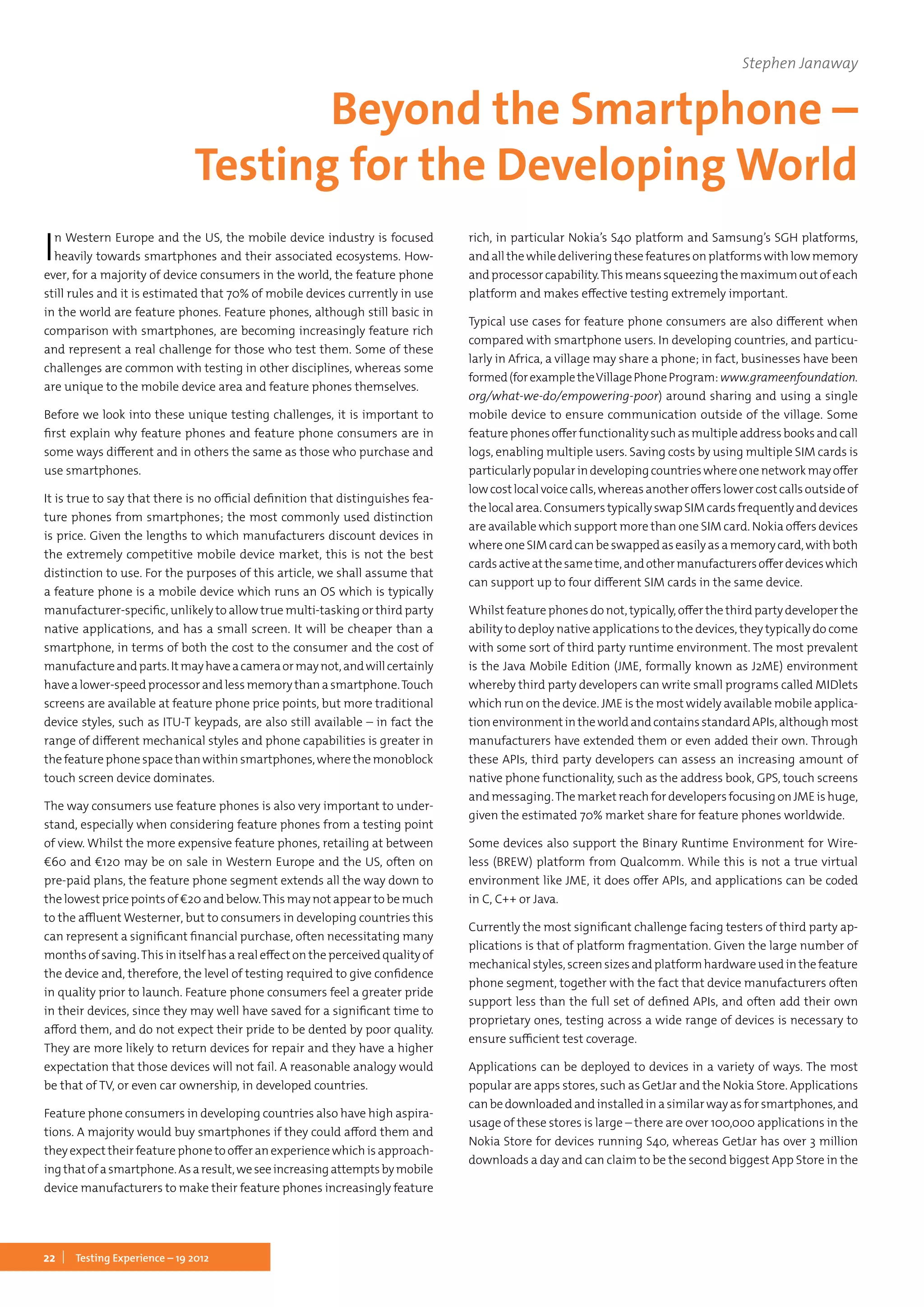 22 Testing Experience – 19 2012
In Western Europe and the US, the mobile device industry is focused
heavily towards smartphones and their associated ecosystems. How-
ever, for a majority of device consumers in the world, the feature phone
still rules and it is estimated that 70% of mobile devices currently in use
in the world are feature phones. Feature phones, although still basic in
comparison with smartphones, are becoming increasingly feature rich
and represent a real challenge for those who test them. Some of these
challenges are common with testing in other disciplines, whereas some
are unique to the mobile device area and feature phones themselves.
Before we look into these unique testing challenges, it is important to
first explain why feature phones and feature phone consumers are in
some ways different and in others the same as those who purchase and
use smartphones.
It is true to say that there is no official definition that distinguishes fea-
ture phones from smartphones; the most commonly used distinction
is price. Given the lengths to which manufacturers discount devices in
the extremely competitive mobile device market, this is not the best
distinction to use. For the purposes of this article, we shall assume that
a feature phone is a mobile device which runs an OS which is typically
manufacturer-specific, unlikely to allow true multi-tasking or third party
native applications, and has a small screen. It will be cheaper than a
smartphone, in terms of both the cost to the consumer and the cost of
manufactureandparts.Itmayhaveacameraormaynot,andwillcertainly
havealower-speedprocessorandlessmemorythanasmartphone.Touch
screens are available at feature phone price points, but more traditional
device styles, such as ITU-T keypads, are also still available – in fact the
range of different mechanical styles and phone capabilities is greater in
the feature phone space than within smartphones, where the monoblock
touch screen device dominates.
The way consumers use feature phones is also very important to under-
stand, especially when considering feature phones from a testing point
of view. Whilst the more expensive feature phones, retailing at between
€60 and €120 may be on sale in Western Europe and the US, often on
pre-paid plans, the feature phone segment extends all the way down to
the lowest price points of €20 and below.This may not appear to be much
to the affluent Westerner, but to consumers in developing countries this
can represent a significant financial purchase, often necessitating many
months of saving.This in itself has a real effect on the perceived quality of
the device and, therefore, the level of testing required to give confidence
in quality prior to launch. Feature phone consumers feel a greater pride
in their devices, since they may well have saved for a significant time to
afford them, and do not expect their pride to be dented by poor quality.
They are more likely to return devices for repair and they have a higher
expectation that those devices will not fail. A reasonable analogy would
be that of TV, or even car ownership, in developed countries.
Feature phone consumers in developing countries also have high aspira-
tions. A majority would buy smartphones if they could afford them and
they expect their feature phone to offer an experience which is approach-
ingthatofasmartphone.Asaresult,weseeincreasingattemptsbymobile
device manufacturers to make their feature phones increasingly feature
rich, in particular Nokia’s S40 platform and Samsung’s SGH platforms,
and allthe whiledeliveringthese features onplatforms with low memory
andprocessorcapability.Thismeanssqueezingthemaximumoutofeach
platform and makes effective testing extremely important.
Typical use cases for feature phone consumers are also different when
compared with smartphone users. In developing countries, and particu-
larly in Africa, a village may share a phone; in fact, businesses have been
formed(forexampletheVillagePhoneProgram: www.grameenfoundation.
org/what-we-do/empowering-poor) around sharing and using a single
mobile device to ensure communication outside of the village. Some
featurephonesofferfunctionalitysuchasmultipleaddressbooksandcall
logs, enabling multiple users. Saving costs by using multiple SIM cards is
particularlypopularindevelopingcountrieswhereonenetworkmayoffer
lowcostlocalvoicecalls,whereasanotherofferslowercostcallsoutsideof
thelocalarea.ConsumerstypicallyswapSIMcardsfrequentlyanddevices
are available which support more than one SIM card. Nokia offers devices
whereoneSIMcardcanbeswappedaseasilyasamemorycard,withboth
cardsactiveatthesametime,andothermanufacturersofferdeviceswhich
can support up to four different SIM cards in the same device.
Whilst feature phones do not, typically, offer the third party developer the
ability to deploy native applications to the devices, they typically do come
with some sort of third party runtime environment. The most prevalent
is the Java Mobile Edition (JME, formally known as J2ME) environment
whereby third party developers can write small programs called MIDlets
which run on the device. JME is the most widely available mobile applica-
tionenvironmentintheworldandcontainsstandardAPIs,althoughmost
manufacturers have extended them or even added their own. Through
these APIs, third party developers can assess an increasing amount of
native phone functionality, such as the address book, GPS, touch screens
and messaging.The market reach for developers focusing on JME is huge,
given the estimated 70% market share for feature phones worldwide.
Some devices also support the Binary Runtime Environment for Wire-
less (BREW) platform from Qualcomm. While this is not a true virtual
environment like JME, it does offer APIs, and applications can be coded
in C, C++ or Java.
Currently the most significant challenge facing testers of third party ap-
plications is that of platform fragmentation. Given the large number of
mechanicalstyles,screensizesandplatformhardwareusedinthefeature
phone segment, together with the fact that device manufacturers often
support less than the full set of defined APIs, and often add their own
proprietary ones, testing across a wide range of devices is necessary to
ensure sufficient test coverage.
Applications can be deployed to devices in a variety of ways. The most
popular are apps stores, such as GetJar and the Nokia Store. Applications
canbedownloadedandinstalledinasimilarwayasforsmartphones,and
usage of these stores is large – there are over 100,000 applications in the
Nokia Store for devices running S40, whereas GetJar has over 3 million
downloads a day and can claim to be the second biggest App Store in the
Stephen Janaway
Beyond the Smartphone –
Testing for the Developing World
 