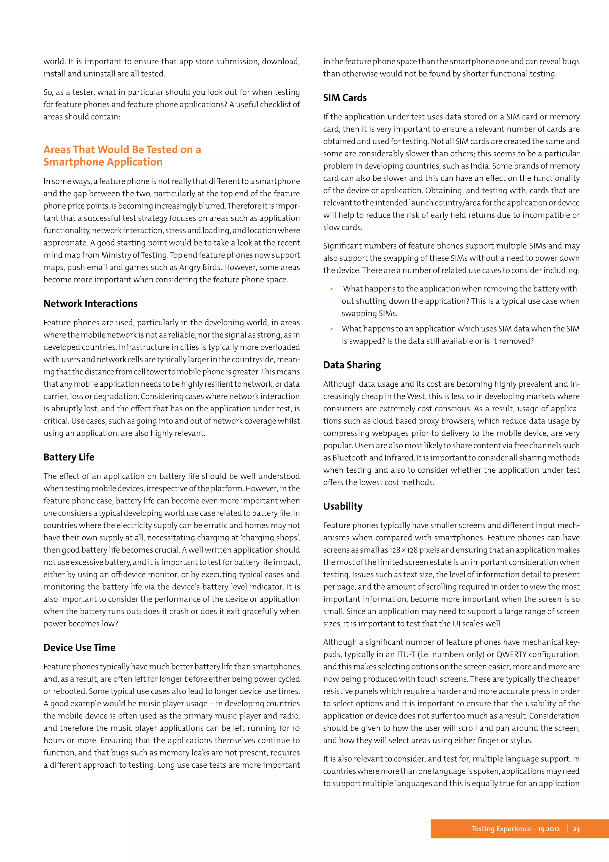 23Testing Experience – 19 2012
world. It is important to ensure that app store submission, download,
install and uninstall are all tested.
So, as a tester, what in particular should you look out for when testing
for feature phones and feature phone applications? A useful checklist of
areas should contain:
Areas That Would Be Tested on a
Smartphone Application
In some ways, a feature phone is not really that different to a smartphone
and the gap between the two, particularly at the top end of the feature
phonepricepoints,isbecomingincreasinglyblurred.Thereforeitisimpor-
tant that a successful test strategy focuses on areas such as application
functionality,networkinteraction,stressandloading,andlocationwhere
appropriate. A good starting point would be to take a look at the recent
mind map from Ministry ofTesting.Top end feature phones now support
maps, push email and games such as Angry Birds. However, some areas
become more important when considering the feature phone space.
Network Interactions
Feature phones are used, particularly in the developing world, in areas
where the mobile network is not as reliable, nor the signal as strong, as in
developed countries. Infrastructure in cities is typically more overloaded
withusersandnetworkcellsaretypicallylargerinthecountryside,mean-
ingthatthedistancefromcelltowertomobilephoneisgreater.Thismeans
thatanymobileapplicationneedstobehighlyresilienttonetwork,ordata
carrier, loss or degradation. Considering cases where network interaction
is abruptly lost, and the effect that has on the application under test, is
critical. Use cases, such as going into and out of network coverage whilst
using an application, are also highly relevant.
Battery Life
The effect of an application on battery life should be well understood
whentesting mobile devices,irrespectiveof the platform. However,in the
feature phone case, battery life can become even more important when
oneconsidersatypicaldevelopingworldusecaserelatedtobatterylife.In
countries where the electricity supply can be erratic and homes may not
have their own supply at all, necessitating charging at ‘charging shops’,
then good battery life becomes crucial. A well written application should
notuseexcessivebattery,anditisimportanttotestforbatterylifeimpact,
either by using an off-device monitor, or by executing typical cases and
monitoring the battery life via the device’s battery level indicator. It is
also important to consider the performance of the device or application
when the battery runs out; does it crash or does it exit gracefully when
power becomes low?
Device Use Time
Feature phones typically have much better battery life than smartphones
and, as a result, are often left for longer before either being power cycled
or rebooted. Some typical use cases also lead to longer device use times.
A good example would be music player usage – in developing countries
the mobile device is often used as the primary music player and radio,
and therefore the music player applications can be left running for 10
hours or more. Ensuring that the applications themselves continue to
function, and that bugs such as memory leaks are not present, requires
a different approach to testing. Long use case tests are more important
in the feature phone space than the smartphone one and can reveal bugs
than otherwise would not be found by shorter functional testing.
SIM Cards
If the application under test uses data stored on a SIM card or memory
card, then it is very important to ensure a relevant number of cards are
obtained and used for testing. Not all SIM cards are created the same and
some are considerably slower than others; this seems to be a particular
problem in developing countries, such as India. Some brands of memory
card can also be slower and this can have an effect on the functionality
of the device or application. Obtaining, and testing with, cards that are
relevant to the intendedlaunch country/area for the applicationor device
will help to reduce the risk of early field returns due to incompatible or
slow cards.
Significant numbers of feature phones support multiple SIMs and may
also support the swapping of these SIMs without a need to power down
the device.There are a number of related use cases to consider including:
▪▪ What happens to the application when removing the battery with-
out shutting down the application? This is a typical use case when
swapping SIMs.
▪▪ What happens to an application which uses SIM data when the SIM
is swapped? Is the data still available or is it removed?
Data Sharing
Although data usage and its cost are becoming highly prevalent and in-
creasingly cheap in the West, this is less so in developing markets where
consumers are extremely cost conscious. As a result, usage of applica-
tions such as cloud based proxy browsers, which reduce data usage by
compressing webpages prior to delivery to the mobile device, are very
popular. Users are also most likely to share content via free channels such
as Bluetooth and Infrared. It is important to consider all sharing methods
when testing and also to consider whether the application under test
offers the lowest cost methods.
Usability
Feature phones typically have smaller screens and different input mech-
anisms when compared with smartphones. Feature phones can have
screensassmallas128 × 128pixelsandensuringthatanapplicationmakes
the most of the limited screen estate is an important consideration when
testing. Issues such as text size, the level of information detail to present
per page, and the amount of scrolling required in order to view the most
important information, become more important when the screen is so
small. Since an application may need to support a large range of screen
sizes, it is important to test that the UI scales well.
Although a significant number of feature phones have mechanical key-
pads, typically in an ITU-T (i.e. numbers only) or QWERTY configuration,
and this makes selecting options on the screen easier, more and more are
now being produced with touch screens. These are typically the cheaper
resistive panels which require a harder and more accurate press in order
to select options and it is important to ensure that the usability of the
application or device does not suffer too much as a result. Consideration
should be given to how the user will scroll and pan around the screen,
and how they will select areas using either finger or stylus.
It is also relevant to consider, and test for, multiple language support. In
countrieswheremorethanonelanguageisspoken,applicationsmayneed
to support multiple languages and this is equally true for an application
 