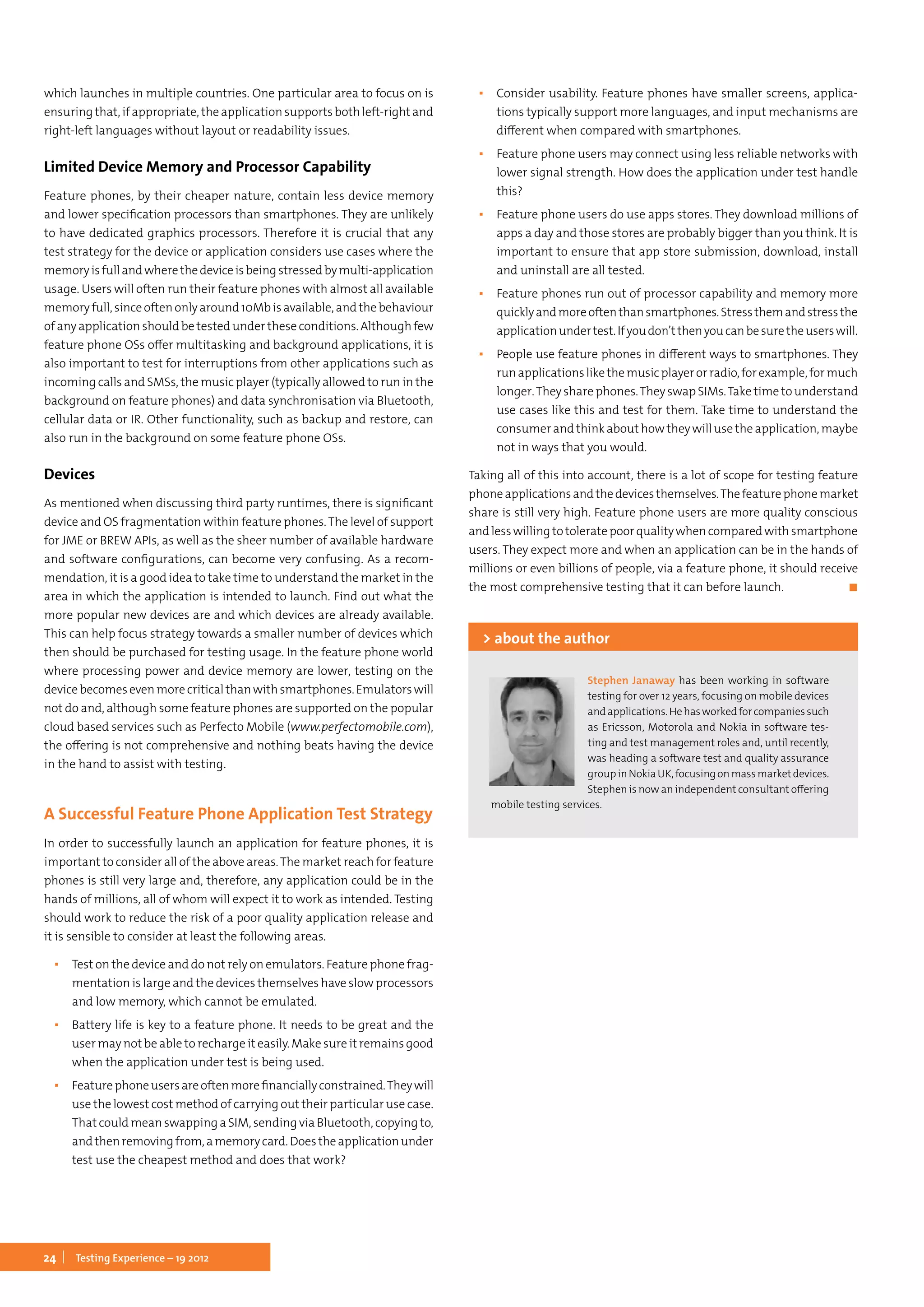 24 Testing Experience – 19 2012
which launches in multiple countries. One particular area to focus on is
ensuringthat,ifappropriate, theapplicationsupportsbothleft-rightand
right-left languages without layout or readability issues.
Limited Device Memory and Processor Capability
Feature phones, by their cheaper nature, contain less device memory
and lower specification processors than smartphones. They are unlikely
to have dedicated graphics processors. Therefore it is crucial that any
test strategy for the device or application considers use cases where the
memoryisfullandwherethedeviceisbeingstressedbymulti-application
usage. Users will often run their feature phones with almost all available
memoryfull,sinceoftenonlyaround10Mbisavailable,andthebehaviour
of any application should be tested under these conditions. Although few
feature phone OSs offer multitasking and background applications, it is
also important to test for interruptions from other applications such as
incoming calls and SMSs, the music player (typically allowed to run in the
background on feature phones) and data synchronisation via Bluetooth,
cellular data or IR. Other functionality, such as backup and restore, can
also run in the background on some feature phone OSs.
Devices
As mentioned when discussing third party runtimes, there is significant
device and OS fragmentation within feature phones.The level of support
for JME or BREW APIs, as well as the sheer number of available hardware
and software configurations, can become very confusing. As a recom-
mendation, it is a good idea to take time to understand the market in the
area in which the application is intended to launch. Find out what the
more popular new devices are and which devices are already available.
This can help focus strategy towards a smaller number of devices which
then should be purchased for testing usage. In the feature phone world
where processing power and device memory are lower, testing on the
devicebecomesevenmorecriticalthanwithsmartphones.Emulatorswill
not do and, although some feature phones are supported on the popular
cloud based services such as Perfecto Mobile (www.perfectomobile.com),
the offering is not comprehensive and nothing beats having the device
in the hand to assist with testing.
A Successful Feature Phone Application Test Strategy
In order to successfully launch an application for feature phones, it is
important to consider all of the above areas.The market reach for feature
phones is still very large and, therefore, any application could be in the
hands of millions, all of whom will expect it to work as intended. Testing
should work to reduce the risk of a poor quality application release and
it is sensible to consider at least the following areas.
▪▪ Test on the device and do not rely on emulators. Feature phone frag-
mentation is large and the devices themselves have slow processors
and low memory, which cannot be emulated.
▪▪ Battery life is key to a feature phone. It needs to be great and the
user may not be able to recharge it easily. Make sure it remains good
when the application under test is being used.
▪▪ Featurephoneusersareoftenmorefinanciallyconstrained.Theywill
use the lowest cost method of carrying out their particular use case.
That could mean swapping a SIM, sending via Bluetooth, copying to,
andthenremovingfrom,amemorycard.Doestheapplicationunder
test use the cheapest method and does that work?
▪▪ Consider usability. Feature phones have smaller screens, applica-
tions typically support more languages, and input mechanisms are
different when compared with smartphones.
▪▪ Feature phone users may connect using less reliable networks with
lower signal strength. How does the application under test handle
this?
▪▪ Feature phone users do use apps stores. They download millions of
apps a day and those stores are probably bigger than you think. It is
important to ensure that app store submission, download, install
and uninstall are all tested.
▪▪ Feature phones run out of processor capability and memory more
quicklyandmoreoftenthansmartphones.Stressthemandstressthe
applicationundertest.Ifyoudon’tthenyoucanbesuretheuserswill.
▪▪ People use feature phones in different ways to smartphones. They
runapplicationslikethemusicplayerorradio,forexample,formuch
longer.They share phones.They swap SIMs.Take time to understand
use cases like this and test for them. Take time to understand the
consumer and think about how they will use the application, maybe
not in ways that you would.
Taking all of this into account, there is a lot of scope for testing feature
phoneapplicationsandthedevicesthemselves.Thefeaturephonemarket
share is still very high. Feature phone users are more quality conscious
andlesswillingtotoleratepoorqualitywhencomparedwithsmartphone
users. They expect more and when an application can be in the hands of
millions or even billions of people, via a feature phone, it should receive
the most comprehensive testing that it can before launch.	 ◼
Stephen Janaway has been working in software
testing for over 12 years, focusing on mobile devices
andapplications.Hehasworkedforcompaniessuch
as Ericsson, Motorola and Nokia in software tes-
ting and test management roles and, until recently,
was heading a software test and quality assurance
groupinNokiaUK,focusingonmassmarketdevices.
Stephen is now an independent consultant offering
mobile testing services.
> about the author
 