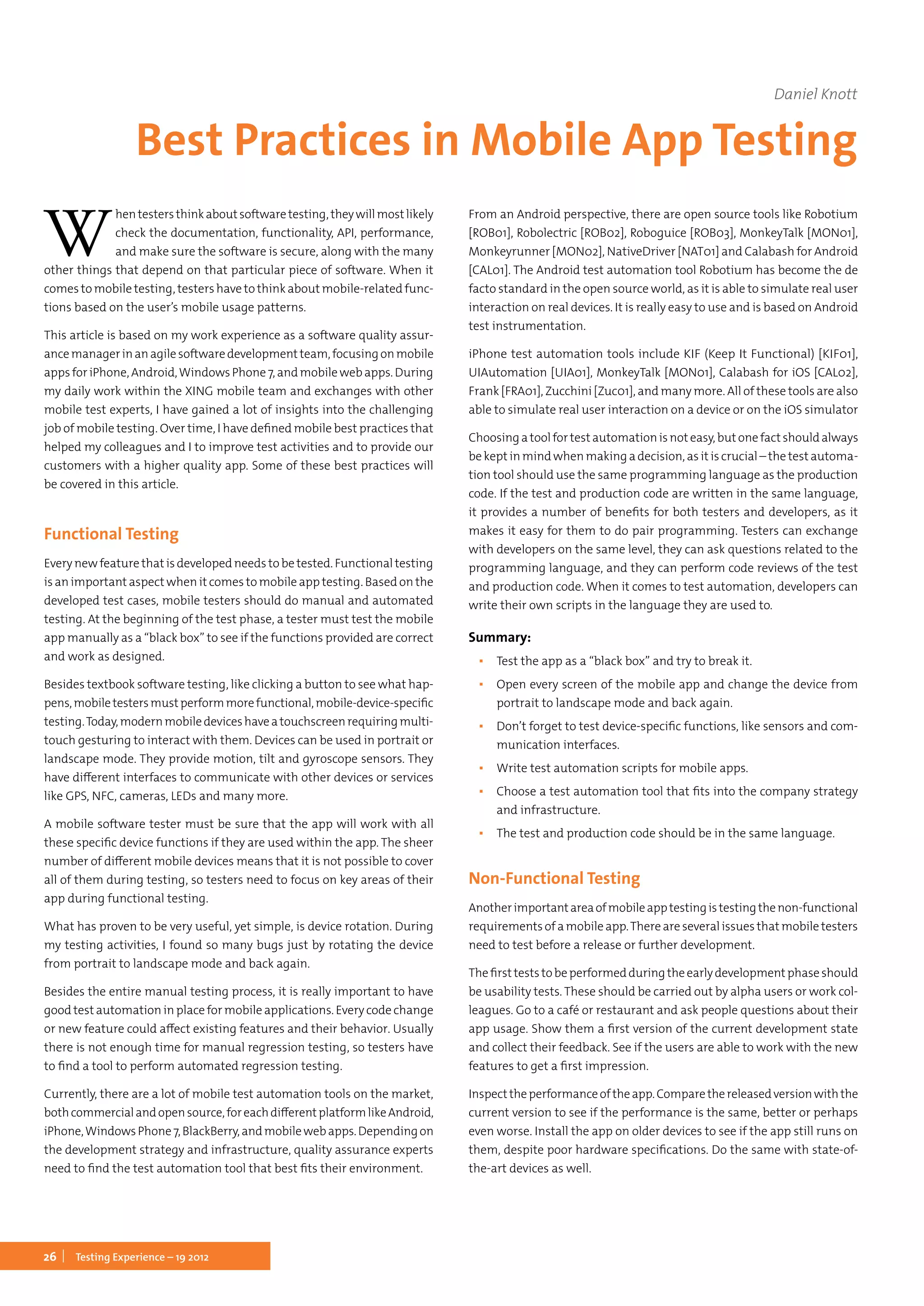 26 Testing Experience – 19 2012
W
hentestersthinkaboutsoftwaretesting,theywillmostlikely
check the documentation, functionality, API, performance,
and make sure the software is secure, along with the many
other things that depend on that particular piece of software. When it
comes to mobile testing, testers have to think about mobile-related func-
tions based on the user’s mobile usage patterns.
This article is based on my work experience as a software quality assur-
ancemanagerinanagilesoftwaredevelopmentteam,focusingonmobile
appsforiPhone,Android,WindowsPhone7,andmobilewebapps.During
my daily work within the XING mobile team and exchanges with other
mobile test experts, I have gained a lot of insights into the challenging
job of mobile testing. Over time, I have defined mobile best practices that
helped my colleagues and I to improve test activities and to provide our
customers with a higher quality app. Some of these best practices will
be covered in this article.
Functional Testing
Every new feature that is developed needs to be tested. Functional testing
is an important aspect when it comes to mobile app testing. Based on the
developed test cases, mobile testers should do manual and automated
testing. At the beginning of the test phase, a tester must test the mobile
app manually as a “black box” to see if the functions provided are correct
and work as designed.
Besides textbook software testing, like clicking a button to see what hap-
pens,mobiletestersmustperformmorefunctional,mobile-device-specific
testing.Today,modernmobiledeviceshaveatouchscreenrequiringmulti-
touch gesturing to interact with them. Devices can be used in portrait or
landscape mode. They provide motion, tilt and gyroscope sensors. They
have different interfaces to communicate with other devices or services
like GPS, NFC, cameras, LEDs and many more.
A mobile software tester must be sure that the app will work with all
these specific device functions if they are used within the app. The sheer
number of different mobile devices means that it is not possible to cover
all of them during testing, so testers need to focus on key areas of their
app during functional testing.
What has proven to be very useful, yet simple, is device rotation. During
my testing activities, I found so many bugs just by rotating the device
from portrait to landscape mode and back again.
Besides the entire manual testing process, it is really important to have
good test automation in place for mobile applications. Every code change
or new feature could affect existing features and their behavior. Usually
there is not enough time for manual regression testing, so testers have
to find a tool to perform automated regression testing.
Currently, there are a lot of mobile test automation tools on the market,
bothcommercialandopensource,foreachdifferentplatformlikeAndroid,
iPhone,WindowsPhone7,BlackBerry,andmobilewebapps.Dependingon
the development strategy and infrastructure, quality assurance experts
need to find the test automation tool that best fits their environment.
From an Android perspective, there are open source tools like Robotium
[ROB01], Robolectric [ROB02], Roboguice [ROB03], MonkeyTalk [MON01],
Monkeyrunner [MON02], NativeDriver [NAT01] and Calabash for Android
[CAL01]. The Android test automation tool Robotium has become the de
facto standard in the open source world, as it is able to simulate real user
interaction on real devices. It is really easy to use and is based on Android
test instrumentation.
iPhone test automation tools include KIF (Keep It Functional) [KIF01],
UIAutomation [UIA01], MonkeyTalk [MON01], Calabash for iOS [CAL02],
Frank [FRA01], Zucchini [Zuc01], and many more. All of these tools are also
able to simulate real user interaction on a device or on the iOS simulator
Choosingatoolfortestautomationisnoteasy,butonefactshouldalways
be kept in mind when making a decision, as it is crucial – the test automa-
tion tool should use the same programming language as the production
code. If the test and production code are written in the same language,
it provides a number of benefits for both testers and developers, as it
makes it easy for them to do pair programming. Testers can exchange
with developers on the same level, they can ask questions related to the
programming language, and they can perform code reviews of the test
and production code. When it comes to test automation, developers can
write their own scripts in the language they are used to.
Summary:
▪▪ Test the app as a “black box” and try to break it.
▪▪ Open every screen of the mobile app and change the device from
portrait to landscape mode and back again.
▪▪ Don’t forget to test device-specific functions, like sensors and com-
munication interfaces.
▪▪ Write test automation scripts for mobile apps.
▪▪ Choose a test automation tool that fits into the company strategy
and infrastructure.
▪▪ The test and production code should be in the same language.
Non-Functional Testing
Anotherimportantareaofmobileapptestingistestingthenon-functional
requirementsofamobileapp.Thereareseveralissuesthatmobiletesters
need to test before a release or further development.
Thefirstteststobeperformedduringtheearlydevelopmentphaseshould
be usability tests. These should be carried out by alpha users or work col-
leagues. Go to a café or restaurant and ask people questions about their
app usage. Show them a first version of the current development state
and collect their feedback. See if the users are able to work with the new
features to get a first impression.
Inspecttheperformanceoftheapp.Comparethereleasedversionwiththe
current version to see if the performance is the same, better or perhaps
even worse. Install the app on older devices to see if the app still runs on
them, despite poor hardware specifications. Do the same with state-of-
the-art devices as well.
Daniel Knott
Best Practices in Mobile App Testing
 