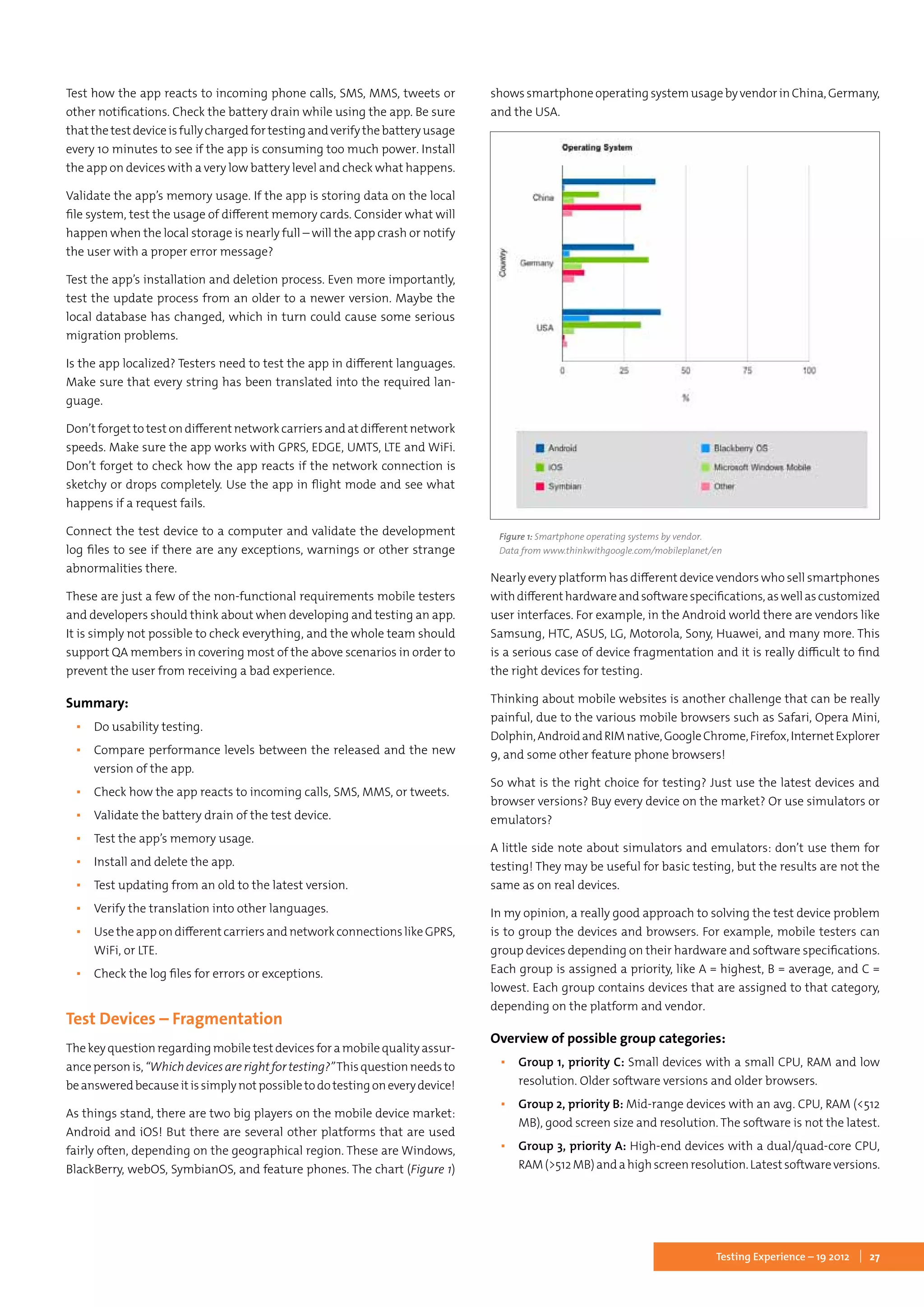 27Testing Experience – 19 2012
Test how the app reacts to incoming phone calls, SMS, MMS, tweets or
other notifications. Check the battery drain while using the app. Be sure
thatthetestdeviceisfullychargedfortestingandverifythebatteryusage
every 10 minutes to see if the app is consuming too much power. Install
the app on devices with a very low battery level and check what happens.
Validate the app’s memory usage. If the app is storing data on the local
file system, test the usage of different memory cards. Consider what will
happen when the local storage is nearly full – will the app crash or notify
the user with a proper error message?
Test the app’s installation and deletion process. Even more importantly,
test the update process from an older to a newer version. Maybe the
local database has changed, which in turn could cause some serious
migration problems.
Is the app localized? Testers need to test the app in different languages.
Make sure that every string has been translated into the required lan-
guage.
Don’t forget to test on different network carriers and at different network
speeds. Make sure the app works with GPRS, EDGE, UMTS, LTE and WiFi.
Don’t forget to check how the app reacts if the network connection is
sketchy or drops completely. Use the app in flight mode and see what
happens if a request fails.
Connect the test device to a computer and validate the development
log files to see if there are any exceptions, warnings or other strange
abnormalities there.
These are just a few of the non-functional requirements mobile testers
and developers should think about when developing and testing an app.
It is simply not possible to check everything, and the whole team should
support QA members in covering most of the above scenarios in order to
prevent the user from receiving a bad experience.
Summary:
▪▪ Do usability testing.
▪▪ Compare performance levels between the released and the new
version of the app.
▪▪ Check how the app reacts to incoming calls, SMS, MMS, or tweets.
▪▪ Validate the battery drain of the test device.
▪▪ Test the app’s memory usage.
▪▪ Install and delete the app.
▪▪ Test updating from an old to the latest version.
▪▪ Verify the translation into other languages.
▪▪ Use the app on different carriers and network connections like GPRS,
WiFi, or LTE.
▪▪ Check the log files for errors or exceptions.
Test Devices – Fragmentation
The key question regarding mobile test devices for a mobile quality assur-
ancepersonis,“Whichdevicesarerightfortesting?”Thisquestionneedsto
beansweredbecauseitissimplynotpossibletodotestingoneverydevice!
As things stand, there are two big players on the mobile device market:
Android and iOS! But there are several other platforms that are used
fairly often, depending on the geographical region. These are Windows,
BlackBerry, webOS, SymbianOS, and feature phones. The chart (Figure 1)
showssmartphoneoperatingsystemusagebyvendorinChina,Germany,
and the USA.
Figure 1: Smartphone operating systems by vendor.
Data from www.thinkwithgoogle.com/mobileplanet/en
Nearly every platform has different device vendors who sell smartphones
withdifferenthardwareandsoftwarespecifications,aswellascustomized
user interfaces. For example, in the Android world there are vendors like
Samsung, HTC, ASUS, LG, Motorola, Sony, Huawei, and many more. This
is a serious case of device fragmentation and it is really difficult to find
the right devices for testing.
Thinking about mobile websites is another challenge that can be really
painful, due to the various mobile browsers such as Safari, Opera Mini,
Dolphin,AndroidandRIMnative,GoogleChrome,Firefox,InternetExplorer
9, and some other feature phone browsers!
So what is the right choice for testing? Just use the latest devices and
browser versions? Buy every device on the market? Or use simulators or
emulators?
A little side note about simulators and emulators: don’t use them for
testing! They may be useful for basic testing, but the results are not the
same as on real devices.
In my opinion, a really good approach to solving the test device problem
is to group the devices and browsers. For example, mobile testers can
group devices depending on their hardware and software specifications.
Each group is assigned a priority, like A = highest, B = average, and C =
lowest. Each group contains devices that are assigned to that category,
depending on the platform and vendor.
Overview of possible group categories:
▪▪ Group 1, priority C: Small devices with a small CPU, RAM and low
resolution. Older software versions and older browsers.
▪▪ Group 2, priority B: Mid-range devices with an avg. CPU, RAM (<512
MB), good screen size and resolution. The software is not the latest.
▪▪ Group 3, priority A: High-end devices with a dual/quad-core CPU,
RAM(>512MB)andahighscreenresolution.Latestsoftwareversions.
 
