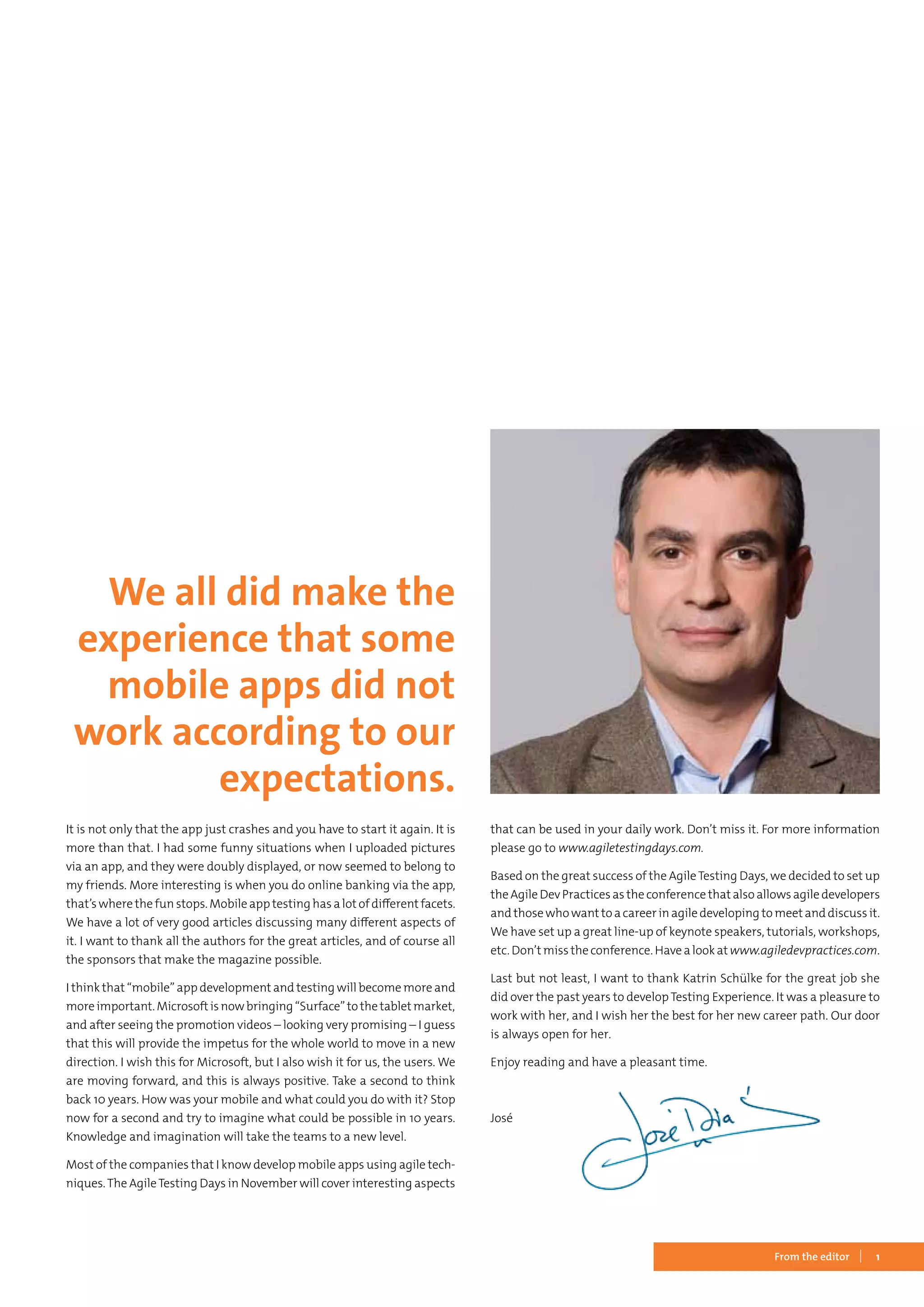 1From the editor
It is not only that the app just crashes and you have to start it again. It is
more than that. I had some funny situations when I uploaded pictures
via an app, and they were doubly displayed, or now seemed to belong to
my friends. More interesting is when you do online banking via the app,
that’s where the fun stops. Mobile app testing has a lot of different facets.
We have a lot of very good articles discussing many different aspects of
it. I want to thank all the authors for the great articles, and of course all
the sponsors that make the magazine possible.
I think that “mobile” app development and testing will become more and
moreimportant.Microsoftisnowbringing“Surface”tothetabletmarket,
and after seeing the promotion videos – looking very promising – I guess
that this will provide the impetus for the whole world to move in a new
direction. I wish this for Microsoft, but I also wish it for us, the users. We
are moving forward, and this is always positive. Take a second to think
back 10 years. How was your mobile and what could you do with it? Stop
now for a second and try to imagine what could be possible in 10 years.
Knowledge and imagination will take the teams to a new level.
Most of the companies that I know develop mobile apps using agile tech-
niques.The AgileTesting Days in November will cover interesting aspects
that can be used in your daily work. Don’t miss it. For more information
please go to www.agiletestingdays.com.
Based on the great success of the AgileTesting Days, we decided to set up
the Agile Dev Practices as the conference that also allows agile developers
and those who want to a career in agile developing to meet and discuss it.
We have set up a great line-up of keynote speakers, tutorials, workshops,
etc. Don’t miss the conference. Have a look at www.agiledevpractices.com.
Last but not least, I want to thank Katrin Schülke for the great job she
did over the past years to develop Testing Experience. It was a pleasure to
work with her, and I wish her the best for her new career path. Our door
is always open for her.
Enjoy reading and have a pleasant time.
José	
We all did make the
experience that some
mobile apps did not
work according to our
expectations.
 