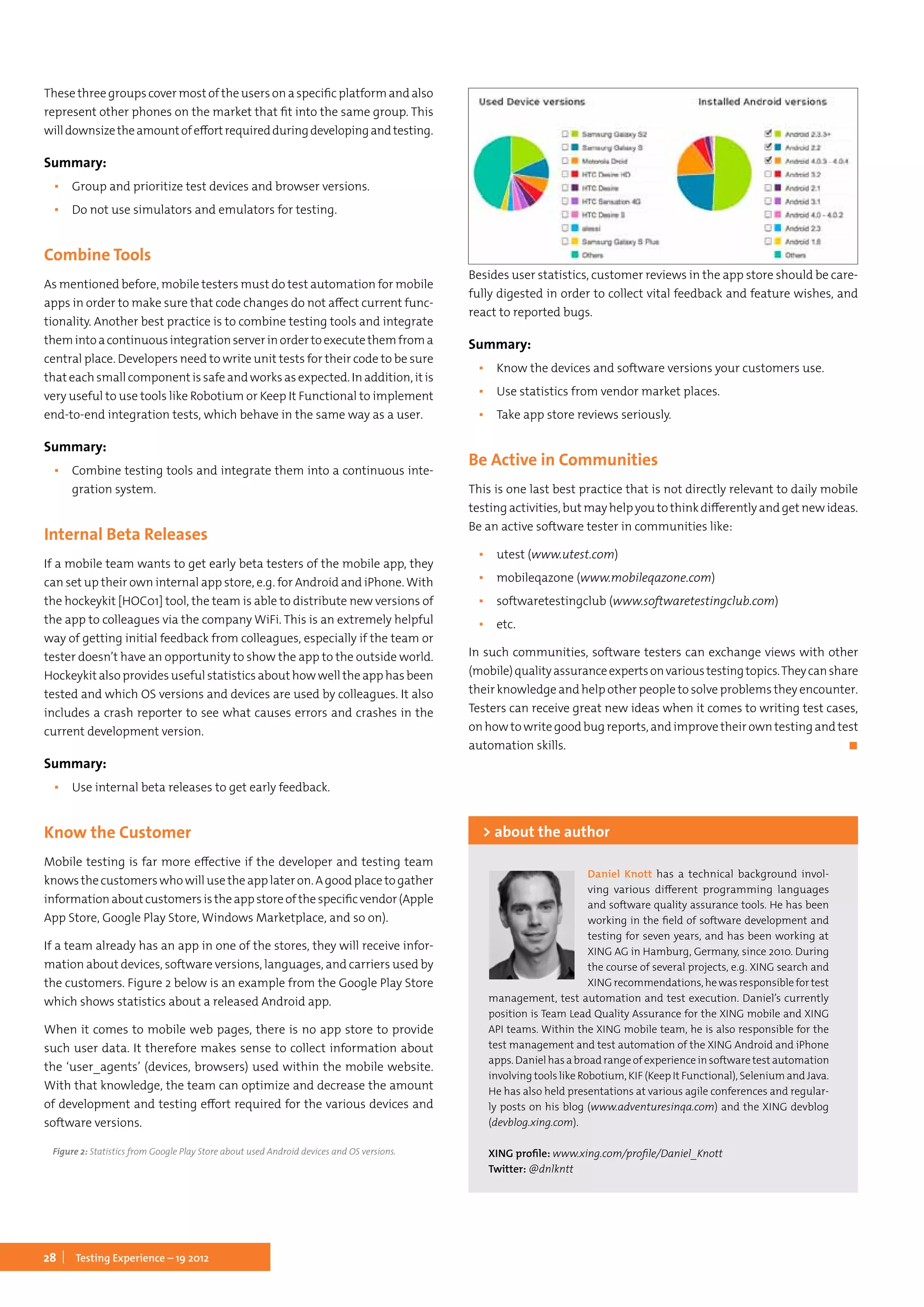 28 Testing Experience – 19 2012
These three groups cover most of the users on a specific platform and also
represent other phones on the market that fit into the same group. This
willdownsizetheamountofeffortrequiredduringdevelopingandtesting.
Summary:
▪▪ Group and prioritize test devices and browser versions.
▪▪ Do not use simulators and emulators for testing.
Combine Tools
As mentioned before, mobile testers must do test automation for mobile
apps in order to make sure that code changes do not affect current func-
tionality. Another best practice is to combine testing tools and integrate
themintoacontinuousintegrationserverinordertoexecutethemfroma
central place. Developers need to write unit tests for their code to be sure
that each small component is safe and works as expected. In addition, it is
very useful to use tools like Robotium or Keep It Functional to implement
end-to-end integration tests, which behave in the same way as a user.
Summary:
▪▪ Combine testing tools and integrate them into a continuous inte-
gration system.
Internal Beta Releases
If a mobile team wants to get early beta testers of the mobile app, they
can set up their own internal app store, e.g. for Android and iPhone. With
the hockeykit [HOC01] tool, the team is able to distribute new versions of
the app to colleagues via the company WiFi. This is an extremely helpful
way of getting initial feedback from colleagues, especially if the team or
tester doesn’t have an opportunity to show the app to the outside world.
Hockeykit also provides useful statistics about how well the app has been
tested and which OS versions and devices are used by colleagues. It also
includes a crash reporter to see what causes errors and crashes in the
current development version.
Summary:
▪▪ Use internal beta releases to get early feedback.
Know the Customer
Mobile testing is far more effective if the developer and testing team
knowsthecustomerswhowillusetheapplateron.Agoodplacetogather
informationaboutcustomersistheappstoreofthespecificvendor(Apple
App Store, Google Play Store, Windows Marketplace, and so on).
If a team already has an app in one of the stores, they will receive infor-
mation about devices, software versions, languages, and carriers used by
the customers. Figure 2 below is an example from the Google Play Store
which shows statistics about a released Android app.
When it comes to mobile web pages, there is no app store to provide
such user data. It therefore makes sense to collect information about
the ‘user_agents’ (devices, browsers) used within the mobile website.
With that knowledge, the team can optimize and decrease the amount
of development and testing effort required for the various devices and
software versions.
Figure 2: Statistics from Google Play Store about used Android devices and OS versions.
Besides user statistics, customer reviews in the app store should be care-
fully digested in order to collect vital feedback and feature wishes, and
react to reported bugs.
Summary:
▪▪ Know the devices and software versions your customers use.
▪▪ Use statistics from vendor market places.
▪▪ Take app store reviews seriously.
Be Active in Communities
This is one last best practice that is not directly relevant to daily mobile
testing activities, but may help you to think differently and get new ideas.
Be an active software tester in communities like:
▪▪ utest (www.utest.com)
▪▪ mobileqazone (www.mobileqazone.com)
▪▪ softwaretestingclub (www.softwaretestingclub.com)
▪▪ etc.
In such communities, software testers can exchange views with other
(mobile)qualityassuranceexpertsonvarioustestingtopics.Theycanshare
their knowledge and help other people to solve problems they encounter.
Testers can receive great new ideas when it comes to writing test cases,
on how to write good bug reports, and improve their own testing and test
automation skills.	 ◼
Daniel Knott has a technical background invol-
ving various different programming languages
and software quality assurance tools. He has been
working in the field of software development and
testing for seven years, and has been working at
XING AG in Hamburg, Germany, since 2010. During
the course of several projects, e.g. XING search and
XING recommendations, he was responsible for test
management, test automation and test execution. Daniel’s currently
position is Team Lead Quality Assurance for the XING mobile and XING
API teams. Within the XING mobile team, he is also responsible for the
test management and test automation of the XING Android and iPhone
apps. Daniel has a broad range of experience in software test automation
involving tools like Robotium, KIF (Keep It Functional), Selenium and Java.
He has also held presentations at various agile conferences and regular-
ly posts on his blog (www.adventuresinqa.com) and the XING devblog
(devblog.xing.com).
XING profile: www.xing.com/profile/Daniel_Knott
Twitter: @dnlkntt
> about the author
 