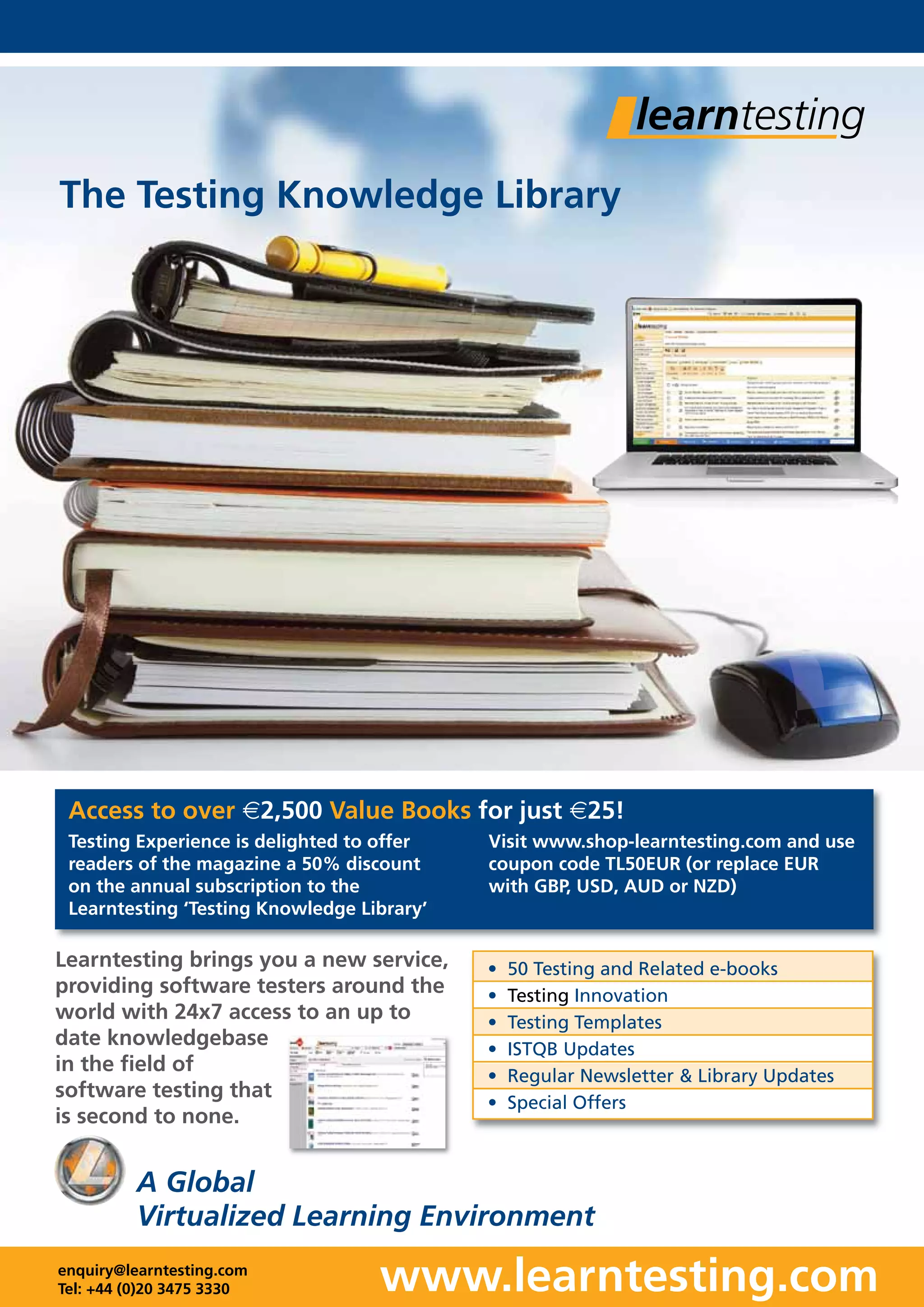 www.learntesting.com
A Global
Virtualized Learning Environment
enquiry@learntesting.com
Tel: +44 (0)20 3475 3330
Learntesting brings you a new service,
providing software testers around the
world with 24x7 access to an up to
date knowledgebase
in the field of
software testing that
is second to none.
• 50 Testing and Related e-books
• Testing Innovation
• Testing Templates
• ISTQB Updates
• Regular Newsletter & Library Updates
• Special Offers
The Testing Knowledge Library
Testing Experience is delighted to offer
readers of the magazine a 50% discount
on the annual subscription to the
Learntesting ‘Testing Knowledge Library’
Visit www.shop-learntesting.com and use
coupon code TL50EUR (or replace EUR
with GBP, USD, AUD or NZD)
Access to over €2,500 Value Books for just €25!
 