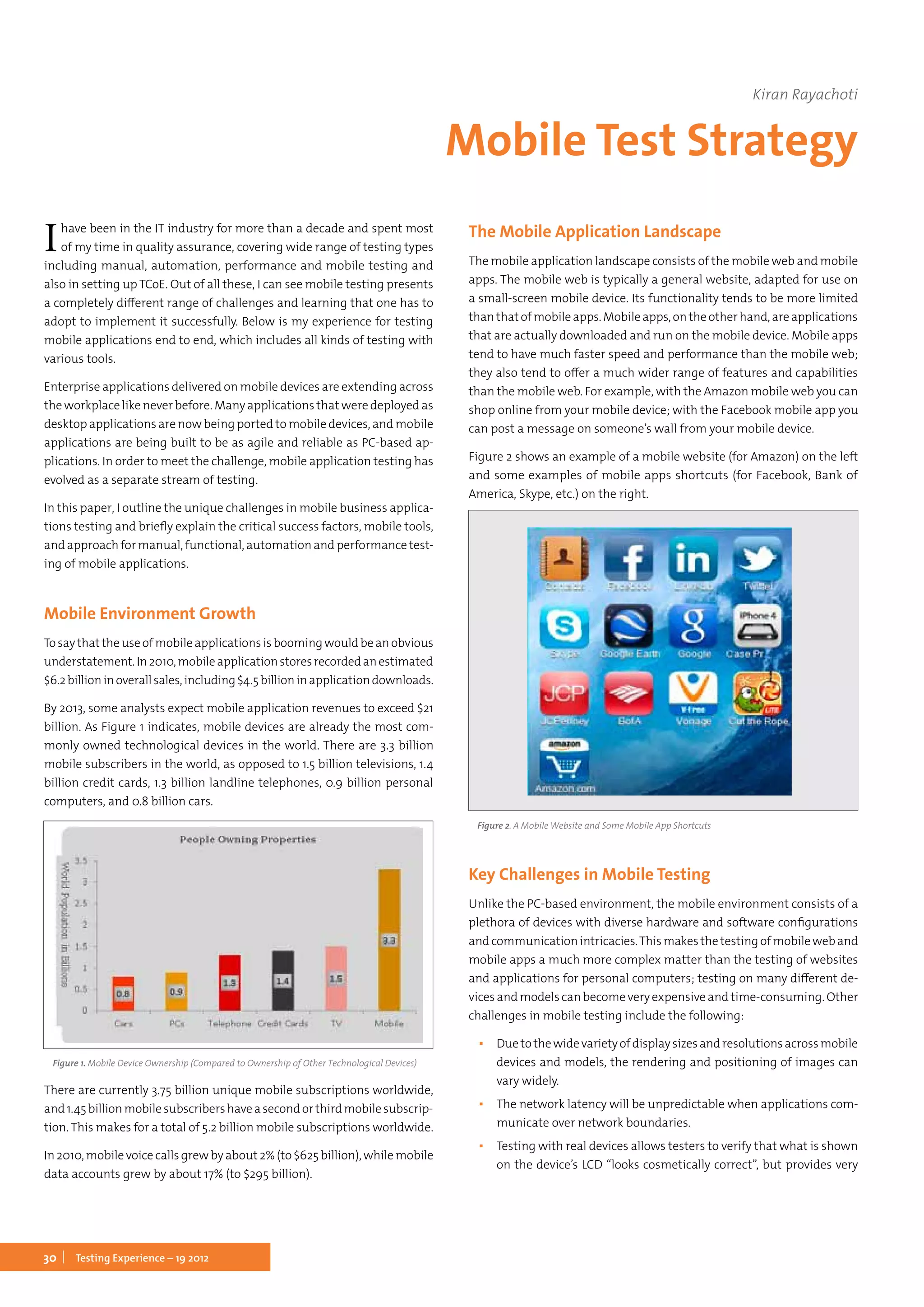 30 Testing Experience – 19 2012
Ihave been in the IT industry for more than a decade and spent most
of my time in quality assurance, covering wide range of testing types
including manual, automation, performance and mobile testing and
also in setting up TCoE. Out of all these, I can see mobile testing presents
a completely different range of challenges and learning that one has to
adopt to implement it successfully. Below is my experience for testing
mobile applications end to end, which includes all kinds of testing with
various tools.
Enterprise applications delivered on mobile devices are extending across
the workplace like never before. Many applications that were deployed as
desktop applications are now being ported to mobile devices, and mobile
applications are being built to be as agile and reliable as PC-based ap-
plications. In order to meet the challenge, mobile application testing has
evolved as a separate stream of testing.
In this paper, I outline the unique challenges in mobile business applica-
tions testing and briefly explain the critical success factors, mobile tools,
and approach for manual, functional, automation and performance test-
ing of mobile applications.
Mobile Environment Growth
Tosaythattheuseofmobileapplicationsisboomingwouldbeanobvious
understatement.In2010,mobileapplicationstoresrecordedanestimated
$6.2billioninoverallsales,including$4.5billioninapplicationdownloads.
By 2013, some analysts expect mobile application revenues to exceed $21
billion. As Figure 1 indicates, mobile devices are already the most com-
monly owned technological devices in the world. There are 3.3 billion
mobile subscribers in the world, as opposed to 1.5 billion televisions, 1.4
billion credit cards, 1.3 billion landline telephones, 0.9 billion personal
computers, and 0.8 billion cars.
Figure 1. Mobile Device Ownership (Compared to Ownership of Other Technological Devices)
There are currently 3.75 billion unique mobile subscriptions worldwide,
and1.45billionmobilesubscribershaveasecondorthirdmobilesubscrip-
tion. This makes for a total of 5.2 billion mobile subscriptions worldwide.
In 2010, mobile voice calls grew by about 2% (to $625 billion), while mobile
data accounts grew by about 17% (to $295 billion).
The Mobile Application Landscape
The mobile application landscape consists of the mobile web and mobile
apps. The mobile web is typically a general website, adapted for use on
a small-screen mobile device. Its functionality tends to be more limited
thanthatofmobileapps.Mobileapps,ontheotherhand,areapplications
that are actually downloaded and run on the mobile device. Mobile apps
tend to have much faster speed and performance than the mobile web;
they also tend to offer a much wider range of features and capabilities
than the mobile web. For example, with the Amazon mobile web you can
shop online from your mobile device; with the Facebook mobile app you
can post a message on someone’s wall from your mobile device.
Figure 2 shows an example of a mobile website (for Amazon) on the left
and some examples of mobile apps shortcuts (for Facebook, Bank of
America, Skype, etc.) on the right.
Figure 2. A Mobile Website and Some Mobile App Shortcuts
Key Challenges in Mobile Testing
Unlike the PC-based environment, the mobile environment consists of a
plethora of devices with diverse hardware and software configurations
andcommunicationintricacies.Thismakesthetestingofmobileweband
mobile apps a much more complex matter than the testing of websites
and applications for personal computers; testing on many different de-
vices and models can become very expensive and time-consuming. Other
challenges in mobile testing include the following:
▪▪ Duetothewidevarietyofdisplaysizesandresolutionsacrossmobile
devices and models, the rendering and positioning of images can
vary widely.
▪▪ The network latency will be unpredictable when applications com-
municate over network boundaries.
▪▪ Testing with real devices allows testers to verify that what is shown
on the device’s LCD “looks cosmetically correct”, but provides very
Kiran Rayachoti
Mobile Test Strategy
 