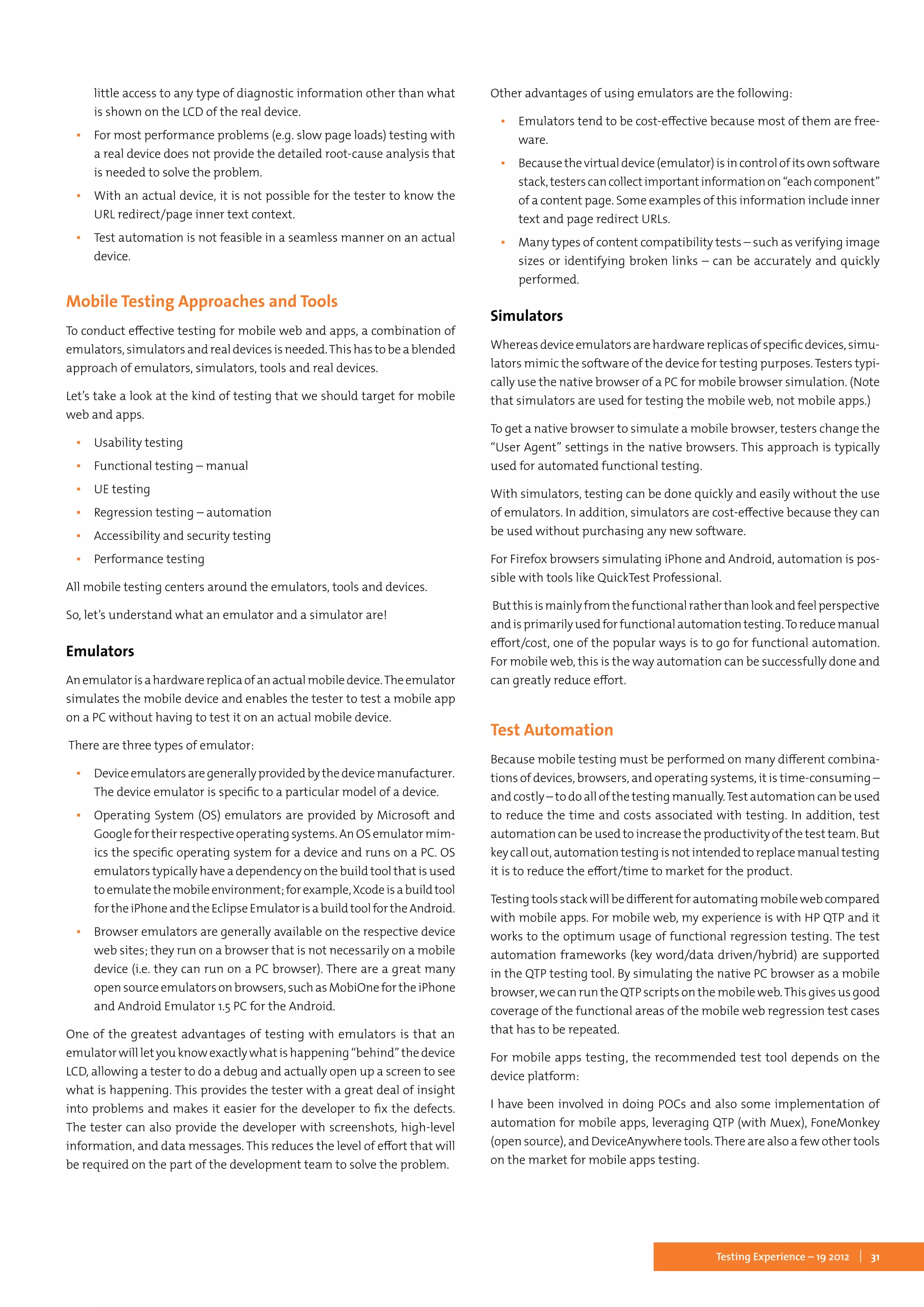 31Testing Experience – 19 2012
little access to any type of diagnostic information other than what
is shown on the LCD of the real device.
▪▪ For most performance problems (e.g. slow page loads) testing with
a real device does not provide the detailed root-cause analysis that
is needed to solve the problem.
▪▪ With an actual device, it is not possible for the tester to know the
URL redirect/page inner text context.
▪▪ Test automation is not feasible in a seamless manner on an actual
device.
Mobile Testing Approaches and Tools
To conduct effective testing for mobile web and apps, a combination of
emulators, simulators and real devices is needed.This has to be a blended
approach of emulators, simulators, tools and real devices.
Let’s take a look at the kind of testing that we should target for mobile
web and apps.
▪▪ Usability testing
▪▪ Functional testing – manual
▪▪ UE testing
▪▪ Regression testing – automation
▪▪ Accessibility and security testing
▪▪ Performance testing
All mobile testing centers around the emulators, tools and devices.
So, let’s understand what an emulator and a simulator are!
Emulators
Anemulatorisahardwarereplicaofanactualmobiledevice.Theemulator
simulates the mobile device and enables the tester to test a mobile app
on a PC without having to test it on an actual mobile device.
There are three types of emulator:
▪▪ Deviceemulatorsaregenerallyprovidedbythedevicemanufacturer.
The device emulator is specific to a particular model of a device.
▪▪ Operating System (OS) emulators are provided by Microsoft and
Googlefortheirrespectiveoperatingsystems.AnOSemulatormim-
ics the specific operating system for a device and runs on a PC. OS
emulators typically have a dependency on the build tool that is used
toemulatethemobileenvironment;forexample,Xcodeisabuildtool
fortheiPhoneandtheEclipseEmulatorisabuildtoolfortheAndroid.
▪▪ Browser emulators are generally available on the respective device
web sites; they run on a browser that is not necessarily on a mobile
device (i.e. they can run on a PC browser). There are a great many
opensourceemulatorsonbrowsers,suchasMobiOnefortheiPhone
and Android Emulator 1.5 PC for the Android.
One of the greatest advantages of testing with emulators is that an
emulator will let you know exactly what is happening “behind” the device
LCD, allowing a tester to do a debug and actually open up a screen to see
what is happening. This provides the tester with a great deal of insight
into problems and makes it easier for the developer to fix the defects.
The tester can also provide the developer with screenshots, high-level
information, and data messages. This reduces the level of effort that will
be required on the part of the development team to solve the problem.
Other advantages of using emulators are the following:
▪▪ Emulators tend to be cost-effective because most of them are free-
ware.
▪▪ Becausethevirtualdevice(emulator)isincontrolofitsownsoftware
stack,testerscancollectimportantinformationon“eachcomponent”
of a content page. Some examples of this information include inner
text and page redirect URLs.
▪▪ Many types of content compatibility tests – such as verifying image
sizes or identifying broken links – can be accurately and quickly
performed.
Simulators
Whereasdeviceemulatorsarehardwarereplicasofspecificdevices,simu-
lators mimic the software of the device for testing purposes. Testers typi-
cally use the native browser of a PC for mobile browser simulation. (Note
that simulators are used for testing the mobile web, not mobile apps.)
To get a native browser to simulate a mobile browser, testers change the
“User Agent” settings in the native browsers. This approach is typically
used for automated functional testing.
With simulators, testing can be done quickly and easily without the use
of emulators. In addition, simulators are cost-effective because they can
be used without purchasing any new software.
For Firefox browsers simulating iPhone and Android, automation is pos-
sible with tools like QuickTest Professional.
Butthisismainlyfromthefunctionalratherthanlookandfeelperspective
andisprimarilyusedforfunctionalautomationtesting.Toreducemanual
effort/cost, one of the popular ways is to go for functional automation.
For mobile web, this is the way automation can be successfully done and
can greatly reduce effort.
Test Automation
Because mobile testing must be performed on many different combina-
tions of devices, browsers, and operating systems, it is time-consuming –
and costly – to do all of the testing manually.Test automation can be used
to reduce the time and costs associated with testing. In addition, test
automation can be used to increase the productivity of the test team. But
keycallout,automationtestingisnotintendedtoreplacemanualtesting
it is to reduce the effort/time to market for the product.
Testing tools stack will be different for automating mobile web compared
with mobile apps. For mobile web, my experience is with HP QTP and it
works to the optimum usage of functional regression testing. The test
automation frameworks (key word/data driven/hybrid) are supported
in the QTP testing tool. By simulating the native PC browser as a mobile
browser, we can run the QTP scripts on the mobile web.This gives us good
coverage of the functional areas of the mobile web regression test cases
that has to be repeated.
For mobile apps testing, the recommended test tool depends on the
device platform:
I have been involved in doing POCs and also some implementation of
automation for mobile apps, leveraging QTP (with Muex), FoneMonkey
(open source), and DeviceAnywhere tools.There are also a few other tools
on the market for mobile apps testing.
 