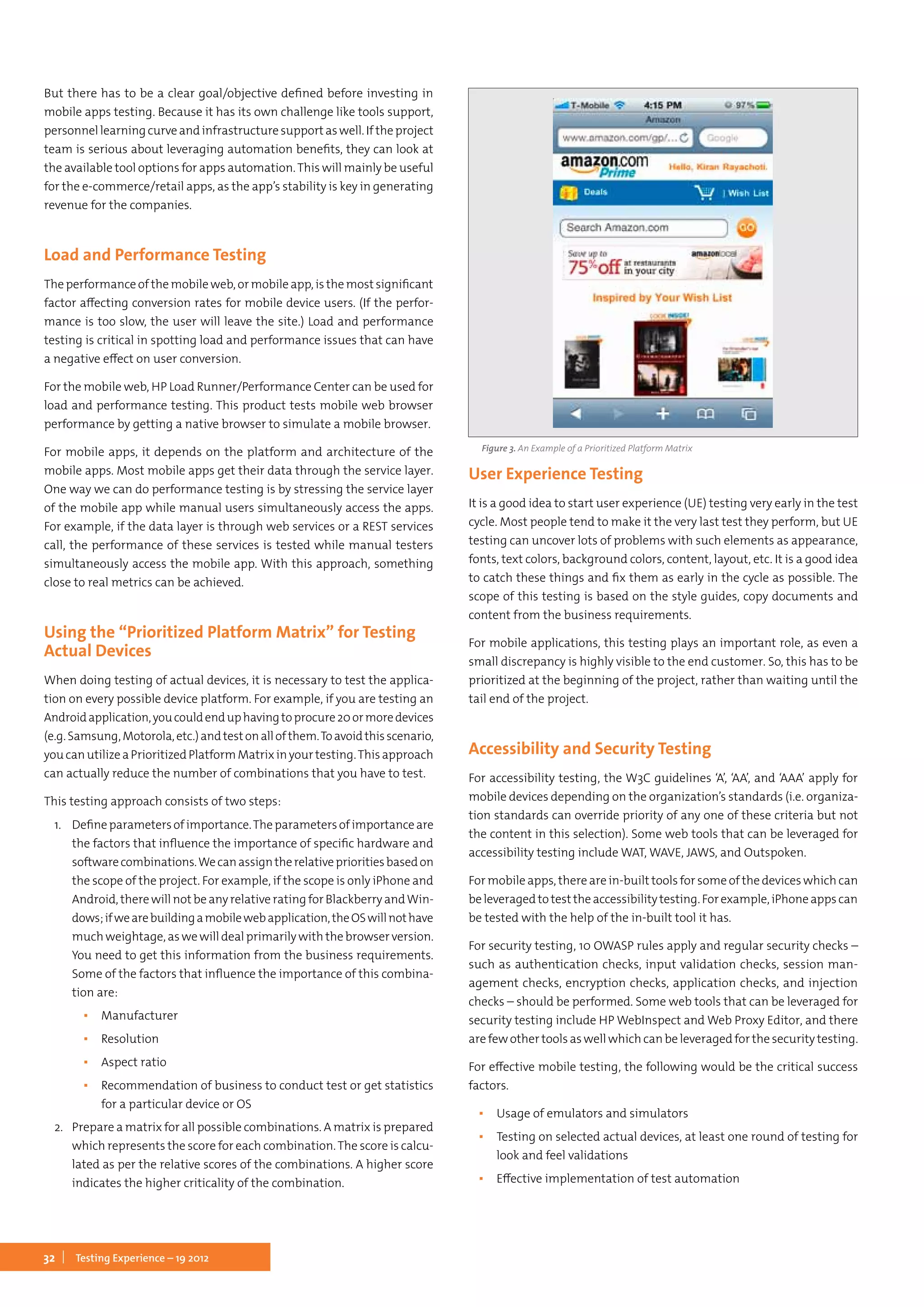 32 Testing Experience – 19 2012
But there has to be a clear goal/objective defined before investing in
mobile apps testing. Because it has its own challenge like tools support,
personnellearningcurveandinfrastructuresupportaswell.Iftheproject
team is serious about leveraging automation benefits, they can look at
the available tool options for apps automation.This will mainly be useful
for the e-commerce/retail apps, as the app’s stability is key in generating
revenue for the companies.
Load and Performance Testing
The performance of the mobile web, or mobile app, is the most significant
factor affecting conversion rates for mobile device users. (If the perfor-
mance is too slow, the user will leave the site.) Load and performance
testing is critical in spotting load and performance issues that can have
a negative effect on user conversion.
For the mobile web, HP Load Runner/Performance Center can be used for
load and performance testing. This product tests mobile web browser
performance by getting a native browser to simulate a mobile browser.
For mobile apps, it depends on the platform and architecture of the
mobile apps. Most mobile apps get their data through the service layer.
One way we can do performance testing is by stressing the service layer
of the mobile app while manual users simultaneously access the apps.
For example, if the data layer is through web services or a REST services
call, the performance of these services is tested while manual testers
simultaneously access the mobile app. With this approach, something
close to real metrics can be achieved.
Using the “Prioritized Platform Matrix” for Testing
Actual Devices
When doing testing of actual devices, it is necessary to test the applica-
tion on every possible device platform. For example, if you are testing an
Androidapplication,youcouldenduphavingtoprocure20ormoredevices
(e.g.Samsung,Motorola,etc.)andtestonallofthem.Toavoidthisscenario,
youcanutilizeaPrioritizedPlatformMatrixinyourtesting.Thisapproach
can actually reduce the number of combinations that you have to test.
This testing approach consists of two steps:
1.	 Defineparametersofimportance.Theparametersofimportanceare
the factors that influence the importance of specific hardware and
softwarecombinations.Wecanassigntherelativeprioritiesbasedon
the scope of the project. For example, if the scope is only iPhone and
Android, there will not be any relative rating for Blackberry andWin-
dows;ifwearebuildingamobilewebapplication,theOSwillnothave
much weightage, as we will deal primarily with the browser version.
You need to get this information from the business requirements.
Some of the factors that influence the importance of this combina-
tion are:
▪▪ Manufacturer
▪▪ Resolution
▪▪ Aspect ratio
▪▪ Recommendation of business to conduct test or get statistics
for a particular device or OS
2.	 Prepare a matrix for all possible combinations. A matrix is prepared
which represents the score for each combination.The score is calcu-
lated as per the relative scores of the combinations. A higher score
indicates the higher criticality of the combination.
User Experience Testing
It is a good idea to start user experience (UE) testing very early in the test
cycle. Most people tend to make it the very last test they perform, but UE
testing can uncover lots of problems with such elements as appearance,
fonts, text colors, background colors, content, layout, etc. It is a good idea
to catch these things and fix them as early in the cycle as possible. The
scope of this testing is based on the style guides, copy documents and
content from the business requirements.
For mobile applications, this testing plays an important role, as even a
small discrepancy is highly visible to the end customer. So, this has to be
prioritized at the beginning of the project, rather than waiting until the
tail end of the project.
Accessibility and Security Testing
For accessibility testing, the W3C guidelines ‘A’, ‘AA’, and ‘AAA’ apply for
mobile devices depending on the organization’s standards (i.e. organiza-
tion standards can override priority of any one of these criteria but not
the content in this selection). Some web tools that can be leveraged for
accessibility testing include WAT, WAVE, JAWS, and Outspoken.
For mobile apps, there are in-built tools for some of the devices which can
beleveragedtotesttheaccessibilitytesting.Forexample,iPhoneappscan
be tested with the help of the in-built tool it has.
For security testing, 10 OWASP rules apply and regular security checks –
such as authentication checks, input validation checks, session man-
agement checks, encryption checks, application checks, and injection
checks – should be performed. Some web tools that can be leveraged for
security testing include HP WebInspect and Web Proxy Editor, and there
are few other tools as well which can be leveraged for the security testing.
For effective mobile testing, the following would be the critical success
factors.
▪▪ Usage of emulators and simulators
▪▪ Testing on selected actual devices, at least one round of testing for
look and feel validations
▪▪ Effective implementation of test automation
Figure 3. An Example of a Prioritized Platform Matrix
 