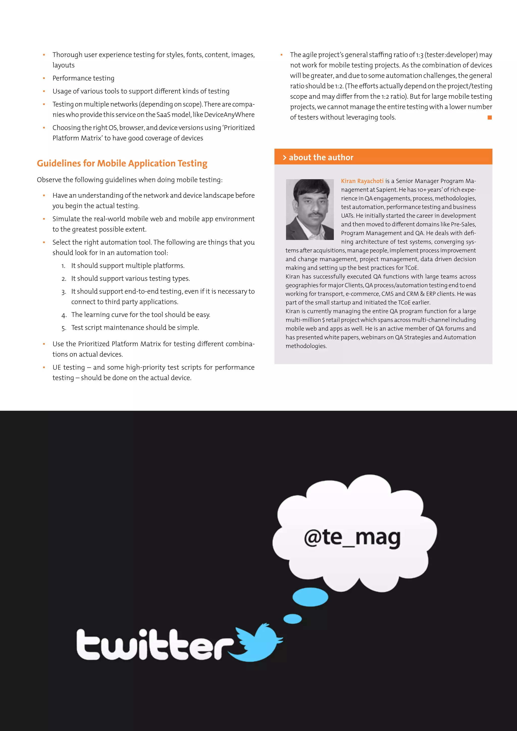 Kiran Rayachoti is a Senior Manager Program Ma-
nagement at Sapient. He has 10+ years’ of rich expe-
rience in QA engagements, process, methodologies,
test automation, performance testing and business
UATs. He initially started the career in development
and then moved to different domains like Pre-Sales,
Program Management and QA. He deals with defi-
ning architecture of test systems, converging sys-
temsafteracquisitions,managepeople,implementprocessimprovement
and change management, project management, data driven decision
making and setting up the best practices for TCoE.
Kiran has successfully executed QA functions with large teams across
geographiesformajorClients,QAprocess/automationtestingendtoend
working for transport, e-commerce, CMS and CRM & ERP clients. He was
part of the small startup and initiated the TCoE earlier.
Kiran is currently managing the entire QA program function for a large
multi-million$retailprojectwhichspansacrossmulti-channelincluding
mobile web and apps as well. He is an active member of QA forums and
has presented white papers, webinars on QA Strategies and Automation
methodologies.
> about the author
▪▪ Thorough user experience testing for styles, fonts, content, images,
layouts
▪▪ Performance testing
▪▪ Usage of various tools to support different kinds of testing
▪▪ Testingonmultiplenetworks(dependingonscope).Therearecompa-
nieswhoprovidethisserviceontheSaaSmodel,likeDeviceAnyWhere
▪▪ ChoosingtherightOS,browser,anddeviceversionsusing‘Prioritized
Platform Matrix’ to have good coverage of devices
Guidelines for Mobile Application Testing
Observe the following guidelines when doing mobile testing:
▪▪ Have an understanding of the network and device landscape before
you begin the actual testing.
▪▪ Simulate the real-world mobile web and mobile app environment
to the greatest possible extent.
▪▪ Select the right automation tool. The following are things that you
should look for in an automation tool:
1.	 It should support multiple platforms.
2.	 It should support various testing types.
3.	 It should support end-to-end testing, even if it is necessary to
connect to third party applications.
4.	 The learning curve for the tool should be easy.
5.	 Test script maintenance should be simple.
▪▪ Use the Prioritized Platform Matrix for testing different combina-
tions on actual devices.
▪▪ UE testing – and some high-priority test scripts for performance
testing – should be done on the actual device.
▪▪ The agile project’s general staffing ratio of 1:3 (tester:developer) may
not work for mobile testing projects. As the combination of devices
will be greater, and due to some automation challenges, the general
ratioshouldbe1:2.(Theeffortsactuallydependontheproject/testing
scope and may differ from the 1:2 ratio). But for large mobile testing
projects, we cannot manage the entire testing with a lower number
of testers without leveraging tools.	 ◼
 