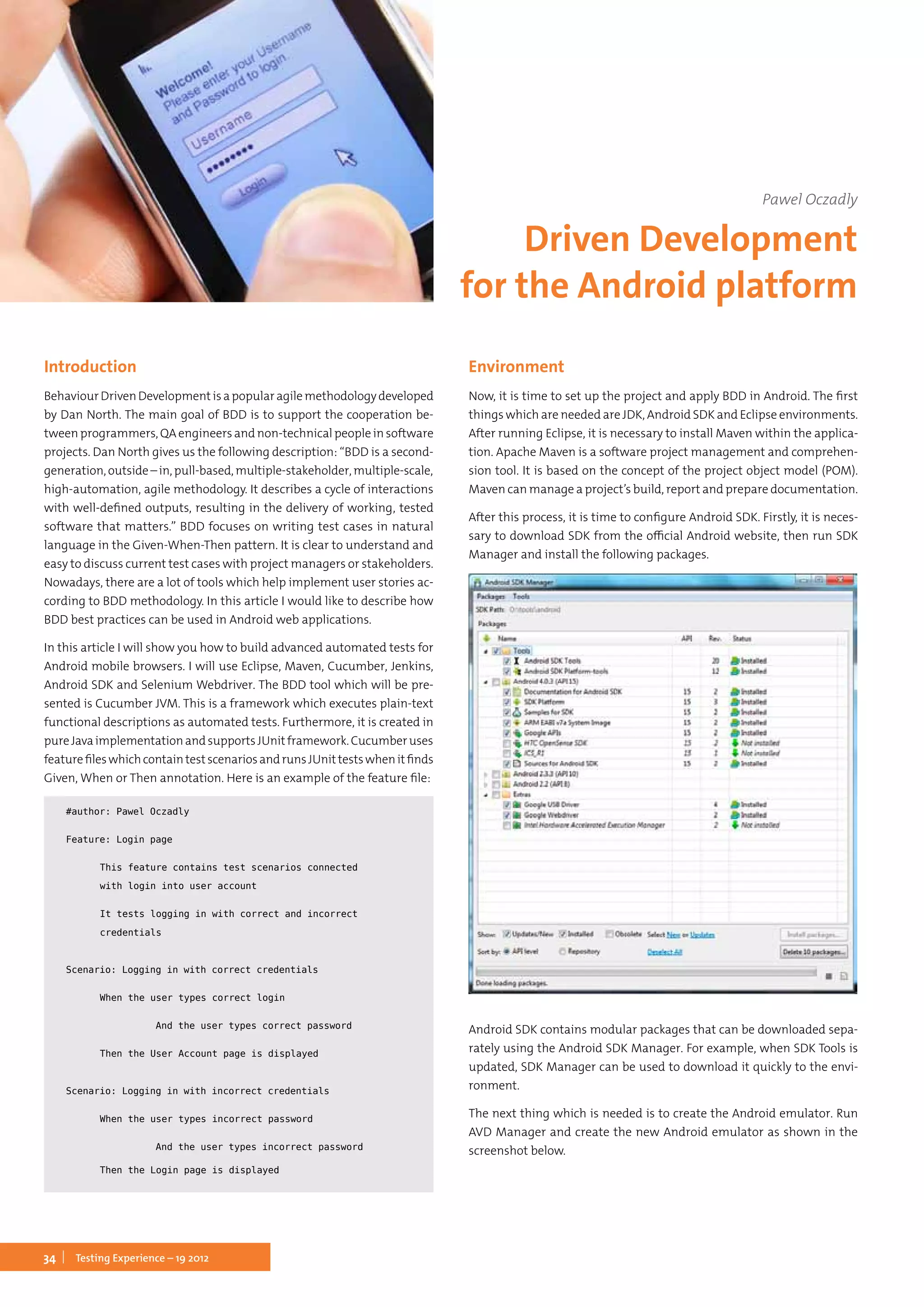 34 Testing Experience – 19 2012
Introduction
BehaviourDrivenDevelopmentisapopularagilemethodologydeveloped
by Dan North. The main goal of BDD is to support the cooperation be-
tween programmers, QA engineers and non-technical people in software
projects. Dan North gives us the following description: “BDD is a second-
generation,outside–in,pull-based,multiple-stakeholder,multiple-scale,
high-automation, agile methodology. It describes a cycle of interactions
with well-defined outputs, resulting in the delivery of working, tested
software that matters.” BDD focuses on writing test cases in natural
language in the Given-When-Then pattern. It is clear to understand and
easy to discuss current test cases with project managers or stakeholders.
Nowadays, there are a lot of tools which help implement user stories ac-
cording to BDD methodology. In this article I would like to describe how
BDD best practices can be used in Android web applications.
In this article I will show you how to build advanced automated tests for
Android mobile browsers. I will use Eclipse, Maven, Cucumber, Jenkins,
Android SDK and Selenium Webdriver. The BDD tool which will be pre-
sented is Cucumber JVM. This is a framework which executes plain-text
functional descriptions as automated tests. Furthermore, it is created in
pureJavaimplementationandsupportsJUnitframework.Cucumberuses
featurefileswhichcontaintestscenariosandrunsJUnittestswhenitfinds
Given, When or Then annotation. Here is an example of the feature file:
#author: Pawel Oczadly
Feature: Login page
	 This feature contains test scenarios connected
	 with login into user account
	 It tests logging in with correct and incorrect
	credentials
Scenario: Logging in with correct credentials
	 When the user types correct login
		 And the user types correct password
	 Then the User Account page is displayed
Scenario: Logging in with incorrect credentials
	 When the user types incorrect password
		 And the user types incorrect password
	 Then the Login page is displayed
Environment
Now, it is time to set up the project and apply BDD in Android. The first
things which are needed are JDK, Android SDK and Eclipse environments.
After running Eclipse, it is necessary to install Maven within the applica-
tion. Apache Maven is a software project management and comprehen-
sion tool. It is based on the concept of the project object model (POM).
Maven can manage a project’s build, report and prepare documentation.
After this process, it is time to configure Android SDK. Firstly, it is neces-
sary to download SDK from the official Android website, then run SDK
Manager and install the following packages.
Android SDK contains modular packages that can be downloaded sepa-
rately using the Android SDK Manager. For example, when SDK Tools is
updated, SDK Manager can be used to download it quickly to the envi-
ronment.
The next thing which is needed is to create the Android emulator. Run
AVD Manager and create the new Android emulator as shown in the
screenshot below.
Pawel Oczadly
Driven Development
for the Android platform
 