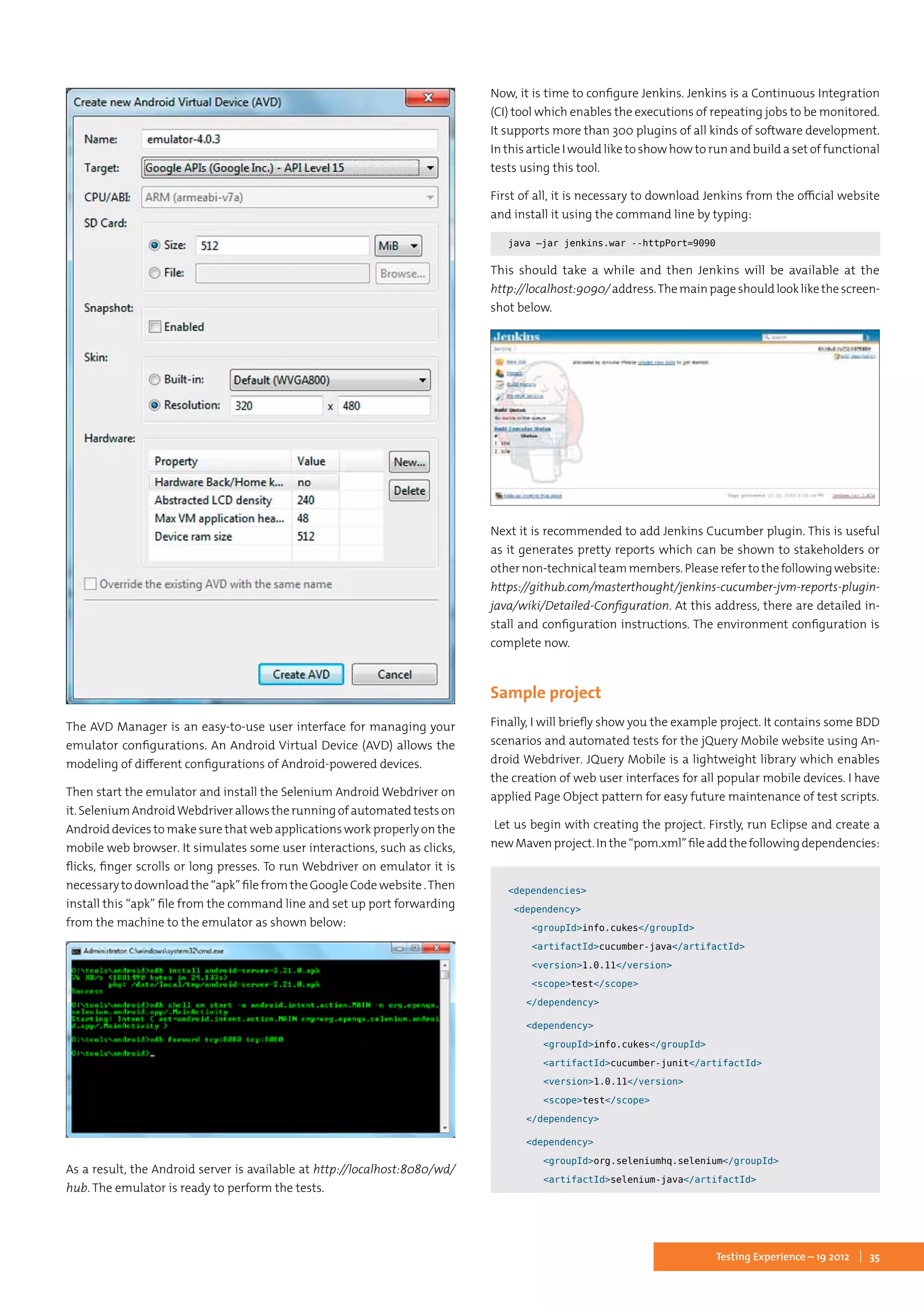 35Testing Experience – 19 2012
The AVD Manager is an easy-to-use user interface for managing your
emulator configurations. An Android Virtual Device (AVD) allows the
modeling of different configurations of Android-powered devices.	
Then start the emulator and install the Selenium Android Webdriver on
it.SeleniumAndroidWebdriverallowstherunningofautomatedtestson
Android devices to make sure that web applications work properly on the
mobile web browser. It simulates some user interactions, such as clicks,
flicks, finger scrolls or long presses. To run Webdriver on emulator it is
necessary to download the “apk” file from the Google Code website .Then
install this “apk” file from the command line and set up port forwarding
from the machine to the emulator as shown below:
As a result, the Android server is available at http://localhost:8080/wd/
hub. The emulator is ready to perform the tests.
Now, it is time to configure Jenkins. Jenkins is a Continuous Integration
(CI) tool which enables the executions of repeating jobs to be monitored.
It supports more than 300 plugins of all kinds of software development.
In this article I would like to show how to run and build a set of functional
tests using this tool.
First of all, it is necessary to download Jenkins from the official website
and install it using the command line by typing:
java –jar jenkins.war --httpPort=9090
This should take a while and then Jenkins will be available at the
http://localhost:9090/address.Themainpageshouldlooklikethescreen-
shot below.
Next it is recommended to add Jenkins Cucumber plugin. This is useful
as it generates pretty reports which can be shown to stakeholders or
othernon-technicalteammembers.Pleaserefertothefollowingwebsite:
https://github.com/masterthought/jenkins-cucumber-jvm-reports-plugin-
java/wiki/Detailed-Configuration. At this address, there are detailed in-
stall and configuration instructions. The environment configuration is
complete now.
Sample project
Finally, I will briefly show you the example project. It contains some BDD
scenarios and automated tests for the jQuery Mobile website using An-
droid Webdriver. JQuery Mobile is a lightweight library which enables
the creation of web user interfaces for all popular mobile devices. I have
applied Page Object pattern for easy future maintenance of test scripts.
Let us begin with creating the project. Firstly, run Eclipse and create a
newMavenproject.Inthe“pom.xml”fileaddthefollowingdependencies:
<dependencies>
	 <dependency>
		 <groupId>info.cukes</groupId>
		 <artifactId>cucumber-java</artifactId>
		 <version>1.0.11</version>
		 <scope>test</scope>
		 </dependency>
		 <dependency>
			 <groupId>info.cukes</groupId>
			 <artifactId>cucumber-junit</artifactId>
			 <version>1.0.11</version>
			 <scope>test</scope>
		 </dependency>
		 <dependency>
			 <groupId>org.seleniumhq.selenium</groupId>
			 <artifactId>selenium-java</artifactId>
 
