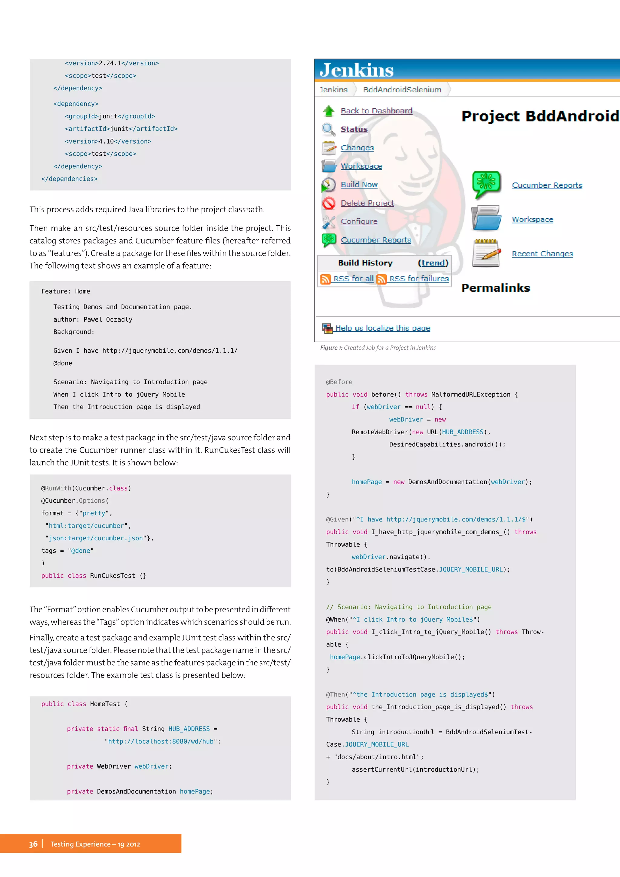 36 Testing Experience – 19 2012
		<version>2.24.1</version>
		<scope>test</scope>
	 </dependency>
	<dependency>
		<groupId>junit</groupId>
		<artifactId>junit</artifactId>
		<version>4.10</version>
		<scope>test</scope>
	 </dependency>
</dependencies>
This process adds required Java libraries to the project classpath.
Then make an src/test/resources source folder inside the project. This
catalog stores packages and Cucumber feature files (hereafter referred
to as “features”). Create a package for these files within the source folder.
The following text shows an example of a feature:
Feature: Home
	 Testing Demos and Documentation page.
	 author: Pawel Oczadly
	Background:
	 Given I have http://jquerymobile.com/demos/1.1.1/
	@done
	 Scenario: Navigating to Introduction page
	 When I click Intro to jQuery Mobile
	 Then the Introduction page is displayed
Next step is to make a test package in the src/test/java source folder and
to create the Cucumber runner class within it. RunCukesTest class will
launch the JUnit tests. It is shown below:
@RunWith(Cucumber.class)
@Cucumber.Options(
format = {"pretty",
"html:target/cucumber",
"json:target/cucumber.json"},
tags = "@done"
)
public class RunCukesTest {}
The“Format”optionenablesCucumberoutputtobepresentedindifferent
ways, whereas the “Tags” option indicates which scenarios should be run.
Finally, create a test package and example JUnit test class within the src/
test/java source folder. Please note that the test package name in the src/
test/java folder must be the same as the features package in the src/test/
resources folder. The example test class is presented below:
public class HomeTest {
	 private static final String HUB_ADDRESS =
		 "http://localhost:8080/wd/hub";
	 private WebDriver webDriver;
	
	 private DemosAndDocumentation homePage;
	@Before
	public void before() throws MalformedURLException {
		 if (webDriver == null) {
			 webDriver = new 	
		 RemoteWebDriver(new URL(HUB_ADDRESS),
			 DesiredCapabilities.android());
		 }
		
		 homePage = new DemosAndDocumentation(webDriver);
	}
	
	@Given("^I have http://jquerymobile.com/demos/1.1.1/$")
	public void I_have_http_jquerymobile_com_demos_() throws
Throwable {
		 webDriver.navigate().
to(BddAndroidSeleniumTestCase.JQUERY_MOBILE_URL);
	}
	
	// Scenario: Navigating to Introduction page
	@When("^I click Intro to jQuery Mobile$")
	public void I_click_Intro_to_jQuery_Mobile() throws Throw-
able {
	 homePage.clickIntroToJQueryMobile();
	}
	@Then("^the Introduction page is displayed$")
	public void the_Introduction_page_is_displayed() throws
Throwable {
		 String introductionUrl = BddAndroidSeleniumTest-
Case.JQUERY_MOBILE_URL
+ "docs/about/intro.html";
		 assertCurrentUrl(introductionUrl);
	}
	
Figure 1: Created Job for a Project in Jenkins
 