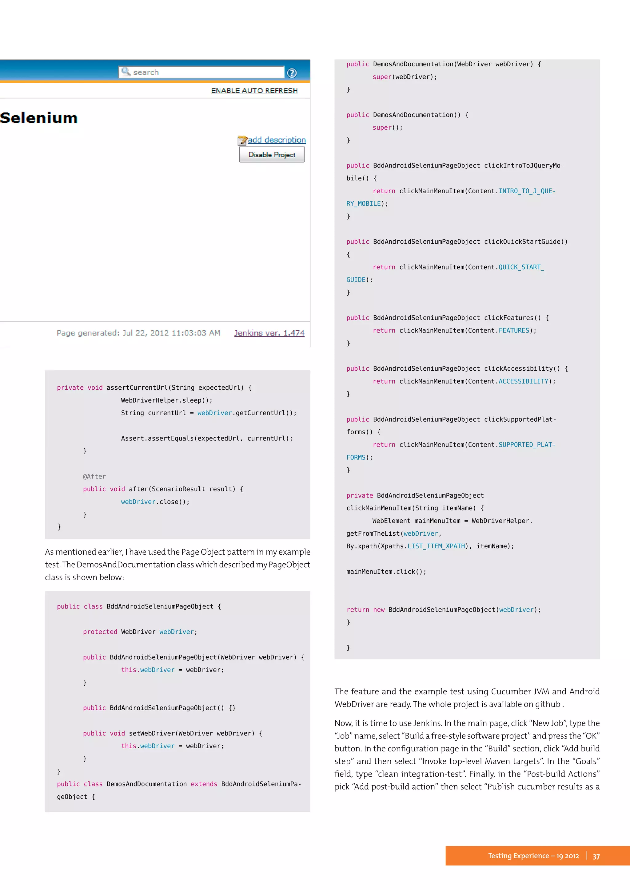 37Testing Experience – 19 2012
	
private void assertCurrentUrl(String expectedUrl) {
		 WebDriverHelper.sleep();
		 String currentUrl = webDriver.getCurrentUrl();
		
		 Assert.assertEquals(expectedUrl, currentUrl);
	}
	
	 @After
	 public void after(ScenarioResult result) {
		 webDriver.close();
	}
}
As mentioned earlier, I have used the Page Object pattern in my example
test.TheDemosAndDocumentationclasswhichdescribedmyPageObject
class is shown below:
public class BddAndroidSeleniumPageObject {
	 protected WebDriver webDriver;
	
	 public BddAndroidSeleniumPageObject(WebDriver webDriver) {
		 this.webDriver = webDriver;
	}
	
	 public BddAndroidSeleniumPageObject() {}
	
	 public void setWebDriver(WebDriver webDriver) {
		 this.webDriver = webDriver;
	}
}
public class DemosAndDocumentation extends BddAndroidSeleniumPa-
geObject {
	
	public DemosAndDocumentation(WebDriver webDriver) {
		 super(webDriver);
	}
	
	public DemosAndDocumentation() {
		 super();
	}
	
	public BddAndroidSeleniumPageObject clickIntroToJQueryMo-
bile() {
		 return clickMainMenuItem(Content.INTRO_TO_J_QUE-
RY_MOBILE);
	}
	
	public BddAndroidSeleniumPageObject clickQuickStartGuide()
{
		 return clickMainMenuItem(Content.QUICK_START_
GUIDE);
	}
	
	public BddAndroidSeleniumPageObject clickFeatures() {
		 return clickMainMenuItem(Content.FEATURES);
	}
	
	public BddAndroidSeleniumPageObject clickAccessibility() {
		 return clickMainMenuItem(Content.ACCESSIBILITY);
	}
	
	public BddAndroidSeleniumPageObject clickSupportedPlat-
forms() {
		 return clickMainMenuItem(Content.SUPPORTED_PLAT-
FORMS);
	}
	
	private BddAndroidSeleniumPageObject
clickMainMenuItem(String itemName) {
		 WebElement mainMenuItem = WebDriverHelper.
getFromTheList(webDriver,
By.xpath(Xpaths.LIST_ITEM_XPATH), itemName);
	
	mainMenuItem.click();
	
	
	return new BddAndroidSeleniumPageObject(webDriver);
	}
	
}
The feature and the example test using Cucumber JVM and Android
WebDriver are ready. The whole project is available on github .
Now, it is time to use Jenkins. In the main page, click “New Job”, type the
“Job” name, select “Build a free-style software project” and press the “OK”
button. In the configuration page in the “Build” section, click “Add build
step” and then select “Invoke top-level Maven targets”. In the “Goals”
field, type “clean integration-test”. Finally, in the “Post-build Actions”
pick “Add post-build action” then select “Publish cucumber results as a
 