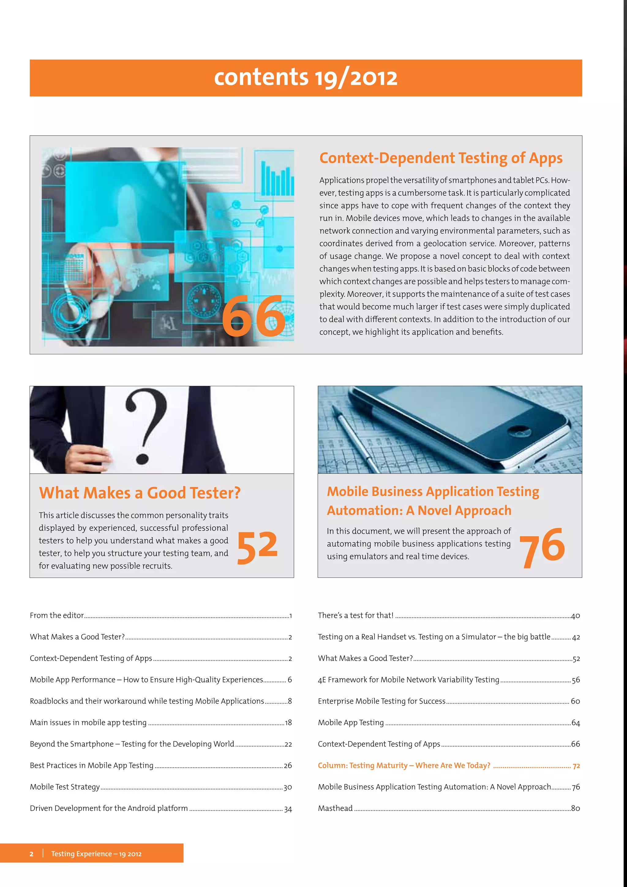 2 Testing Experience – 19 2012
From the editor..............................................................................................................................1
What Makes a Good Tester?....................................................................................................2
Context-Dependent Testing of Apps...................................................................................2
Mobile App Performance – How to Ensure High-Quality Experiences.............. 6
Roadblocks and their workaround while testing Mobile Applications...............8
Main issues in mobile app testing....................................................................................18
Beyond the Smartphone – Testing for the Developing World...............................22
Best Practices in Mobile App Testing...............................................................................26
Mobile Test Strategy................................................................................................................30
Driven Development for the Android platform.......................................................... 34
There’s a test for that!............................................................................................................40
Testing on a Real Handset vs. Testing on a Simulator – the big battle.............42
What Makes a Good Tester?..................................................................................................52
4E Framework for Mobile Network Variability Testing............................................56
Enterprise Mobile Testing for Success............................................................................ 60
Mobile App Testing..................................................................................................................64
Context-Dependent Testing of Apps................................................................................66
Column: Testing Maturity – Where Are We Today? .......................................... 72
Mobile Business Application Testing Automation: A Novel Approach............76
Masthead.....................................................................................................................................80
contents 19/2012
What Makes a Good Tester?
This article discusses the common personality traits
displayed by experienced, successful professional
testers to help you understand what makes a good
tester, to help you structure your testing team, and
for evaluating new possible recruits.
Context-Dependent Testing of Apps
ApplicationspropeltheversatilityofsmartphonesandtabletPCs.How-
ever, testing apps is a cumbersome task. It is particularly complicated
since apps have to cope with frequent changes of the context they
run in. Mobile devices move, which leads to changes in the available
network connection and varying environmental parameters, such as
coordinates derived from a geolocation service. Moreover, patterns
of usage change. We propose a novel concept to deal with context
changeswhentestingapps.Itisbasedonbasicblocksofcodebetween
whichcontextchangesarepossibleandhelpstesterstomanagecom-
plexity. Moreover, it supports the maintenance of a suite of test cases
that would become much larger if test cases were simply duplicated
to deal with different contexts. In addition to the introduction of our
concept, we highlight its application and benefits.
Mobile Business Application Testing
Automation: A Novel Approach
In this document, we will present the approach of
automating mobile business applications testing
using emulators and real time devices.
 