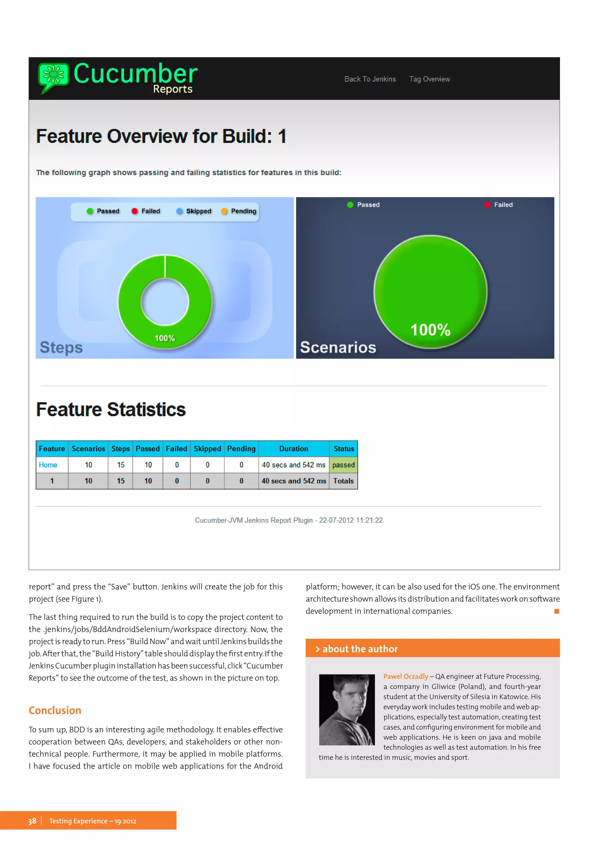 38 Testing Experience – 19 2012
report” and press the “Save” button. Jenkins will create the job for this
project (see Figure 1).
The last thing required to run the build is to copy the project content to
the .jenkins/jobs/BddAndroidSelenium/workspace directory. Now, the
project is ready to run. Press “Build Now” and wait until Jenkins builds the
job.Afterthat,the“BuildHistory”tableshould display thefirstentry.If the
JenkinsCucumberplugininstallationhasbeensuccessful,click“Cucumber
Reports” to see the outcome of the test, as shown in the picture on top.
Conclusion
To sum up, BDD is an interesting agile methodology. It enables effective
cooperation between QAs, developers, and stakeholders or other non-
technical people. Furthermore, it may be applied in mobile platforms.
I have focused the article on mobile web applications for the Android
platform; however, it can be also used for the iOS one. The environment
architectureshownallowsitsdistributionandfacilitatesworkonsoftware
development in international companies.	 ◼
Pawel Oczadly – QA engineer at Future Processing,
a company in Gliwice (Poland), and fourth-year
student at the University of Silesia in Katowice. His
everyday work includes testing mobile and web ap-
plications, especially test automation, creating test
cases, and configuring environment for mobile and
web applications. He is keen on java and mobile
technologies as well as test automation. In his free
time he is interested in music, movies and sport.
> about the author
 