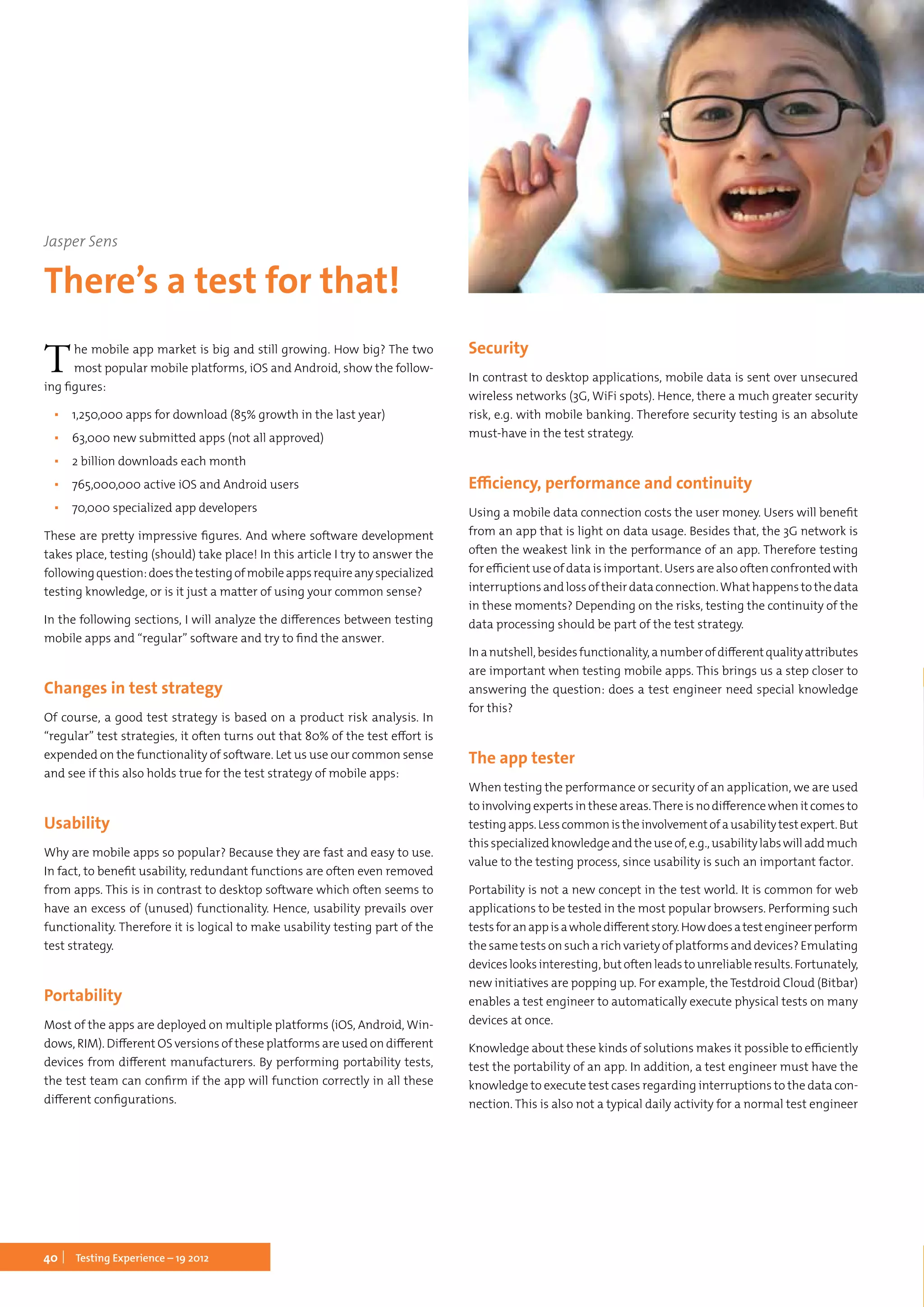 40 Testing Experience – 19 2012
The mobile app market is big and still growing. How big? The two
most popular mobile platforms, iOS and Android, show the follow-
ing figures:
▪▪ 1,250,000 apps for download (85% growth in the last year)
▪▪ 63,000 new submitted apps (not all approved)
▪▪ 2 billion downloads each month
▪▪ 765,000,000 active iOS and Android users
▪▪ 70,000 specialized app developers
These are pretty impressive figures. And where software development
takes place, testing (should) take place! In this article I try to answer the
followingquestion:doesthetestingofmobileappsrequireanyspecialized
testing knowledge, or is it just a matter of using your common sense?
In the following sections, I will analyze the differences between testing
mobile apps and “regular” software and try to find the answer.
Changes in test strategy
Of course, a good test strategy is based on a product risk analysis. In
“regular” test strategies, it often turns out that 80% of the test effort is
expended on the functionality of software. Let us use our common sense
and see if this also holds true for the test strategy of mobile apps:
Usability
Why are mobile apps so popular? Because they are fast and easy to use.
In fact, to benefit usability, redundant functions are often even removed
from apps. This is in contrast to desktop software which often seems to
have an excess of (unused) functionality. Hence, usability prevails over
functionality. Therefore it is logical to make usability testing part of the
test strategy.
Portability
Most of the apps are deployed on multiple platforms (iOS, Android, Win-
dows, RIM). Different OS versions of these platforms are used on different
devices from different manufacturers. By performing portability tests,
the test team can confirm if the app will function correctly in all these
different configurations.
Security
In contrast to desktop applications, mobile data is sent over unsecured
wireless networks (3G, WiFi spots). Hence, there a much greater security
risk, e.g. with mobile banking. Therefore security testing is an absolute
must-have in the test strategy.
Efficiency, performance and continuity
Using a mobile data connection costs the user money. Users will benefit
from an app that is light on data usage. Besides that, the 3G network is
often the weakest link in the performance of an app. Therefore testing
for efficient use of data is important. Users are also often confronted with
interruptionsandlossoftheirdataconnection.Whathappenstothedata
in these moments? Depending on the risks, testing the continuity of the
data processing should be part of the test strategy.
Inanutshell,besidesfunctionality,anumberofdifferentqualityattributes
are important when testing mobile apps. This brings us a step closer to
answering the question: does a test engineer need special knowledge
for this?
The app tester
When testing the performance or security of an application, we are used
toinvolvingexpertsintheseareas.Thereisnodifferencewhenitcomesto
testingapps.Lesscommonistheinvolvementofausabilitytestexpert.But
thisspecializedknowledgeandtheuseof,e.g.,usabilitylabswilladdmuch
value to the testing process, since usability is such an important factor.
Portability is not a new concept in the test world. It is common for web
applications to be tested in the most popular browsers. Performing such
testsforanappisawholedifferentstory.Howdoesatestengineerperform
the same tests on such a rich variety of platforms and devices? Emulating
deviceslooksinteresting,butoftenleadstounreliableresults.Fortunately,
new initiatives are popping up. For example, the Testdroid Cloud (Bitbar)
enables a test engineer to automatically execute physical tests on many
devices at once.
Knowledge about these kinds of solutions makes it possible to efficiently
test the portability of an app. In addition, a test engineer must have the
knowledge to execute test cases regarding interruptions to the data con-
nection. This is also not a typical daily activity for a normal test engineer
Jasper Sens
There’s a test for that!
 