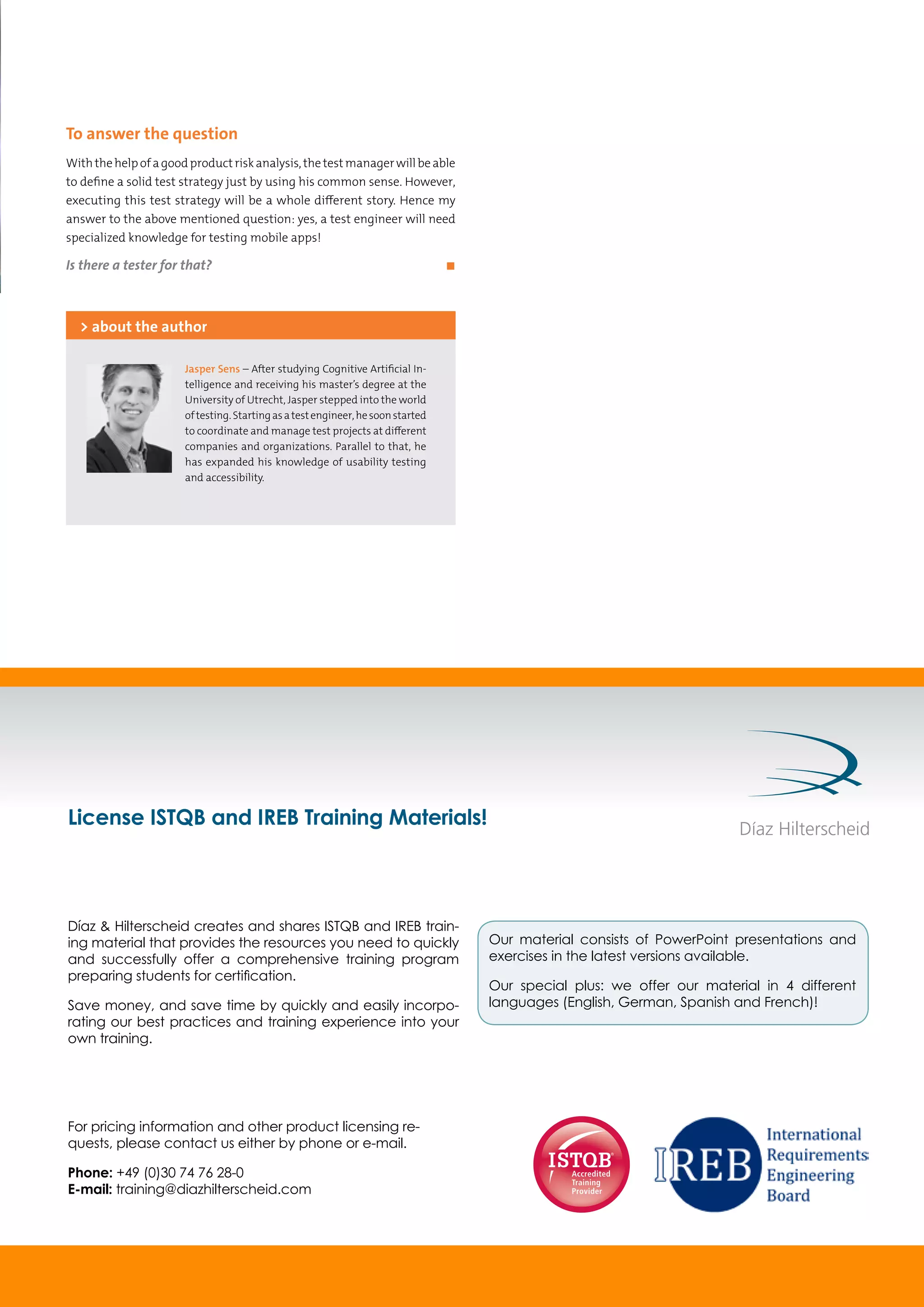 To answer the question
Withthehelpofagoodproductriskanalysis,thetestmanagerwillbeable
to define a solid test strategy just by using his common sense. However,
executing this test strategy will be a whole different story. Hence my
answer to the above mentioned question: yes, a test engineer will need
specialized knowledge for testing mobile apps!
Is there a tester for that?	 ◼
Jasper Sens – After studying Cognitive Artificial In-
telligence and receiving his master’s degree at the
University of Utrecht, Jasper stepped into the world
oftesting.Startingasatestengineer,hesoonstarted
to coordinate and manage test projects at different
companies and organizations. Parallel to that, he
has expanded his knowledge of usability testing
and accessibility.
> about the author
License ISTQB and IREB Training Materials!
For pricing information and other product licensing re-
quests, please contact us either by phone or e-mail.
Phone: +49 (0)30 74 76 28-0
E-mail: training@diazhilterscheid.com
Díaz & Hilterscheid creates and shares ISTQB and IREB train-
ing material that provides the resources you need to quickly
and successfully offer a comprehensive training program
preparing students for certiﬁcation.
Save money, and save time by quickly and easily incorpo-
rating our best practices and training experience into your
own training.
Our material consists of PowerPoint presentations and
exercises in the latest versions available.
Our special plus: we offer our material in 4 different
languages (English, German, Spanish and French)!
 