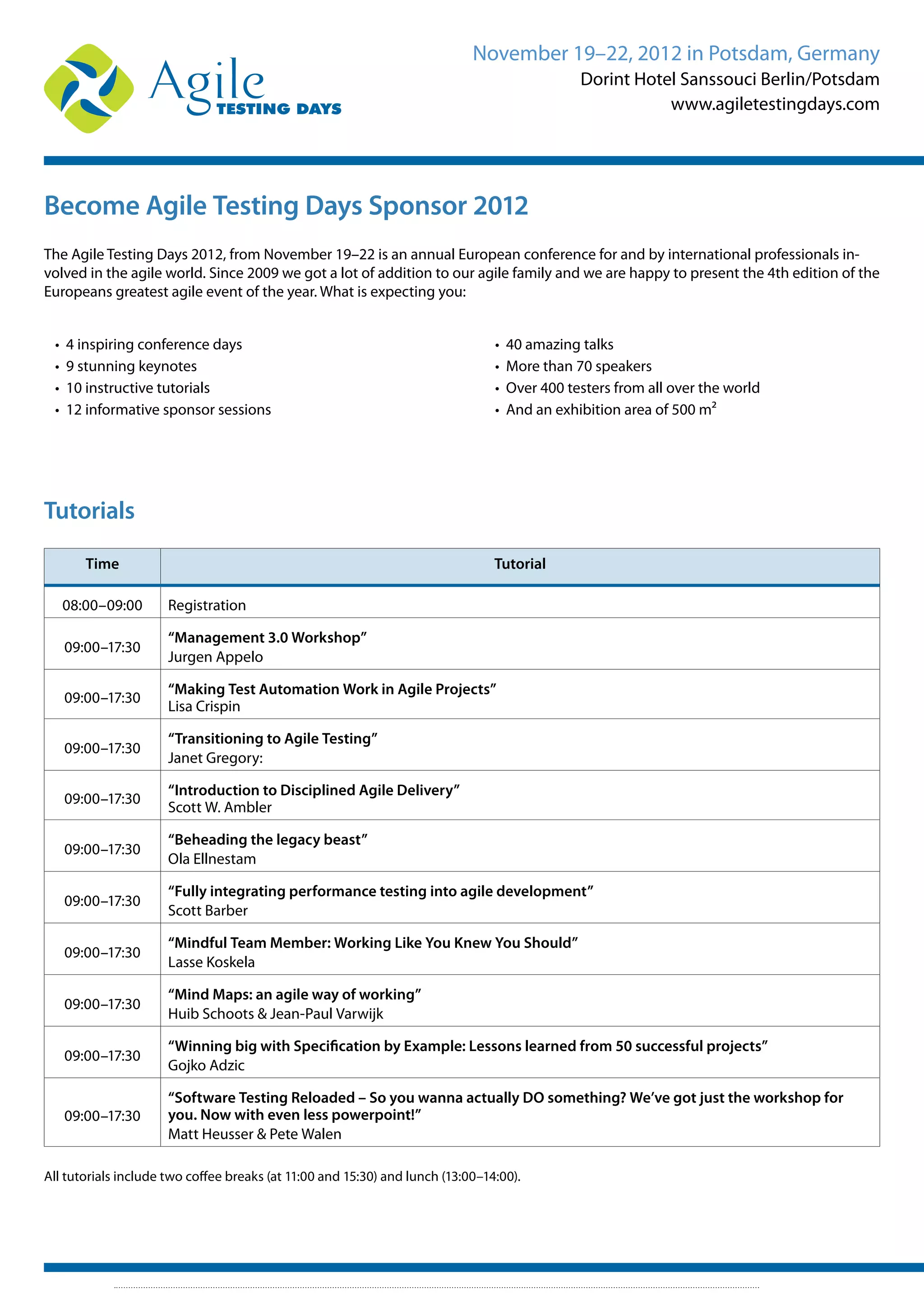 November 19–22, 2012 in Potsdam, Germany
Dorint Hotel Sanssouci Berlin/Potsdam
www.agiletestingdays.com
Become Agile Testing Days Sponsor 2012
The Agile Testing Days 2012, from November 19–22 is an annual European conference for and by international professionals in-
volved in the agile world. Since 2009 we got a lot of addition to our agile family and we are happy to present the 4th edition of the
Europeans greatest agile event of the year. What is expecting you:
• 4 inspiring conference days
• 9 stunning keynotes
• 10 instructive tutorials
• 12 informative sponsor sessions
• 40 amazing talks
• More than 70 speakers
• Over 400 testers from all over the world
• And an exhibition area of 500 m²
Time Tutorial
08:00–09:00 Registration
09:00–17:30
“Management 3.0 Workshop”
Jurgen Appelo
09:00–17:30
“Making Test Automation Work in Agile Projects”
Lisa Crispin
09:00–17:30
“Transitioning to Agile Testing”
Janet Gregory:
09:00–17:30
“Introduction to Disciplined Agile Delivery”
Scott W. Ambler
09:00–17:30
“Beheading the legacy beast”
Ola Ellnestam
09:00–17:30
“Fully integrating performance testing into agile development”
Scott Barber
09:00–17:30
“Mindful Team Member: Working Like You Knew You Should”
Lasse Koskela
09:00–17:30
“Mind Maps: an agile way of working”
Huib Schoots & Jean-Paul Varwijk
09:00–17:30
“Winning big with Specification by Example: Lessons learned from 50 successful projects”
Gojko Adzic
09:00–17:30
“Software Testing Reloaded – So you wanna actually DO something? We’ve got just the workshop for
you. Now with even less powerpoint!”
Matt Heusser & Pete Walen
All tutorials include two coffee breaks (at 11:00 and 15:30) and lunch (13:00–14:00).
Tutorials
 
