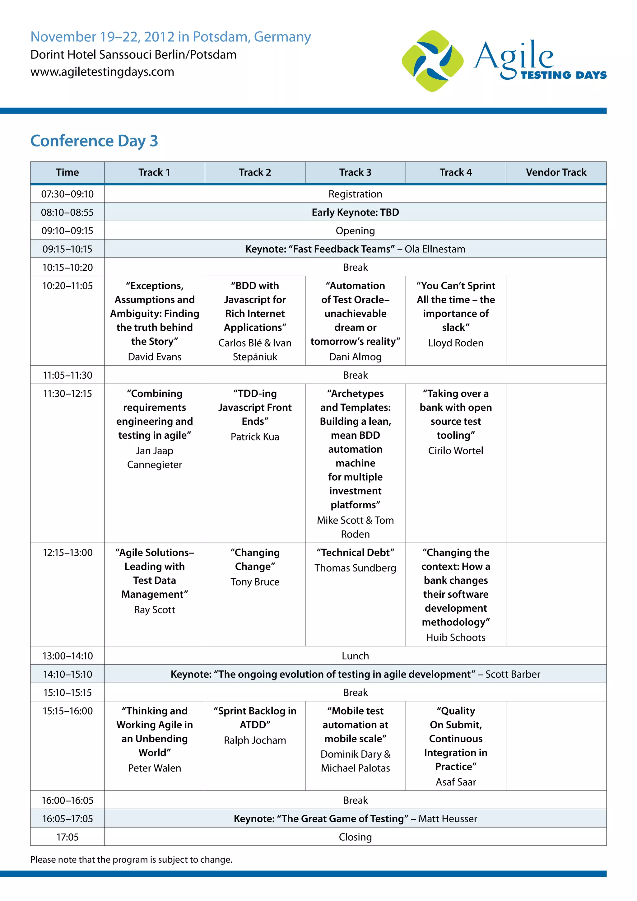 November 19–22, 2012 in Potsdam, Germany
Dorint Hotel Sanssouci Berlin/Potsdam
www.agiletestingdays.com
Time Track 1 Track 2 Track 3 Track 4 Vendor Track
07:30–09:10 Registration
08:10–08:55 Early Keynote: TBD
09:10–09:15 Opening
09:15–10:15 Keynote: “Fast Feedback Teams” – Ola Ellnestam
10:15–10:20 Break
10:20–11:05 “Exceptions,
Assumptions and
Ambiguity: Finding
the truth behind
the Story”
David Evans
“BDD with
Javascript for
Rich Internet
Applications”
Carlos Blé & Ivan
Stepániuk
“Automation
of Test Oracle–
unachievable
dream or
tomorrow’s reality”
Dani Almog
“You Can’t Sprint
All the time – the
importance of
slack”
Lloyd Roden
11:05–11:30 Break
11:30–12:15 “Combining
requirements
engineering and
testing in agile”
Jan Jaap
Cannegieter
“TDD-ing
Javascript Front
Ends”
Patrick Kua
“Archetypes
and Templates:
Building a lean,
mean BDD
automation
machine
for multiple
investment
platforms”
Mike Scott & Tom
Roden
“Taking over a
bank with open
source test
tooling”
Cirilo Wortel
12:15–13:00 “Agile Solutions–
Leading with
Test Data
Management”
Ray Scott
“Changing
Change”
Tony Bruce
“Technical Debt”
Thomas Sundberg
“Changing the
context: How a
bank changes
their software
development
methodology”
Huib Schoots
13:00–14:10 Lunch
14:10–15:10 Keynote: “The ongoing evolution of testing in agile development” – Scott Barber
15:10–15:15 Break
15:15–16:00 “Thinking and
Working Agile in
an Unbending
World”
Peter Walen
“Sprint Backlog in
ATDD”
Ralph Jocham
“Mobile test
automation at
mobile scale”
Dominik Dary &
Michael Palotas
“Quality
On Submit,
Continuous
Integration in
Practice”
Asaf Saar
16:00–16:05 Break
16:05–17:05 Keynote: “The Great Game of Testing” – Matt Heusser
17:05 Closing
Please note that the program is subject to change.
Conference Day 3
 
