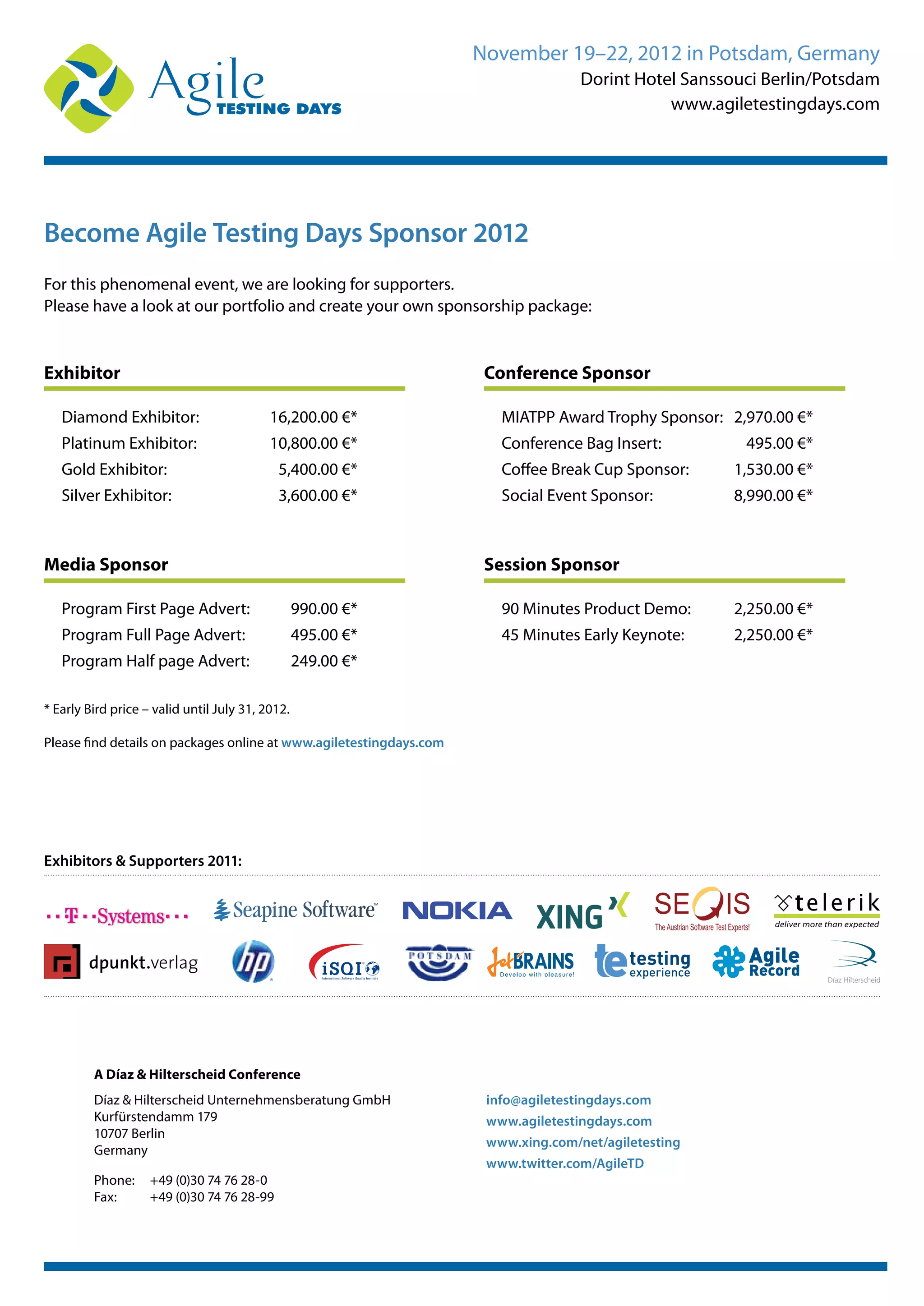 November 19–22, 2012 in Potsdam, Germany
Dorint Hotel Sanssouci Berlin/Potsdam
www.agiletestingdays.com
Become Agile Testing Days Sponsor 2012
For this phenomenal event, we are looking for supporters.
Please have a look at our portfolio and create your own sponsorship package:
Exhibitor
Diamond Exhibitor: 16,200.00 €*
Platinum Exhibitor: 10,800.00 €*
Gold Exhibitor: 5,400.00 €*
Silver Exhibitor: 3,600.00 €*
Media Sponsor
Program First Page Advert: 990.00 €*
Program Full Page Advert: 495.00 €*
Program Half page Advert: 249.00 €*
Conference Sponsor
MIATPP Award Trophy Sponsor: 2,970.00 €*
Conference Bag Insert: 495.00 €*
Coffee Break Cup Sponsor: 1,530.00 €*
Social Event Sponsor: 8,990.00 €*
Session Sponsor
90 Minutes Product Demo: 2,250.00 €*
45 Minutes Early Keynote: 2,250.00 €*
Exhibitors & Supporters 2011:
TheAustrian Software Test Experts!
* Early Bird price – valid until July 31, 2012.
Please find details on packages online at www.agiletestingdays.com
A Díaz & Hilterscheid Conference
Díaz & Hilterscheid Unternehmensberatung GmbH
Kurfürstendamm 179
10707 Berlin
Germany
Phone: +49 (0)30 74 76 28-0
Fax: +49 (0)30 74 76 28-99
info@agiletestingdays.com
www.agiletestingdays.com
www.xing.com/net/agiletesting
www.twitter.com/AgileTD
 