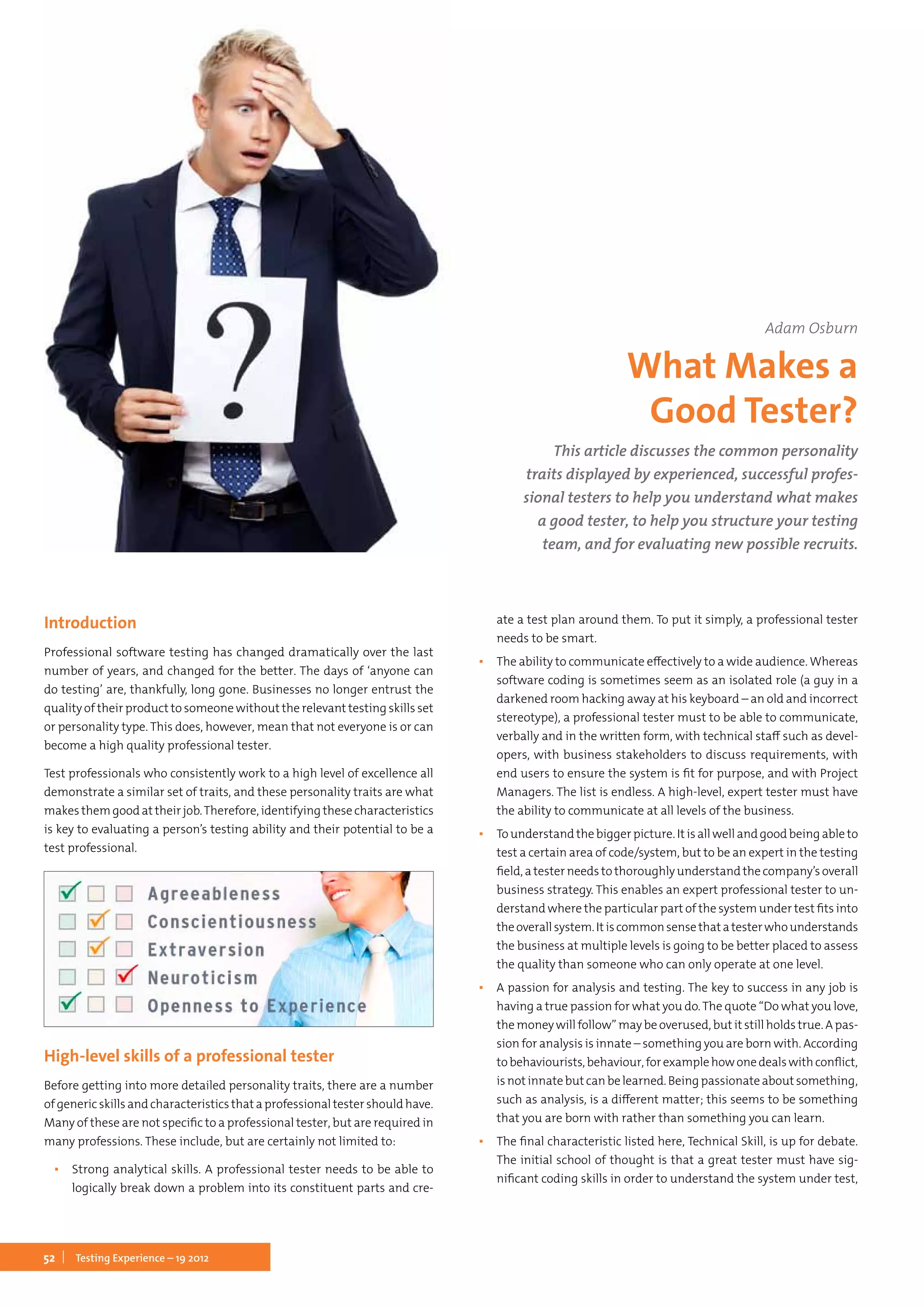 52 Testing Experience – 19 2012
Introduction
Professional software testing has changed dramatically over the last
number of years, and changed for the better. The days of ‘anyone can
do testing’ are, thankfully, long gone. Businesses no longer entrust the
quality of their product to someone without the relevant testing skills set
or personality type. This does, however, mean that not everyone is or can
become a high quality professional tester.
Test professionals who consistently work to a high level of excellence all
demonstrate a similar set of traits, and these personality traits are what
makes them good at their job.Therefore, identifying these characteristics
is key to evaluating a person’s testing ability and their potential to be a
test professional.
High-level skills of a professional tester
Before getting into more detailed personality traits, there are a number
of generic skills and characteristics that a professional tester should have.
Many of these are not specific to a professional tester, but are required in
many professions. These include, but are certainly not limited to:
▪▪ Strong analytical skills. A professional tester needs to be able to
logically break down a problem into its constituent parts and cre-
ate a test plan around them. To put it simply, a professional tester
needs to be smart.
▪▪ The ability to communicate effectively to a wide audience. Whereas
software coding is sometimes seem as an isolated role (a guy in a
darkened room hacking away at his keyboard – an old and incorrect
stereotype), a professional tester must to be able to communicate,
verbally and in the written form, with technical staff such as devel-
opers, with business stakeholders to discuss requirements, with
end users to ensure the system is fit for purpose, and with Project
Managers. The list is endless. A high-level, expert tester must have
the ability to communicate at all levels of the business.
▪▪ To understand the bigger picture. It is all well and good being able to
test a certain area of code/system, but to be an expert in the testing
field, a tester needs to thoroughly understand the company’s overall
business strategy. This enables an expert professional tester to un-
derstand where the particular part of the system under test fits into
theoverallsystem.Itiscommonsensethatatesterwhounderstands
the business at multiple levels is going to be better placed to assess
the quality than someone who can only operate at one level.
▪▪ A passion for analysis and testing. The key to success in any job is
having a true passion for what you do.The quote “Do what you love,
the money will follow” may be overused, but it still holds true. A pas-
sion for analysis is innate – something you are born with. According
tobehaviourists,behaviour,forexamplehowonedealswithconflict,
is notinnatebut can belearned.Being passionate about something,
such as analysis, is a different matter; this seems to be something
that you are born with rather than something you can learn.
▪▪ The final characteristic listed here, Technical Skill, is up for debate.
The initial school of thought is that a great tester must have sig-
nificant coding skills in order to understand the system under test,
This article discusses the common personality
traits displayed by experienced, successful profes-
sional testers to help you understand what makes
a good tester, to help you structure your testing
team, and for evaluating new possible recruits.
Adam Osburn
What Makes a
Good Tester?
 