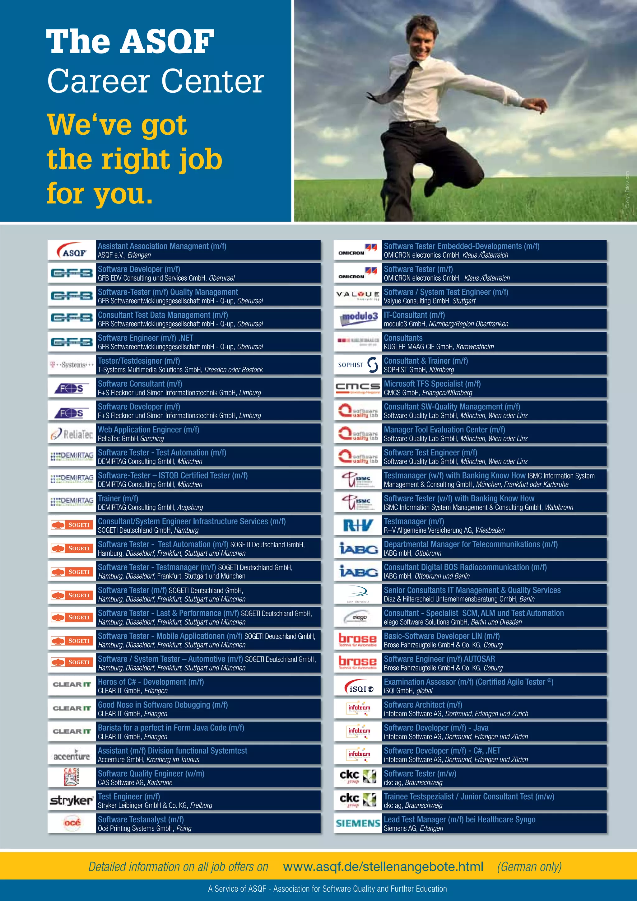 55Testing Experience – 19 2012
The ASQF
Career Center
We‘ve got
the right job
for you.
©olly-Fotolia.com
www.asqf.de/stellenangebote.htmlDetailed information on all job offers on (German only)
A Service of ASQF - Association for Software Quality and Further Education
Assistant Association Managment (m/f)
ASQF e.V., Erlangen
Software Developer (m/f)
GFB EDV Consulting und Services GmbH, Oberursel
Software-Tester (m/f) Quality Management
GFB Softwareentwicklungsgesellschaft mbH - Q-up, Oberursel
Consultant Test Data Management (m/f)
GFB Softwareentwicklungsgesellschaft mbH - Q-up, Oberursel
Software Engineer (m/f) .NET
GFB Softwareentwicklungsgesellschaft mbH - Q-up, Oberursel
Tester/Testdesigner (m/f)
T-Systems Multimedia Solutions GmbH, Dresden oder Rostock
Software Consultant (m/f)
F+S Fleckner und Simon Informationstechnik GmbH, Limburg
Software Developer (m/f)
F+S Fleckner und Simon Informationstechnik GmbH, Limburg
Web Application Engineer (m/f)
ReliaTec GmbH,Garching
Software Tester - Test Automation (m/f)
DEMIRTAG Consulting GmbH, München
Software-Tester – ISTQB Certiﬁed Tester (m/f)
DEMIRTAG Consulting GmbH, München
Trainer (m/f)
DEMIRTAG Consulting GmbH, Augsburg
Consultant/System Engineer Infrastructure Services (m/f)
SOGETI Deutschland GmbH, Hamburg
Software Tester - Test Automation (m/f) SOGETI Deutschland GmbH,
Hamburg, Düsseldorf, Frankfurt, Stuttgart und München
Software Tester - Testmanager (m/f) SOGETI Deutschland GmbH,
Hamburg, Düsseldorf, Frankfurt, Stuttgart und München
Software Tester (m/f) SOGETI Deutschland GmbH,
Hamburg, Düsseldorf, Frankfurt, Stuttgart und München
Software Tester - Last & Performance (m/f) SOGETI Deutschland GmbH,
Hamburg, Düsseldorf, Frankfurt, Stuttgart und München
Software Tester - Mobile Applicationen (m/f) SOGETI Deutschland GmbH,
Hamburg, Düsseldorf, Frankfurt, Stuttgart und München
Software / System Tester – Automotive (m/f) SOGETI Deutschland GmbH,
Hamburg, Düsseldorf, Frankfurt, Stuttgart und München
Heros of C# - Development (m/f)
CLEAR IT GmbH, Erlangen
Good Nose in Software Debugging (m/f)
CLEAR IT GmbH, Erlangen
Barista for a perfect in Form Java Code (m/f)
CLEAR IT GmbH, Erlangen
Assistant (m/f) Division functional Systemtest
Accenture GmbH, Kronberg im Taunus
Software Quality Engineer (w/m)
CAS Software AG, Karlsruhe
Test Engineer (m/f)
Stryker Leibinger GmbH & Co. KG, Freiburg
Software Testanalyst (m/f)
Océ Printing Systems GmbH, Poing
Software Tester Embedded-Developments (m/f)
OMICRON electronics GmbH, Klaus /Österreich
Software Tester (m/f)
OMICRON electronics GmbH, Klaus /Österreich
Software / System Test Engineer (m/f)
Valyue Consulting GmbH, Stuttgart
IT-Consultant (m/f)
modulo3 GmbH, Nürnberg/Region Oberfranken
Consultants
KUGLER MAAG CIE GmbH, Kornwestheim
Consultant & Trainer (m/f)
SOPHIST GmbH, Nürnberg
Microsoft TFS Specialist (m/f)
CMCS GmbH, Erlangen/Nürnberg
Consultant SW-Quality Management (m/f)
Software Quality Lab GmbH, München, Wien oder Linz
Manager Tool Evaluation Center (m/f)
Software Quality Lab GmbH, München, Wien oder Linz
Software Test Engineer (m/f)
Software Quality Lab GmbH, München, Wien oder Linz
Testmanager (w/f) with Banking Know How ISMC Information System
Management & Consulting GmbH, München, Frankfurt oder Karlsruhe
Software Tester (w/f) with Banking Know How
ISMC Information System Management & Consulting GmbH, Waldbronn
Testmanager (m/f)
R+V Allgemeine Versicherung AG, Wiesbaden
Departmental Manager for Telecommunikations (m/f)
IABG mbH, Ottobrunn
Consultant Digital BOS Radiocommunication (m/f)
IABG mbH, Ottobrunn und Berlin
Senior Consultants IT Management & Quality Services
Díaz & Hilterscheid Unternehmensberatung GmbH, Berlin
Consultant - Specialist SCM, ALM und Test Automation
elego Software Solutions GmbH, Berlin und Dresden
Basic-Software Developer LIN (m/f)
Brose Fahrzeugteile GmbH & Co. KG, Coburg
Software Engineer (m/f) AUTOSAR
Brose Fahrzeugteile GmbH & Co. KG, Coburg
Examination Assessor (m/f) (Certiﬁed Agile Tester ®
)
iSQI GmbH, global
Software Architect (m/f)
infoteam Software AG, Dortmund, Erlangen und Zürich
Software Developer (m/f) - Java
infoteam Software AG, Dortmund, Erlangen und Zürich
Software Developer (m/f) - C#, .NET
infoteam Software AG, Dortmund, Erlangen und Zürich
Software Tester (m/w)
ckc ag, Braunschweig
Trainee Testspezialist / Junior Consultant Test (m/w)
ckc ag, Braunschweig
Lead Test Manager (m/f) bei Healthcare Syngo
Siemens AG, Erlangen
 