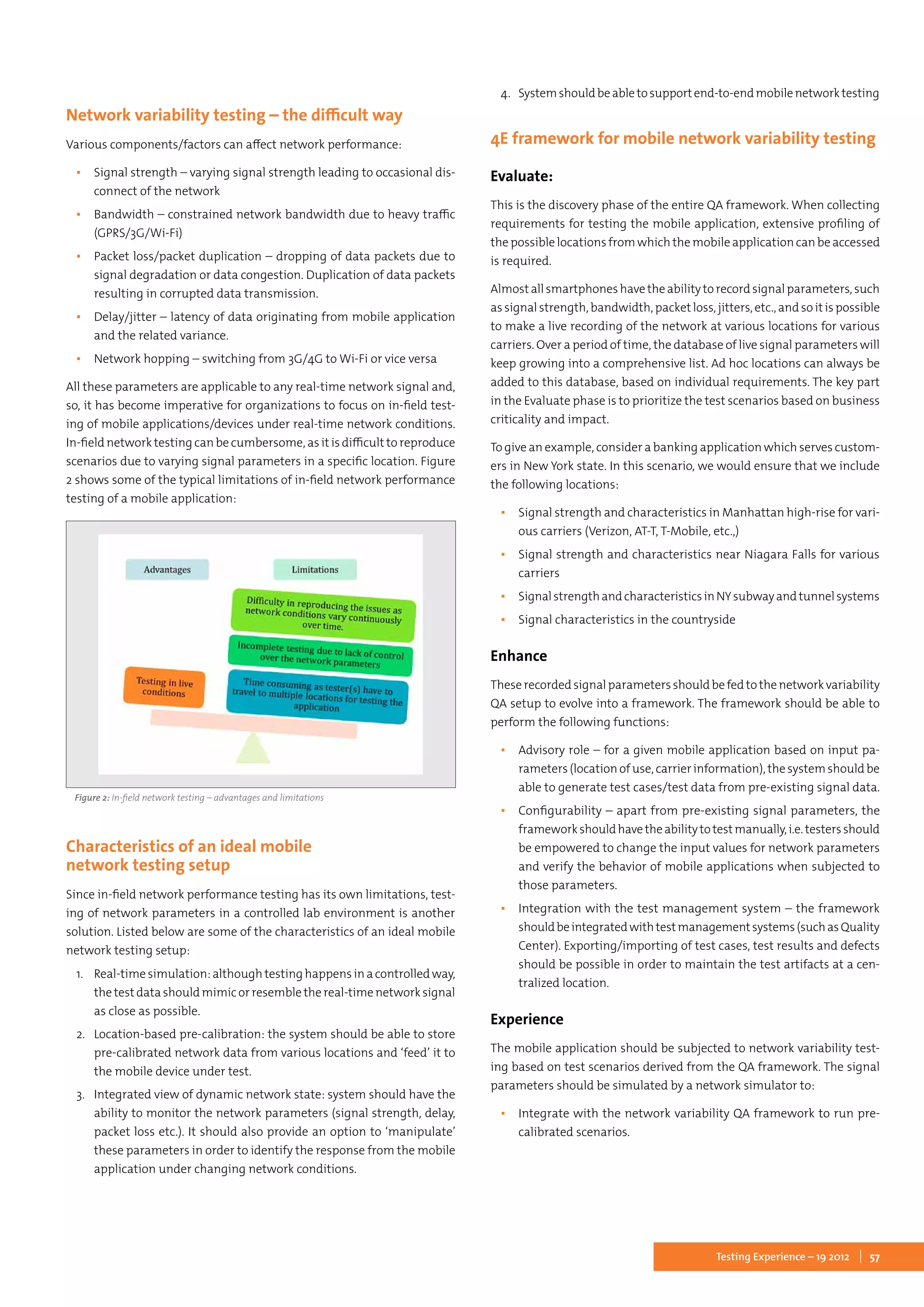 57Testing Experience – 19 2012
Network variability testing – the difficult way
Various components/factors can affect network performance:
▪▪ Signal strength – varying signal strength leading to occasional dis-
connect of the network
▪▪ Bandwidth – constrained network bandwidth due to heavy traffic
(GPRS/3G/Wi-Fi)
▪▪ Packet loss/packet duplication – dropping of data packets due to
signal degradation or data congestion. Duplication of data packets
resulting in corrupted data transmission.
▪▪ Delay/jitter – latency of data originating from mobile application
and the related variance.
▪▪ Network hopping – switching from 3G/4G to Wi-Fi or vice versa
All these parameters are applicable to any real-time network signal and,
so, it has become imperative for organizations to focus on in-field test-
ing of mobile applications/devices under real-time network conditions.
In-field network testing can be cumbersome, as it is difficult to reproduce
scenarios due to varying signal parameters in a specific location. Figure
2 shows some of the typical limitations of in-field network performance
testing of a mobile application:
Figure 2: In-field network testing – advantages and limitations
Characteristics of an ideal mobile
network testing setup
Since in-field network performance testing has its own limitations, test-
ing of network parameters in a controlled lab environment is another
solution. Listed below are some of the characteristics of an ideal mobile
network testing setup:
1.	 Real-time simulation: although testing happens in a controlled way,
thetestdatashouldmimicorresemblethereal-timenetworksignal
as close as possible.
2.	 Location-based pre-calibration: the system should be able to store
pre-calibrated network data from various locations and ‘feed’ it to
the mobile device under test.
3.	 Integrated view of dynamic network state: system should have the
ability to monitor the network parameters (signal strength, delay,
packet loss etc.). It should also provide an option to ‘manipulate’
these parameters in order to identify the response from the mobile
application under changing network conditions.
4.	 Systemshouldbeabletosupportend-to-endmobilenetworktesting
4E framework for mobile network variability testing
Evaluate:
This is the discovery phase of the entire QA framework. When collecting
requirements for testing the mobile application, extensive profiling of
the possible locations from which the mobile application can be accessed
is required.
Almostallsmartphoneshavetheabilitytorecordsignalparameters,such
as signal strength, bandwidth, packet loss, jitters, etc., and so it is possible
to make a live recording of the network at various locations for various
carriers. Over a period of time, the database of live signal parameters will
keep growing into a comprehensive list. Ad hoc locations can always be
added to this database, based on individual requirements. The key part
in the Evaluate phase is to prioritize the test scenarios based on business
criticality and impact.
To give an example, consider a banking application which serves custom-
ers in New York state. In this scenario, we would ensure that we include
the following locations:
▪▪ Signal strength and characteristics in Manhattan high-rise for vari-
ous carriers (Verizon, AT-T, T-Mobile, etc.,)
▪▪ Signal strength and characteristics near Niagara Falls for various
carriers
▪▪ SignalstrengthandcharacteristicsinNYsubwayandtunnelsystems
▪▪ Signal characteristics in the countryside
Enhance
Theserecordedsignalparametersshouldbefedtothenetworkvariability
QA setup to evolve into a framework. The framework should be able to
perform the following functions:
▪▪ Advisory role – for a given mobile application based on input pa-
rameters(locationof use,carrierinformation),thesystemshouldbe
able to generate test cases/test data from pre-existing signal data.
▪▪ Configurability – apart from pre-existing signal parameters, the
frameworkshouldhavetheabilitytotestmanually,i.e.testersshould
be empowered to change the input values for network parameters
and verify the behavior of mobile applications when subjected to
those parameters.
▪▪ Integration with the test management system – the framework
shouldbeintegratedwithtestmanagementsystems(suchasQuality
Center). Exporting/importing of test cases, test results and defects
should be possible in order to maintain the test artifacts at a cen-
tralized location.
Experience
The mobile application should be subjected to network variability test-
ing based on test scenarios derived from the QA framework. The signal
parameters should be simulated by a network simulator to:
▪▪ Integrate with the network variability QA framework to run pre-
calibrated scenarios.
 