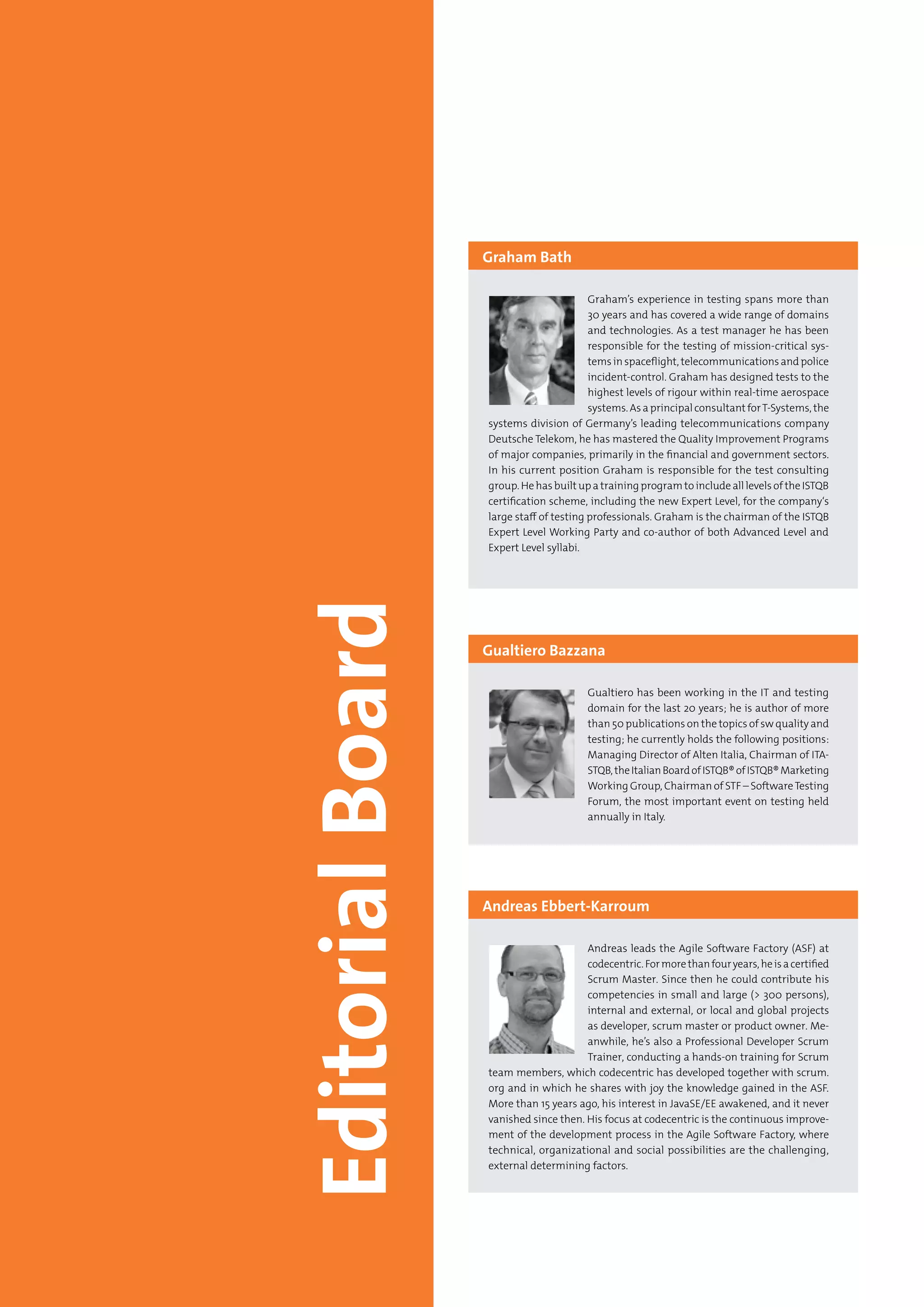 4 Testing Experience – 19 2012
Graham’s experience in testing spans more than
30 years and has covered a wide range of domains
and technologies. As a test manager he has been
responsible for the testing of mission-critical sys-
tems in spaceflight, telecommunications and police
incident-control. Graham has designed tests to the
highest levels of rigour within real-time aerospace
systems. As a principal consultant forT-Systems, the
systems division of Germany’s leading telecommunications company
Deutsche Telekom, he has mastered the Quality Improvement Programs
of major companies, primarily in the financial and government sectors.
In his current position Graham is responsible for the test consulting
group. He has built up a training program to include all levels of the ISTQB
certification scheme, including the new Expert Level, for the company‘s
large staff of testing professionals. Graham is the chairman of the ISTQB
Expert Level Working Party and co-author of both Advanced Level and
Expert Level syllabi.
Graham Bath
Gualtiero has been working in the IT and testing
domain for the last 20 years; he is author of more
than 50 publications on the topics of sw quality and
testing; he currently holds the following positions:
Managing Director of Alten Italia, Chairman of ITA-
STQB,theItalianBoardofISTQB®ofISTQB®Marketing
Working Group, Chairman of STF – SoftwareTesting
Forum, the most important event on testing held
annually in Italy.
Gualtiero Bazzana
Andreas leads the Agile Software Factory (ASF) at
codecentric.Formorethanfouryears,heisacertified
Scrum Master. Since then he could contribute his
competencies in small and large (> 300 persons),
internal and external, or local and global projects
as developer, scrum master or product owner. Me-
anwhile, he’s also a Professional Developer Scrum
Trainer, conducting a hands-on training for Scrum
team members, which codecentric has developed together with scrum.
org and in which he shares with joy the knowledge gained in the ASF.
More than 15 years ago, his interest in JavaSE/EE awakened, and it never
vanished since then. His focus at codecentric is the continuous improve-
ment of the development process in the Agile Software Factory, where
technical, organizational and social possibilities are the challenging,
external determining factors.
Andreas Ebbert-Karroum
 