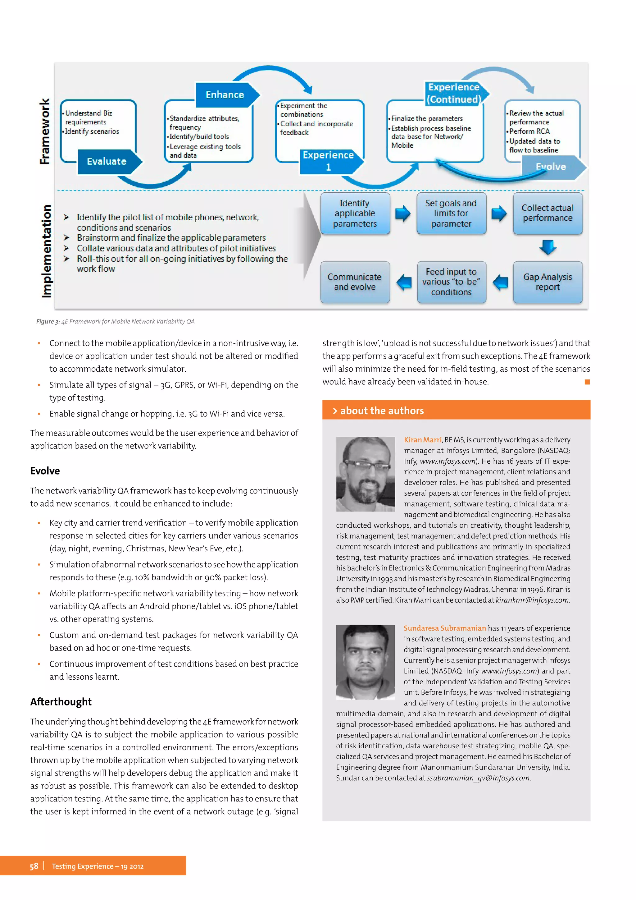 58 Testing Experience – 19 2012
▪▪ Connect to the mobile application/device in a non-intrusive way, i.e.
device or application under test should not be altered or modified
to accommodate network simulator.
▪▪ Simulate all types of signal – 3G, GPRS, or Wi-Fi, depending on the
type of testing.
▪▪ Enable signal change or hopping, i.e. 3G to Wi-Fi and vice versa.
The measurable outcomes would be the user experience and behavior of
application based on the network variability.
Evolve
The network variability QA framework has to keep evolving continuously
to add new scenarios. It could be enhanced to include:
▪▪ Key city and carrier trend verification – to verify mobile application
response in selected cities for key carriers under various scenarios
(day, night, evening, Christmas, New Year’s Eve, etc.).
▪▪ Simulationofabnormalnetworkscenariostoseehowtheapplication
responds to these (e.g. 10% bandwidth or 90% packet loss).
▪▪ Mobile platform-specific network variability testing – how network
variability QA affects an Android phone/tablet vs. iOS phone/tablet
vs. other operating systems.
▪▪ Custom and on-demand test packages for network variability QA
based on ad hoc or one-time requests.
▪▪ Continuous improvement of test conditions based on best practice
and lessons learnt.
Afterthought
Theunderlyingthoughtbehinddevelopingthe4Eframeworkfornetwork
variability QA is to subject the mobile application to various possible
real-time scenarios in a controlled environment. The errors/exceptions
thrown up by the mobile application when subjected to varying network
signal strengths will help developers debug the application and make it
as robust as possible. This framework can also be extended to desktop
application testing. At the same time, the application has to ensure that
the user is kept informed in the event of a network outage (e.g. ‘signal
strength is low’, ‘upload is not successful due to network issues’) and that
the app performs a graceful exit from such exceptions.The 4E framework
will also minimize the need for in-field testing, as most of the scenarios
would have already been validated in-house.	 ◼
Figure 3: 4E Framework for Mobile Network Variability QA
KiranMarri,BEMS,iscurrentlyworkingasadelivery
manager at Infosys Limited, Bangalore (NASDAQ:
Infy, www.infosys.com). He has 16 years of IT expe-
rience in project management, client relations and
developer roles. He has published and presented
several papers at conferences in the field of project
management, software testing, clinical data ma-
nagement and biomedical engineering. He has also
conducted workshops, and tutorials on creativity, thought leadership,
risk management, test management and defect prediction methods. His
current research interest and publications are primarily in specialized
testing, test maturity practices and innovation strategies. He received
his bachelor’s in Electronics & Communication Engineering from Madras
University in 1993 and his master’s by research in Biomedical Engineering
from the Indian Institute ofTechnology Madras, Chennai in 1996. Kiran is
alsoPMPcertified.KiranMarricanbecontactedatkirankmr@infosys.com.
> about the authors
Sundaresa Subramanian has 11 years of experience
in software testing, embedded systems testing, and
digitalsignalprocessingresearchanddevelopment.
CurrentlyheisaseniorprojectmanagerwithInfosys
Limited (NASDAQ: Infy www.infosys.com) and part
of the Independent Validation and Testing Services
unit. Before Infosys, he was involved in strategizing
and delivery of testing projects in the automotive
multimedia domain, and also in research and development of digital
signal processor-based embedded applications. He has authored and
presented papers at national and international conferences on the topics
of risk identification, data warehouse test strategizing, mobile QA, spe-
cialized QA services and project management. He earned his Bachelor of
Engineering degree from Manonmanium Sundaranar University, India.
Sundar can be contacted at ssubramanian_gv@infosys.com.
 