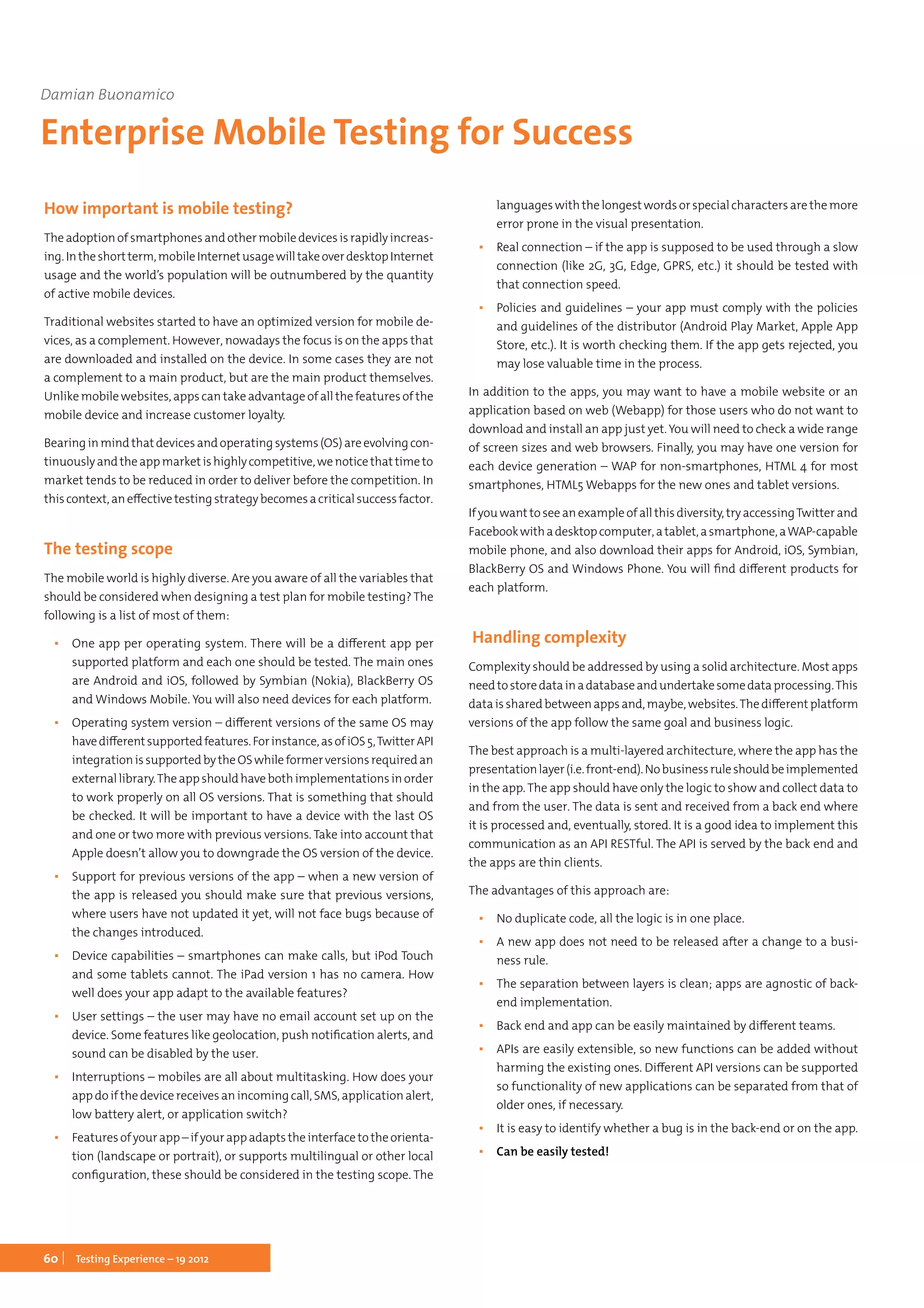 60 Testing Experience – 19 2012
How important is mobile testing?
The adoption of smartphones and other mobile devices is rapidly increas-
ing.Intheshortterm,mobileInternetusagewilltakeoverdesktopInternet
usage and the world’s population will be outnumbered by the quantity
of active mobile devices.
Traditional websites started to have an optimized version for mobile de-
vices, as a complement. However, nowadays the focus is on the apps that
are downloaded and installed on the device. In some cases they are not
a complement to a main product, but are the main product themselves.
Unlike mobile websites, apps can take advantage of all the features of the
mobile device and increase customer loyalty.
Bearinginmindthatdevicesandoperatingsystems(OS)areevolvingcon-
tinuouslyandtheappmarketishighlycompetitive,wenoticethattimeto
market tends to be reduced in order to deliver before the competition. In
thiscontext,aneffectivetestingstrategybecomesacriticalsuccessfactor.
The testing scope
The mobile world is highly diverse. Are you aware of all the variables that
should be considered when designing a test plan for mobile testing? The
following is a list of most of them:
▪▪ One app per operating system. There will be a different app per
supported platform and each one should be tested. The main ones
are Android and iOS, followed by Symbian (Nokia), BlackBerry OS
and Windows Mobile. You will also need devices for each platform.
▪▪ Operating system version – different versions of the same OS may
havedifferentsupportedfeatures.Forinstance,asofiOS5,TwitterAPI
integrationissupportedbytheOSwhileformerversionsrequiredan
externallibrary.Theappshouldhavebothimplementationsinorder
to work properly on all OS versions. That is something that should
be checked. It will be important to have a device with the last OS
and one or two more with previous versions. Take into account that
Apple doesn’t allow you to downgrade the OS version of the device.
▪▪ Support for previous versions of the app – when a new version of
the app is released you should make sure that previous versions,
where users have not updated it yet, will not face bugs because of
the changes introduced.
▪▪ Device capabilities – smartphones can make calls, but iPod Touch
and some tablets cannot. The iPad version 1 has no camera. How
well does your app adapt to the available features?
▪▪ User settings – the user may have no email account set up on the
device. Some features like geolocation, push notification alerts, and
sound can be disabled by the user.
▪▪ Interruptions – mobiles are all about multitasking. How does your
app do if the device receives an incoming call, SMS, application alert,
low battery alert, or application switch?
▪▪ Featuresofyourapp –ifyourappadaptstheinterfacetotheorienta-
tion (landscape or portrait), or supports multilingual or other local
configuration, these should be considered in the testing scope. The
languageswiththelongestwordsorspecialcharactersarethemore
error prone in the visual presentation.
▪▪ Real connection – if the app is supposed to be used through a slow
connection (like 2G, 3G, Edge, GPRS, etc.) it should be tested with
that connection speed.
▪▪ Policies and guidelines – your app must comply with the policies
and guidelines of the distributor (Android Play Market, Apple App
Store, etc.). It is worth checking them. If the app gets rejected, you
may lose valuable time in the process.
In addition to the apps, you may want to have a mobile website or an
application based on web (Webapp) for those users who do not want to
download and install an app just yet. You will need to check a wide range
of screen sizes and web browsers. Finally, you may have one version for
each device generation – WAP for non-smartphones, HTML 4 for most
smartphones, HTML5 Webapps for the new ones and tablet versions.
If you want to see an example of all this diversity, try accessingTwitter and
Facebookwithadesktopcomputer,atablet,asmartphone,aWAP-capable
mobile phone, and also download their apps for Android, iOS, Symbian,
BlackBerry OS and Windows Phone. You will find different products for
each platform.
Handling complexity
Complexity should be addressed by using a solid architecture. Most apps
needtostoredatainadatabaseandundertakesomedataprocessing.This
dataissharedbetweenappsand,maybe,websites.Thedifferentplatform
versions of the app follow the same goal and business logic.
The best approach is a multi-layered architecture, where the app has the
presentationlayer(i.e.front-end).Nobusinessruleshouldbeimplemented
in the app. The app should have only the logic to show and collect data to
and from the user. The data is sent and received from a back end where
it is processed and, eventually, stored. It is a good idea to implement this
communication as an API RESTful. The API is served by the back end and
the apps are thin clients.
The advantages of this approach are:
▪▪ No duplicate code, all the logic is in one place.
▪▪ A new app does not need to be released after a change to a busi-
ness rule.
▪▪ The separation between layers is clean; apps are agnostic of back-
end implementation.
▪▪ Back end and app can be easily maintained by different teams.
▪▪ APIs are easily extensible, so new functions can be added without
harming the existing ones. Different API versions can be supported
so functionality of new applications can be separated from that of
older ones, if necessary.
▪▪ It is easy to identify whether a bug is in the back-end or on the app.
▪▪ Can be easily tested!
Damian Buonamico
Enterprise Mobile Testing for Success
 