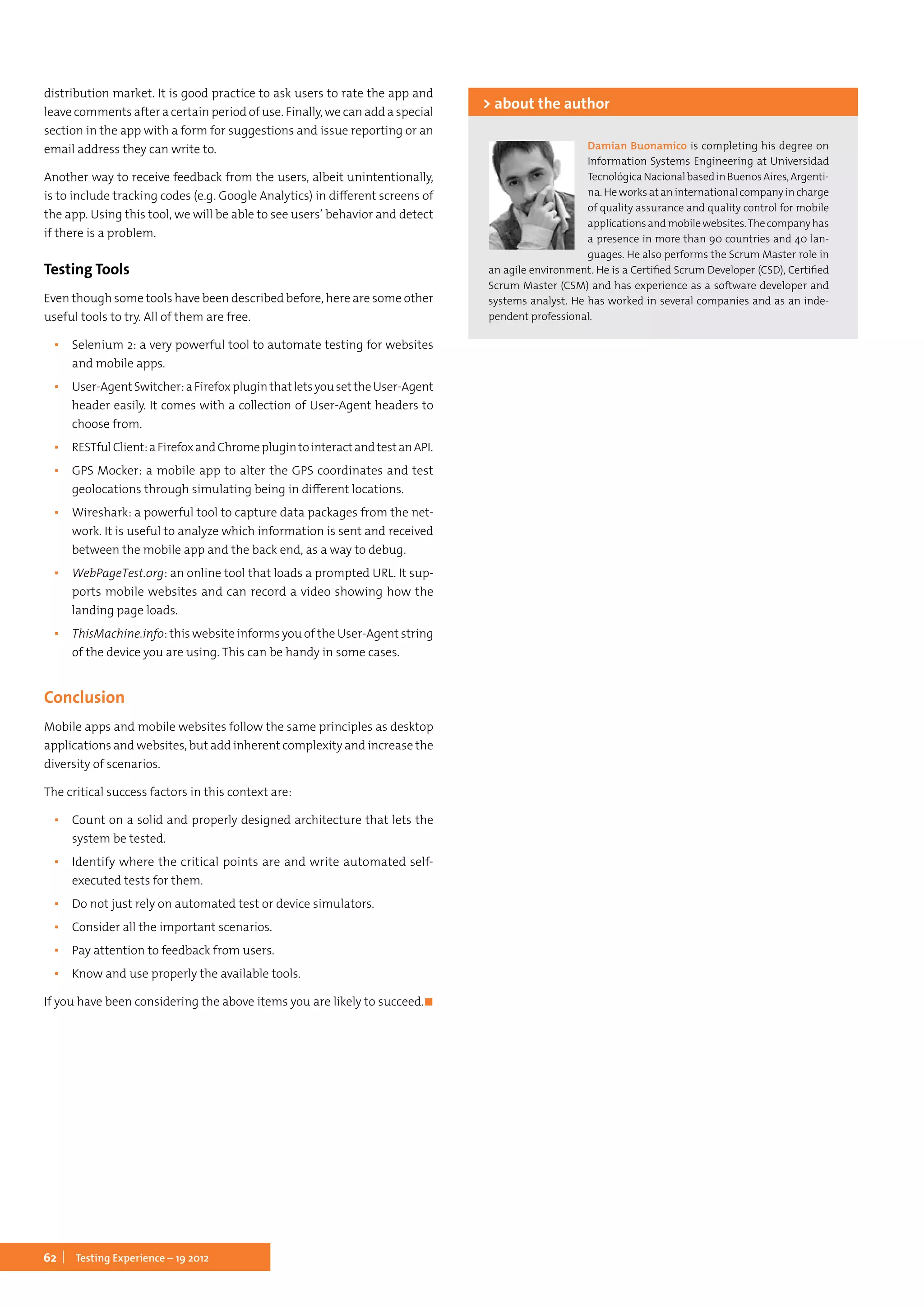 62 Testing Experience – 19 2012
distribution market. It is good practice to ask users to rate the app and
leave comments after a certain period of use. Finally, we can add a special
section in the app with a form for suggestions and issue reporting or an
email address they can write to.
Another way to receive feedback from the users, albeit unintentionally,
is to include tracking codes (e.g. Google Analytics) in different screens of
the app. Using this tool, we will be able to see users’ behavior and detect
if there is a problem.
Testing Tools
Even though some tools have been described before, here are some other
useful tools to try. All of them are free.
▪▪ Selenium 2: a very powerful tool to automate testing for websites
and mobile apps.
▪▪ User-AgentSwitcher:aFirefoxpluginthatletsyousettheUser-Agent
header easily. It comes with a collection of User-Agent headers to
choose from.
▪▪ RESTfulClient:aFirefoxandChromeplugintointeractandtestanAPI.
▪▪ GPS Mocker: a mobile app to alter the GPS coordinates and test
geolocations through simulating being in different locations.
▪▪ Wireshark: a powerful tool to capture data packages from the net-
work. It is useful to analyze which information is sent and received
between the mobile app and the back end, as a way to debug.
▪▪ WebPageTest.org: an online tool that loads a prompted URL. It sup-
ports mobile websites and can record a video showing how the
landing page loads.
▪▪ ThisMachine.info: this website informs you of the User-Agent string
of the device you are using. This can be handy in some cases.
Conclusion
Mobile apps and mobile websites follow the same principles as desktop
applications and websites, but add inherent complexity and increase the
diversity of scenarios.
The critical success factors in this context are:
▪▪ Count on a solid and properly designed architecture that lets the
system be tested.
▪▪ Identify where the critical points are and write automated self-
executed tests for them.
▪▪ Do not just rely on automated test or device simulators.
▪▪ Consider all the important scenarios.
▪▪ Pay attention to feedback from users.
▪▪ Know and use properly the available tools.
If you have been considering the above items you are likely to succeed.	◼
Damian Buonamico is completing his degree on
Information Systems Engineering at Universidad
TecnológicaNacionalbasedinBuenosAires,Argenti-
na. He works at an international company in charge
of quality assurance and quality control for mobile
applications and mobile websites.The company has
a presence in more than 90 countries and 40 lan-
guages. He also performs the Scrum Master role in
an agile environment. He is a Certified Scrum Developer (CSD), Certified
Scrum Master (CSM) and has experience as a software developer and
systems analyst. He has worked in several companies and as an inde-
pendent professional.
> about the author
 