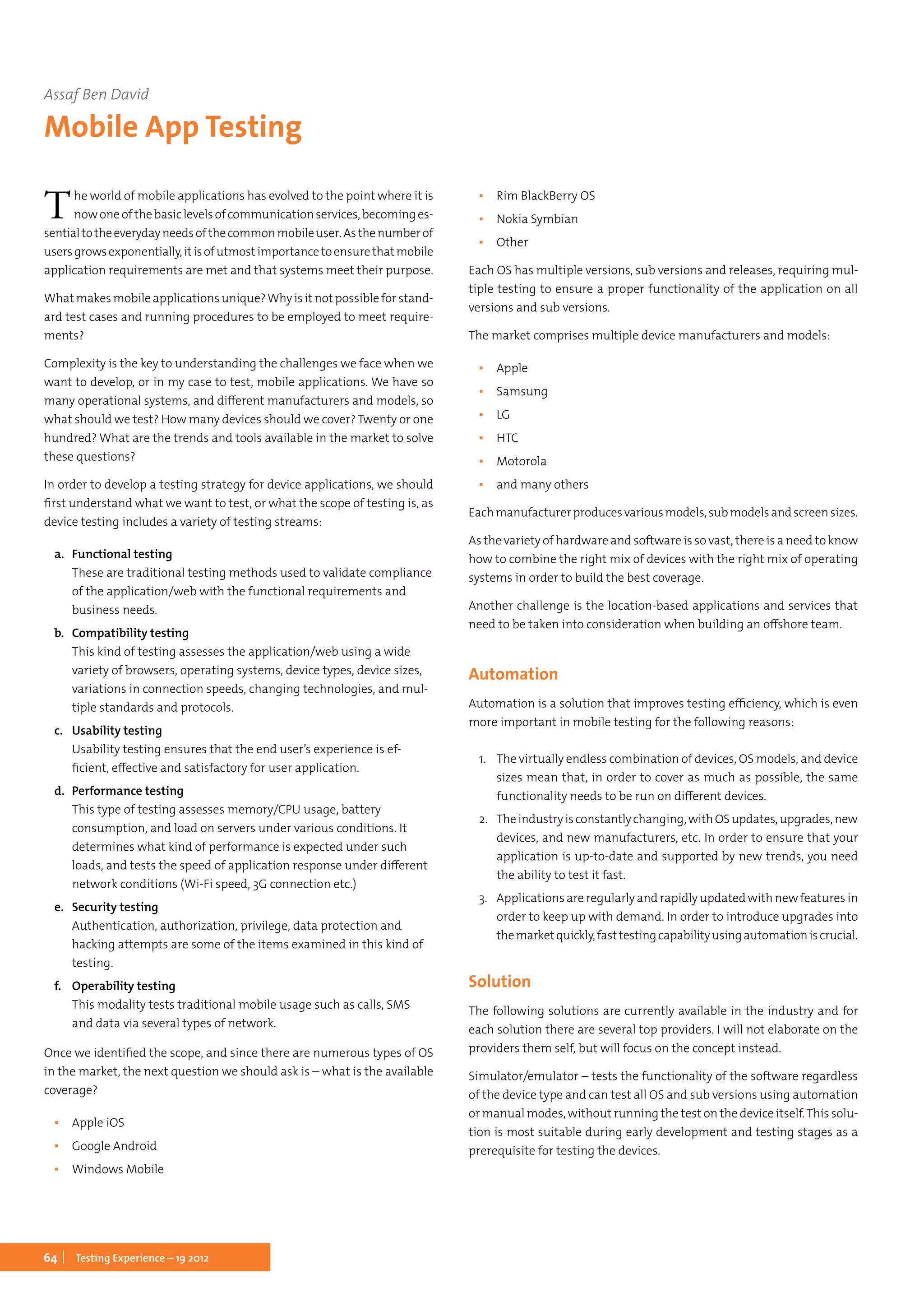 64 Testing Experience – 19 2012
The world of mobile applications has evolved to the point where it is
nowoneofthebasiclevelsofcommunicationservices,becominges-
sentialtotheeverydayneedsofthecommonmobileuser.Asthenumberof
usersgrowsexponentially,itisofutmostimportancetoensurethatmobile
application requirements are met and that systems meet their purpose.
Whatmakesmobileapplicationsunique?Whyisitnotpossibleforstand-
ard test cases and running procedures to be employed to meet require-
ments?
Complexity is the key to understanding the challenges we face when we
want to develop, or in my case to test, mobile applications. We have so
many operational systems, and different manufacturers and models, so
what should we test? How many devices should we cover? Twenty or one
hundred? What are the trends and tools available in the market to solve
these questions?
In order to develop a testing strategy for device applications, we should
first understand what we want to test, or what the scope of testing is, as
device testing includes a variety of testing streams:
a.	 Functional testing
These are traditional testing methods used to validate compliance
of the application/web with the functional requirements and
business needs.
b.	 Compatibility testing
This kind of testing assesses the application/web using a wide
variety of browsers, operating systems, device types, device sizes,
variations in connection speeds, changing technologies, and mul-
tiple standards and protocols.
c.	 Usability testing
Usability testing ensures that the end user’s experience is ef-
ficient, effective and satisfactory for user application.
d.	 Performance testing
This type of testing assesses memory/CPU usage, battery
consumption, and load on servers under various conditions. It
determines what kind of performance is expected under such
loads, and tests the speed of application response under different
network conditions (Wi-Fi speed, 3G connection etc.)
e.	 Security testing
Authentication, authorization, privilege, data protection and
hacking attempts are some of the items examined in this kind of
testing.
f.	 Operability testing
This modality tests traditional mobile usage such as calls, SMS
and data via several types of network.
Once we identified the scope, and since there are numerous types of OS
in the market, the next question we should ask is – what is the available
coverage?
▪▪ Apple iOS
▪▪ Google Android
▪▪ Windows Mobile
▪▪ Rim BlackBerry OS
▪▪ Nokia Symbian
▪▪ Other
Each OS has multiple versions, sub versions and releases, requiring mul-
tiple testing to ensure a proper functionality of the application on all
versions and sub versions.
The market comprises multiple device manufacturers and models:
▪▪ Apple
▪▪ Samsung
▪▪ LG
▪▪ HTC
▪▪ Motorola
▪▪ and many others
Eachmanufacturerproducesvariousmodels,submodelsandscreensizes.
As the variety of hardware and software is so vast, there is a need to know
how to combine the right mix of devices with the right mix of operating
systems in order to build the best coverage.
Another challenge is the location-based applications and services that
need to be taken into consideration when building an offshore team.
Automation
Automation is a solution that improves testing efficiency, which is even
more important in mobile testing for the following reasons:
1.	 The virtually endless combination of devices, OS models, and device
sizes mean that, in order to cover as much as possible, the same
functionality needs to be run on different devices.
2.	 Theindustryisconstantlychanging,withOSupdates,upgrades,new
devices, and new manufacturers, etc. In order to ensure that your
application is up-to-date and supported by new trends, you need
the ability to test it fast.
3.	 Applications are regularly and rapidly updated with new features in
order to keep up with demand. In order to introduce upgrades into
themarketquickly,fasttestingcapabilityusingautomationiscrucial.
Solution
The following solutions are currently available in the industry and for
each solution there are several top providers. I will not elaborate on the
providers them self, but will focus on the concept instead.
Simulator/emulator – tests the functionality of the software regardless
of the device type and can test all OS and sub versions using automation
or manual modes, without running the test on the device itself.This solu-
tion is most suitable during early development and testing stages as a
prerequisite for testing the devices.
Assaf Ben David
Mobile App Testing
 