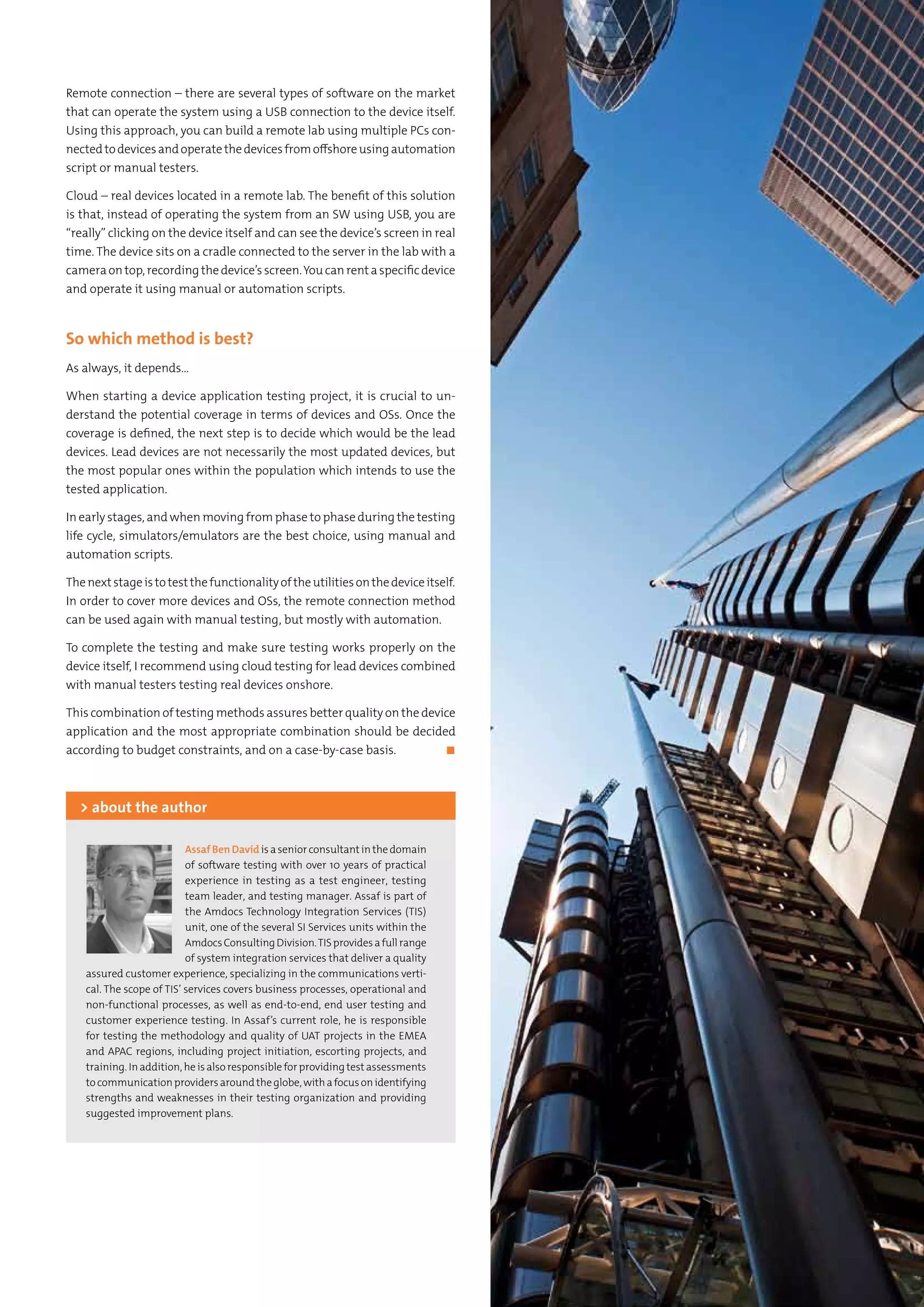 65Testing Experience – 19 2012
Remote connection – there are several types of software on the market
that can operate the system using a USB connection to the device itself.
Using this approach, you can build a remote lab using multiple PCs con-
nectedtodevicesandoperatethedevicesfromoffshoreusingautomation
script or manual testers.
Cloud – real devices located in a remote lab. The benefit of this solution
is that, instead of operating the system from an SW using USB, you are
“really” clicking on the device itself and can see the device’s screen in real
time. The device sits on a cradle connected to the server in the lab with a
cameraontop,recordingthedevice’sscreen.Youcanrentaspecificdevice
and operate it using manual or automation scripts.
So which method is best?
As always, it depends...
When starting a device application testing project, it is crucial to un-
derstand the potential coverage in terms of devices and OSs. Once the
coverage is defined, the next step is to decide which would be the lead
devices. Lead devices are not necessarily the most updated devices, but
the most popular ones within the population which intends to use the
tested application.
In early stages, and when moving from phase to phase during the testing
life cycle, simulators/emulators are the best choice, using manual and
automation scripts.
Thenextstageistotestthefunctionalityoftheutilitiesonthedeviceitself.
In order to cover more devices and OSs, the remote connection method
can be used again with manual testing, but mostly with automation.
To complete the testing and make sure testing works properly on the
device itself, I recommend using cloud testing for lead devices combined
with manual testers testing real devices onshore.
This combination of testing methods assures better quality on the device
application and the most appropriate combination should be decided
according to budget constraints, and on a case-by-case basis.	 ◼
AssafBenDavidisaseniorconsultantinthedomain
of software testing with over 10 years of practical
experience in testing as a test engineer, testing
team leader, and testing manager. Assaf is part of
the Amdocs Technology Integration Services (TIS)
unit, one of the several SI Services units within the
AmdocsConsultingDivision.TISprovidesafullrange
of system integration services that deliver a quality
assured customer experience, specializing in the communications verti-
cal. The scope of TIS’ services covers business processes, operational and
non-functional processes, as well as end-to-end, end user testing and
customer experience testing. In Assaf’s current role, he is responsible
for testing the methodology and quality of UAT projects in the EMEA
and APAC regions, including project initiation, escorting projects, and
training. In addition, he is also responsible for providing test assessments
tocommunicationprovidersaroundtheglobe,withafocusonidentifying
strengths and weaknesses in their testing organization and providing
suggested improvement plans.
> about the author
 