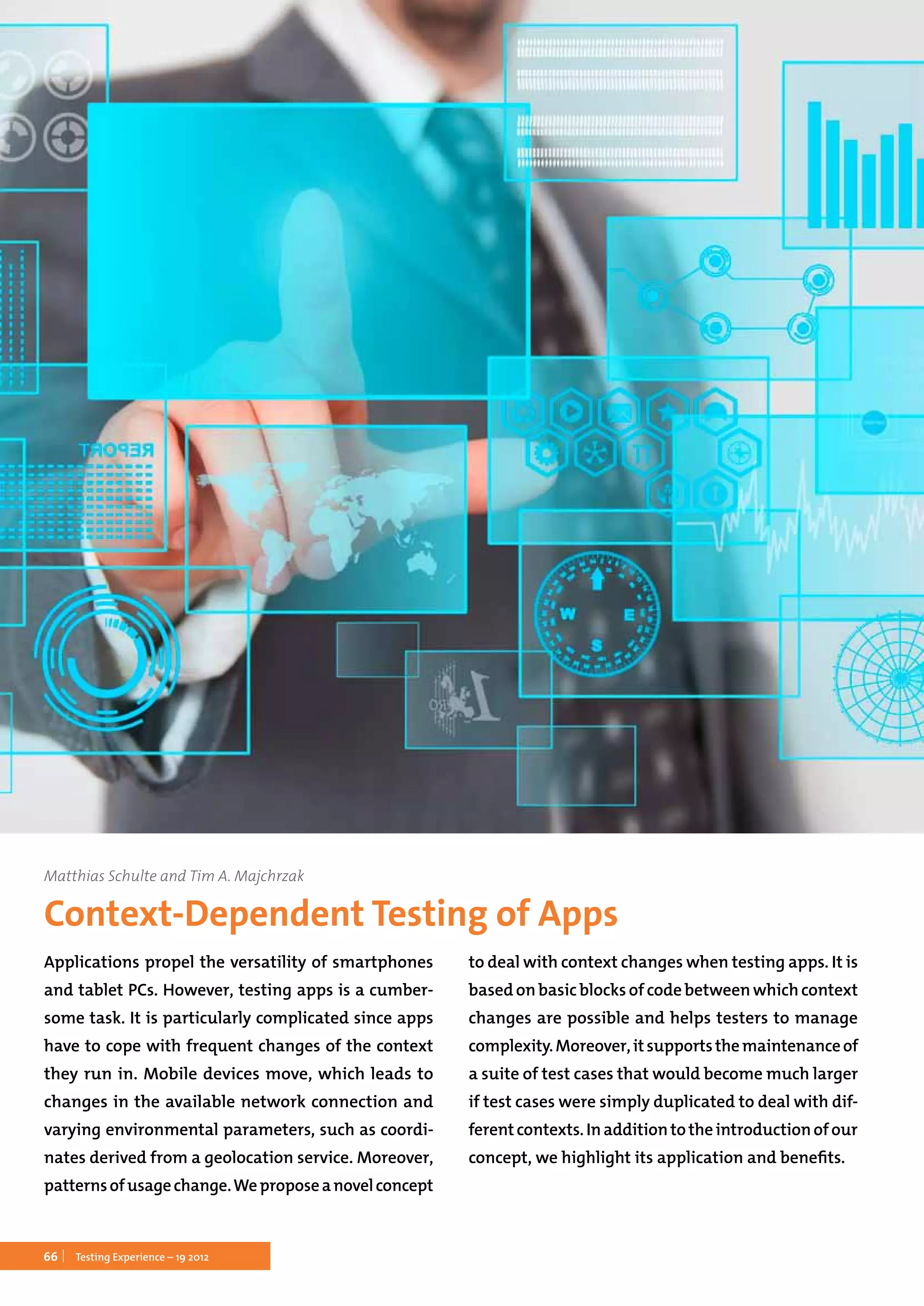 66 Testing Experience – 19 2012
Matthias Schulte and Tim A. Majchrzak
Context-Dependent Testing of Apps
Applications propel the versatility of smartphones
and tablet PCs. However, testing apps is a cumber-
some task. It is particularly complicated since apps
have to cope with frequent changes of the context
they run in. Mobile devices move, which leads to
changes in the available network connection and
varying environmental parameters, such as coordi-
nates derived from a geolocation service. Moreover,
patternsofusagechange.Weproposeanovelconcept
to deal with context changes when testing apps. It is
based on basic blocks of code between which context
changes are possible and helps testers to manage
complexity.Moreover,itsupportsthemaintenanceof
a suite of test cases that would become much larger
if test cases were simply duplicated to deal with dif-
ferentcontexts.Inadditiontotheintroductionofour
concept, we highlight its application and benefits.
 